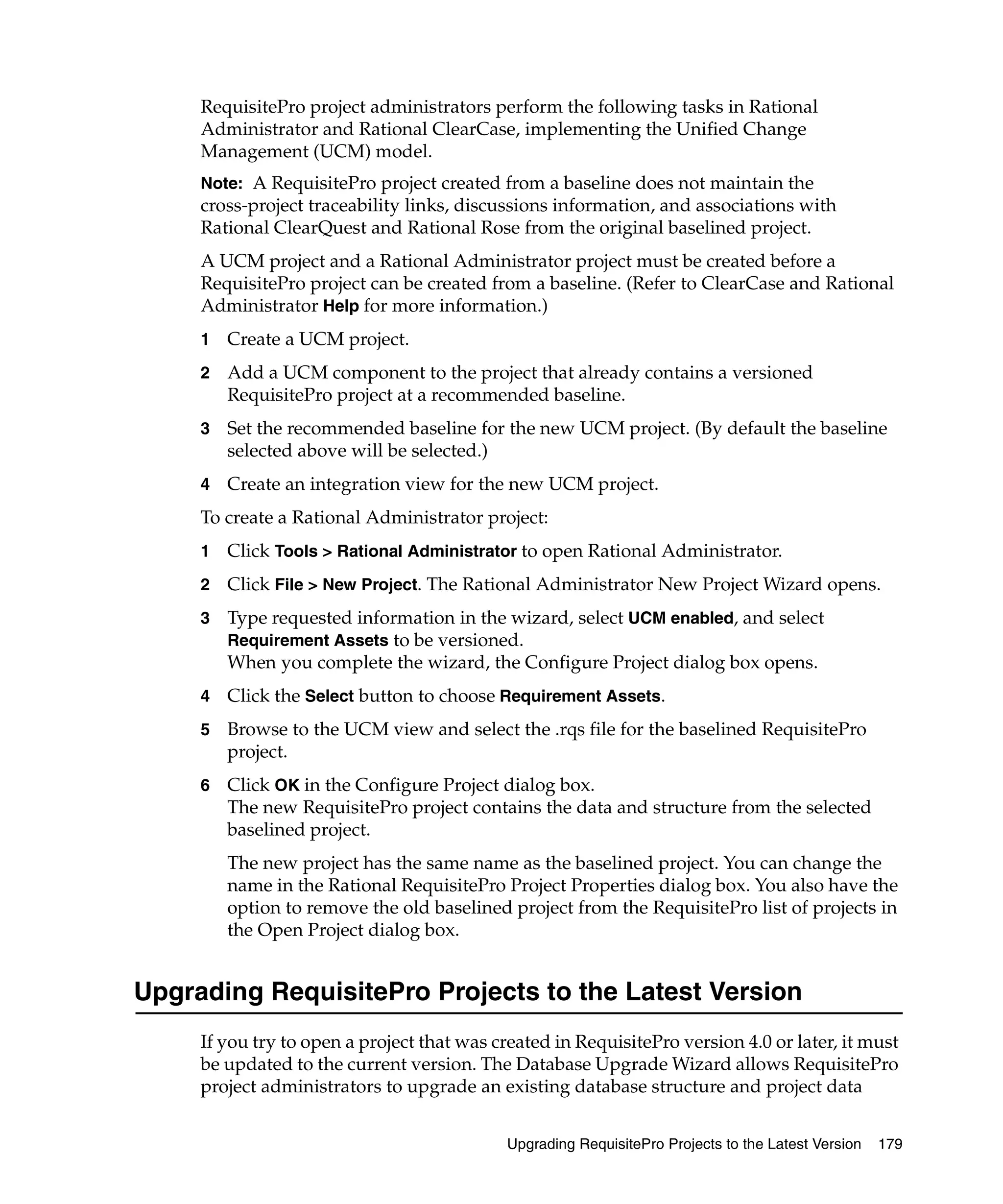 RequisitePro project administrators perform the following tasks in Rational
     Administrator and Rational ClearCase, implementing the Unified Change
     Management (UCM) model.
     Note: A RequisitePro project created from a baseline does not maintain the
     cross-project traceability links, discussions information, and associations with
     Rational ClearQuest and Rational Rose from the original baselined project.
     A UCM project and a Rational Administrator project must be created before a
     RequisitePro project can be created from a baseline. (Refer to ClearCase and Rational
     Administrator Help for more information.)
     1   Create a UCM project.
     2   Add a UCM component to the project that already contains a versioned
         RequisitePro project at a recommended baseline.
     3   Set the recommended baseline for the new UCM project. (By default the baseline
         selected above will be selected.)
     4   Create an integration view for the new UCM project.
     To create a Rational Administrator project:
     1   Click Tools > Rational Administrator to open Rational Administrator.
     2   Click File > New Project. The Rational Administrator New Project Wizard opens.
     3   Type requested information in the wizard, select UCM enabled, and select
         Requirement Assets to be versioned.
         When you complete the wizard, the Configure Project dialog box opens.
     4   Click the Select button to choose Requirement Assets.
     5   Browse to the UCM view and select the .rqs file for the baselined RequisitePro
         project.
     6   Click OK in the Configure Project dialog box.
         The new RequisitePro project contains the data and structure from the selected
         baselined project.
         The new project has the same name as the baselined project. You can change the
         name in the Rational RequisitePro Project Properties dialog box. You also have the
         option to remove the old baselined project from the RequisitePro list of projects in
         the Open Project dialog box.


Upgrading RequisitePro Projects to the Latest Version
     If you try to open a project that was created in RequisitePro version 4.0 or later, it must
     be updated to the current version. The Database Upgrade Wizard allows RequisitePro
     project administrators to upgrade an existing database structure and project data


                                            Upgrading RequisitePro Projects to the Latest Version   179
 