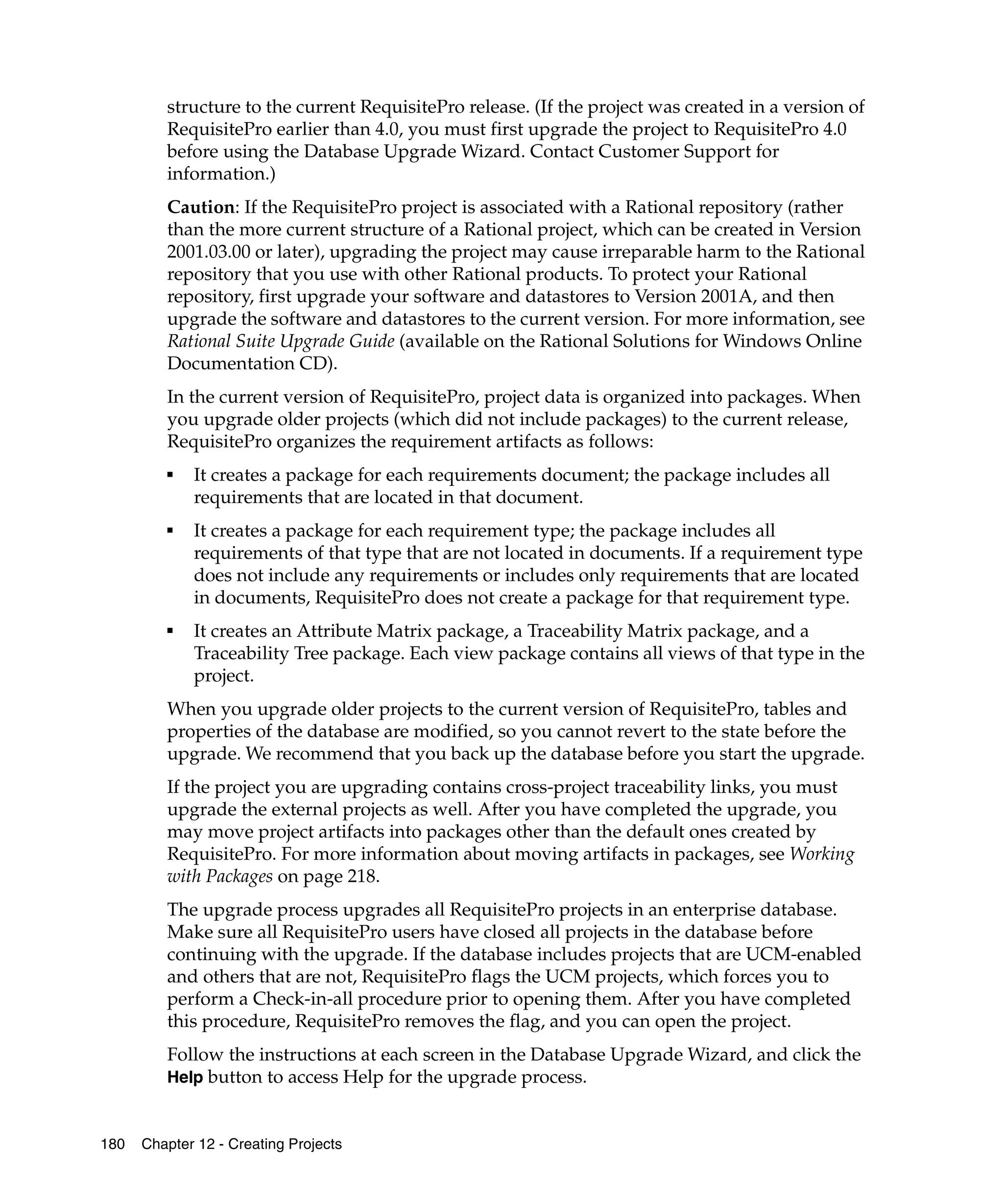 structure to the current RequisitePro release. (If the project was created in a version of
         RequisitePro earlier than 4.0, you must first upgrade the project to RequisitePro 4.0
         before using the Database Upgrade Wizard. Contact Customer Support for
         information.)
         Caution: If the RequisitePro project is associated with a Rational repository (rather
         than the more current structure of a Rational project, which can be created in Version
         2001.03.00 or later), upgrading the project may cause irreparable harm to the Rational
         repository that you use with other Rational products. To protect your Rational
         repository, first upgrade your software and datastores to Version 2001A, and then
         upgrade the software and datastores to the current version. For more information, see
         Rational Suite Upgrade Guide (available on the Rational Solutions for Windows Online
         Documentation CD).
         In the current version of RequisitePro, project data is organized into packages. When
         you upgrade older projects (which did not include packages) to the current release,
         RequisitePro organizes the requirement artifacts as follows:
         ■
             It creates a package for each requirements document; the package includes all
             requirements that are located in that document.
         ■
             It creates a package for each requirement type; the package includes all
             requirements of that type that are not located in documents. If a requirement type
             does not include any requirements or includes only requirements that are located
             in documents, RequisitePro does not create a package for that requirement type.
         ■
             It creates an Attribute Matrix package, a Traceability Matrix package, and a
             Traceability Tree package. Each view package contains all views of that type in the
             project.
         When you upgrade older projects to the current version of RequisitePro, tables and
         properties of the database are modified, so you cannot revert to the state before the
         upgrade. We recommend that you back up the database before you start the upgrade.
         If the project you are upgrading contains cross-project traceability links, you must
         upgrade the external projects as well. After you have completed the upgrade, you
         may move project artifacts into packages other than the default ones created by
         RequisitePro. For more information about moving artifacts in packages, see Working
         with Packages on page 218.
         The upgrade process upgrades all RequisitePro projects in an enterprise database.
         Make sure all RequisitePro users have closed all projects in the database before
         continuing with the upgrade. If the database includes projects that are UCM-enabled
         and others that are not, RequisitePro flags the UCM projects, which forces you to
         perform a Check-in-all procedure prior to opening them. After you have completed
         this procedure, RequisitePro removes the flag, and you can open the project.
         Follow the instructions at each screen in the Database Upgrade Wizard, and click the
         Help button to access Help for the upgrade process.


180   Chapter 12 - Creating Projects
 