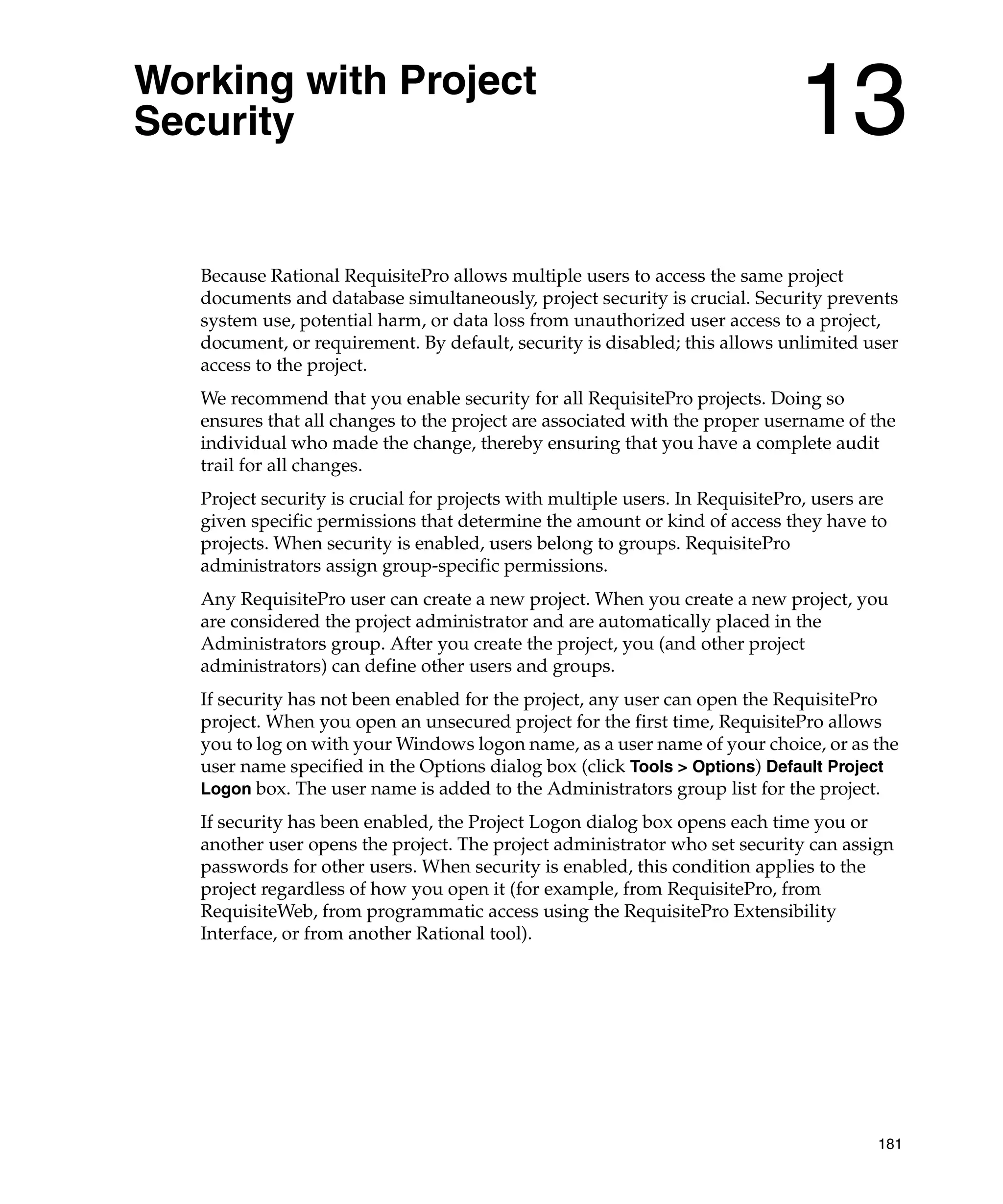 Working with Project
Security                                                                       13
   Because Rational RequisitePro allows multiple users to access the same project
   documents and database simultaneously, project security is crucial. Security prevents
   system use, potential harm, or data loss from unauthorized user access to a project,
   document, or requirement. By default, security is disabled; this allows unlimited user
   access to the project.
   We recommend that you enable security for all RequisitePro projects. Doing so
   ensures that all changes to the project are associated with the proper username of the
   individual who made the change, thereby ensuring that you have a complete audit
   trail for all changes.
   Project security is crucial for projects with multiple users. In RequisitePro, users are
   given specific permissions that determine the amount or kind of access they have to
   projects. When security is enabled, users belong to groups. RequisitePro
   administrators assign group-specific permissions.
   Any RequisitePro user can create a new project. When you create a new project, you
   are considered the project administrator and are automatically placed in the
   Administrators group. After you create the project, you (and other project
   administrators) can define other users and groups.
   If security has not been enabled for the project, any user can open the RequisitePro
   project. When you open an unsecured project for the first time, RequisitePro allows
   you to log on with your Windows logon name, as a user name of your choice, or as the
   user name specified in the Options dialog box (click Tools > Options) Default Project
   Logon box. The user name is added to the Administrators group list for the project.
   If security has been enabled, the Project Logon dialog box opens each time you or
   another user opens the project. The project administrator who set security can assign
   passwords for other users. When security is enabled, this condition applies to the
   project regardless of how you open it (for example, from RequisitePro, from
   RequisiteWeb, from programmatic access using the RequisitePro Extensibility
   Interface, or from another Rational tool).




                                                                                         181
 