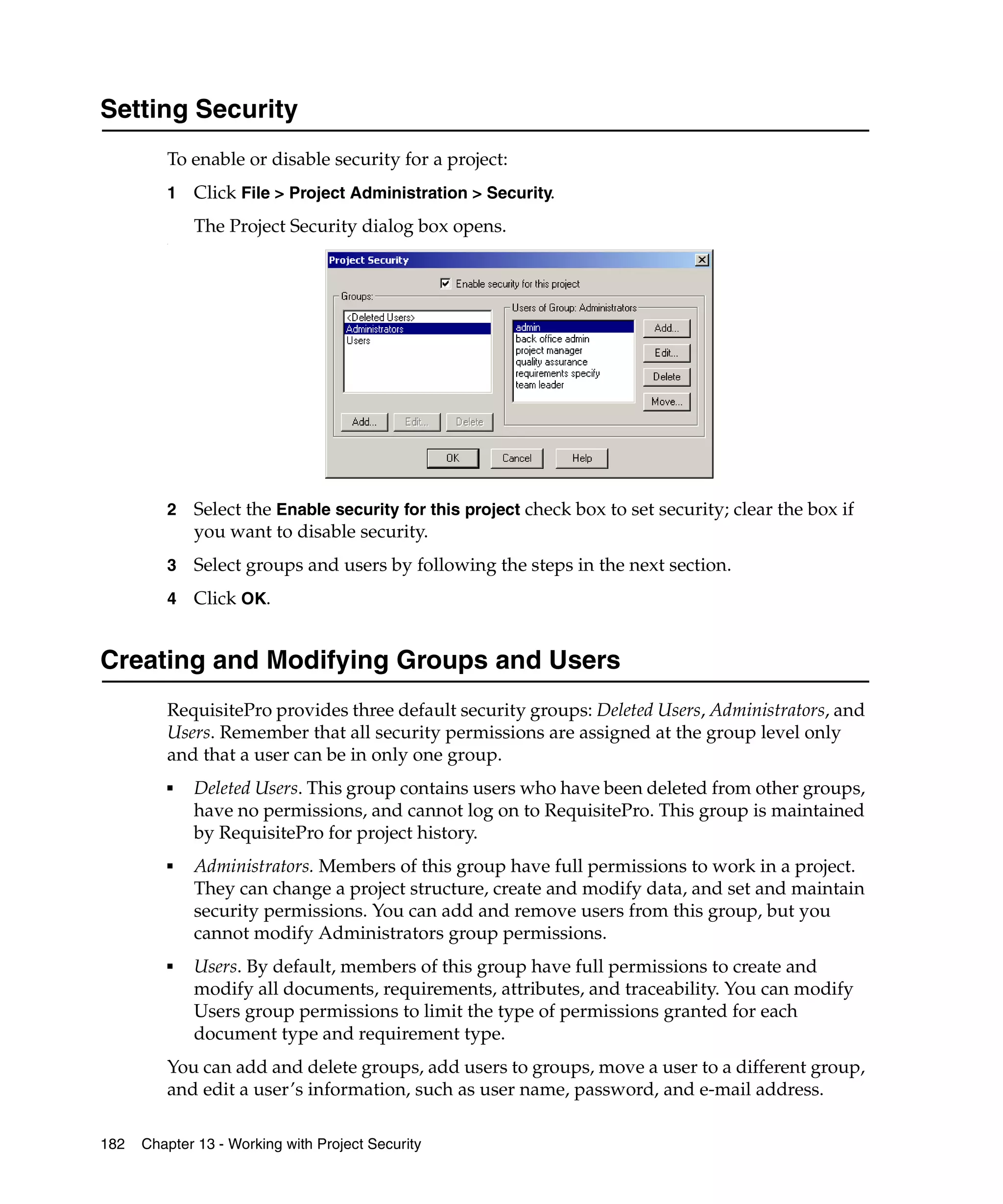 Setting Security
         To enable or disable security for a project:
         1   Click File > Project Administration > Security.
             The Project Security dialog box opens.
         .




         2   Select the Enable security for this project check box to set security; clear the box if
             you want to disable security.
         3   Select groups and users by following the steps in the next section.
         4   Click OK.


Creating and Modifying Groups and Users
         RequisitePro provides three default security groups: Deleted Users, Administrators, and
         Users. Remember that all security permissions are assigned at the group level only
         and that a user can be in only one group.
         ■   Deleted Users. This group contains users who have been deleted from other groups,
             have no permissions, and cannot log on to RequisitePro. This group is maintained
             by RequisitePro for project history.
         ■   Administrators. Members of this group have full permissions to work in a project.
             They can change a project structure, create and modify data, and set and maintain
             security permissions. You can add and remove users from this group, but you
             cannot modify Administrators group permissions.
         ■   Users. By default, members of this group have full permissions to create and
             modify all documents, requirements, attributes, and traceability. You can modify
             Users group permissions to limit the type of permissions granted for each
             document type and requirement type.
         You can add and delete groups, add users to groups, move a user to a different group,
         and edit a user’s information, such as user name, password, and e-mail address.

182   Chapter 13 - Working with Project Security
 
