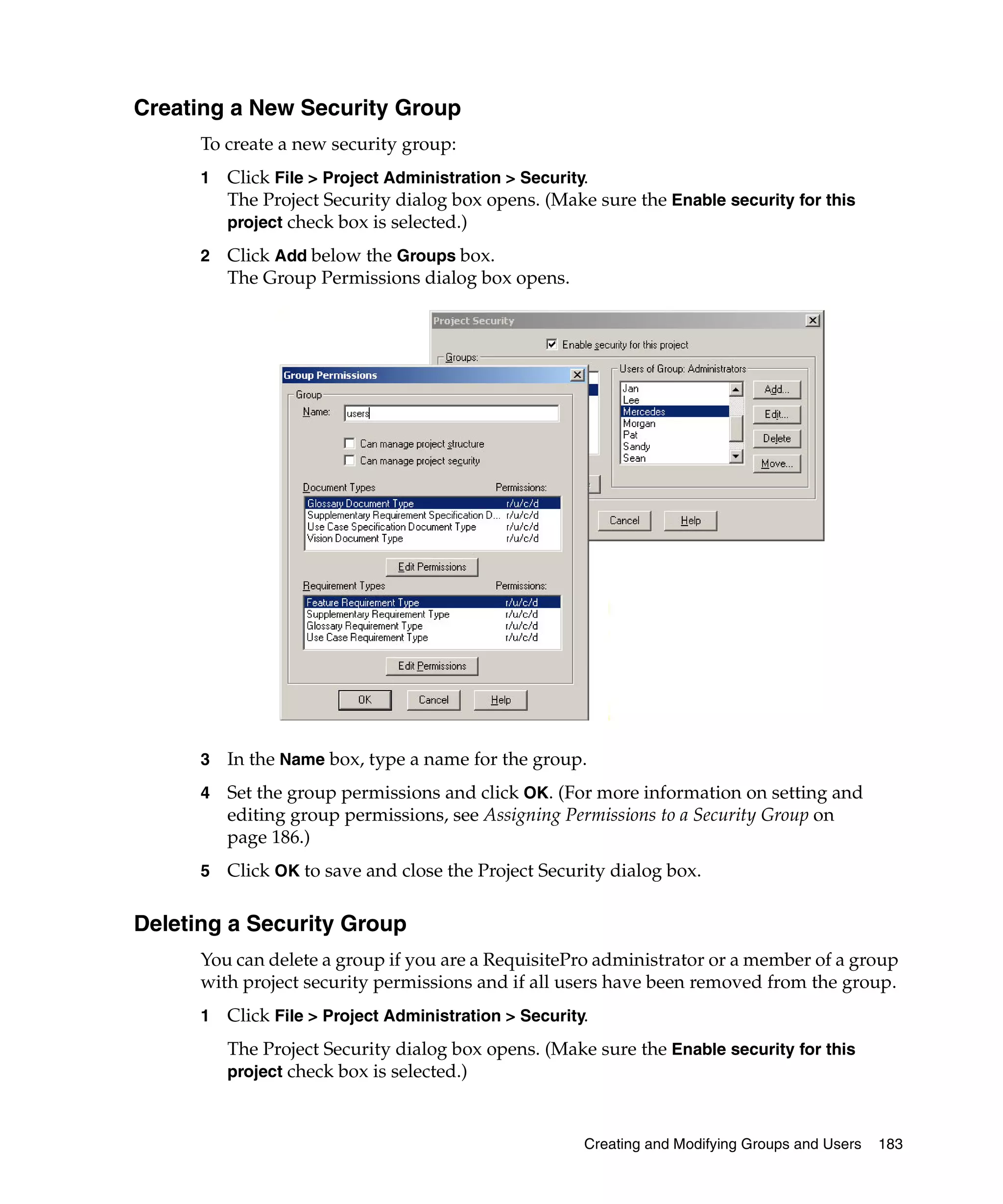 Creating a New Security Group
      To create a new security group:
      1   Click File > Project Administration > Security.
          The Project Security dialog box opens. (Make sure the Enable security for this
          project check box is selected.)

      2   Click Add below the Groups box.
          The Group Permissions dialog box opens.




      3   In the Name box, type a name for the group.
      4   Set the group permissions and click OK. (For more information on setting and
          editing group permissions, see Assigning Permissions to a Security Group on
          page 186.)
      5   Click OK to save and close the Project Security dialog box.

Deleting a Security Group
      You can delete a group if you are a RequisitePro administrator or a member of a group
      with project security permissions and if all users have been removed from the group.
      1   Click File > Project Administration > Security.
          The Project Security dialog box opens. (Make sure the Enable security for this
          project check box is selected.)



                                                        Creating and Modifying Groups and Users   183
 