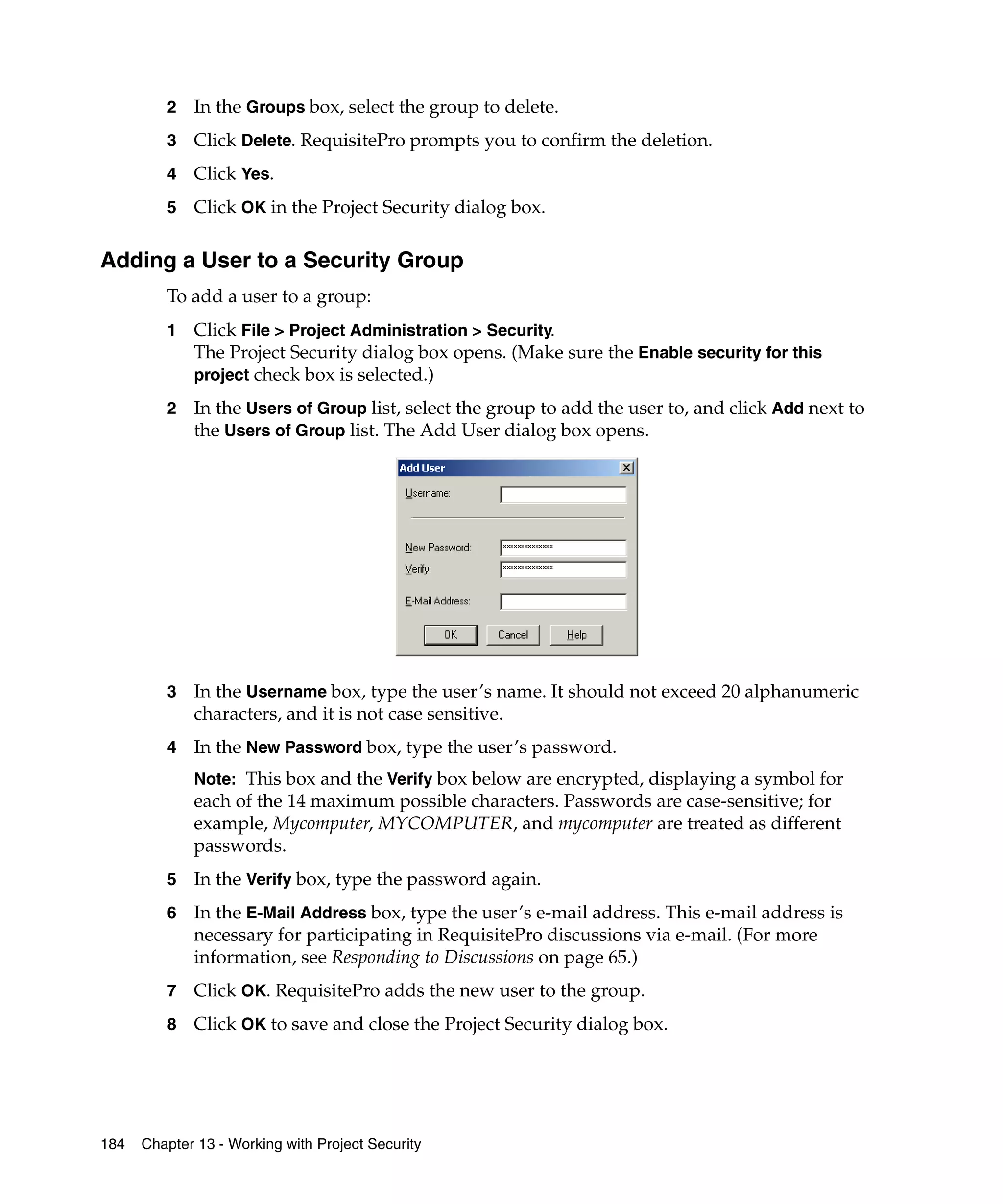 2   In the Groups box, select the group to delete.
         3   Click Delete. RequisitePro prompts you to confirm the deletion.
         4   Click Yes.
         5   Click OK in the Project Security dialog box.

Adding a User to a Security Group
         To add a user to a group:
         1   Click File > Project Administration > Security.
             The Project Security dialog box opens. (Make sure the Enable security for this
             project check box is selected.)

         2   In the Users of Group list, select the group to add the user to, and click Add next to
             the Users of Group list. The Add User dialog box opens.




         3   In the Username box, type the user’s name. It should not exceed 20 alphanumeric
             characters, and it is not case sensitive.
         4   In the New Password box, type the user’s password.
             Note: This box and the Verify box below are encrypted, displaying a symbol for
             each of the 14 maximum possible characters. Passwords are case-sensitive; for
             example, Mycomputer, MYCOMPUTER, and mycomputer are treated as different
             passwords.
         5   In the Verify box, type the password again.
         6   In the E-Mail Address box, type the user’s e-mail address. This e-mail address is
             necessary for participating in RequisitePro discussions via e-mail. (For more
             information, see Responding to Discussions on page 65.)
         7   Click OK. RequisitePro adds the new user to the group.
         8   Click OK to save and close the Project Security dialog box.




184   Chapter 13 - Working with Project Security
 