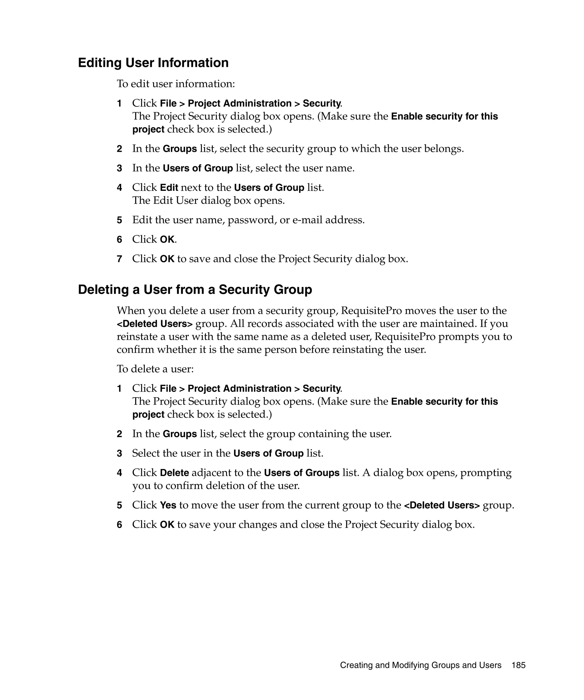 Editing User Information
      To edit user information:
      1   Click File > Project Administration > Security.
          The Project Security dialog box opens. (Make sure the Enable security for this
          project check box is selected.)

      2   In the Groups list, select the security group to which the user belongs.
      3   In the Users of Group list, select the user name.
      4   Click Edit next to the Users of Group list.
          The Edit User dialog box opens.
      5   Edit the user name, password, or e-mail address.
      6   Click OK.
      7   Click OK to save and close the Project Security dialog box.

Deleting a User from a Security Group
      When you delete a user from a security group, RequisitePro moves the user to the
      <Deleted Users> group. All records associated with the user are maintained. If you
      reinstate a user with the same name as a deleted user, RequisitePro prompts you to
      confirm whether it is the same person before reinstating the user.
      To delete a user:
      1   Click File > Project Administration > Security.
          The Project Security dialog box opens. (Make sure the Enable security for this
          project check box is selected.)

      2   In the Groups list, select the group containing the user.
      3   Select the user in the Users of Group list.
      4   Click Delete adjacent to the Users of Groups list. A dialog box opens, prompting
          you to confirm deletion of the user.
      5   Click Yes to move the user from the current group to the <Deleted Users> group.
      6   Click OK to save your changes and close the Project Security dialog box.




                                                        Creating and Modifying Groups and Users   185
 