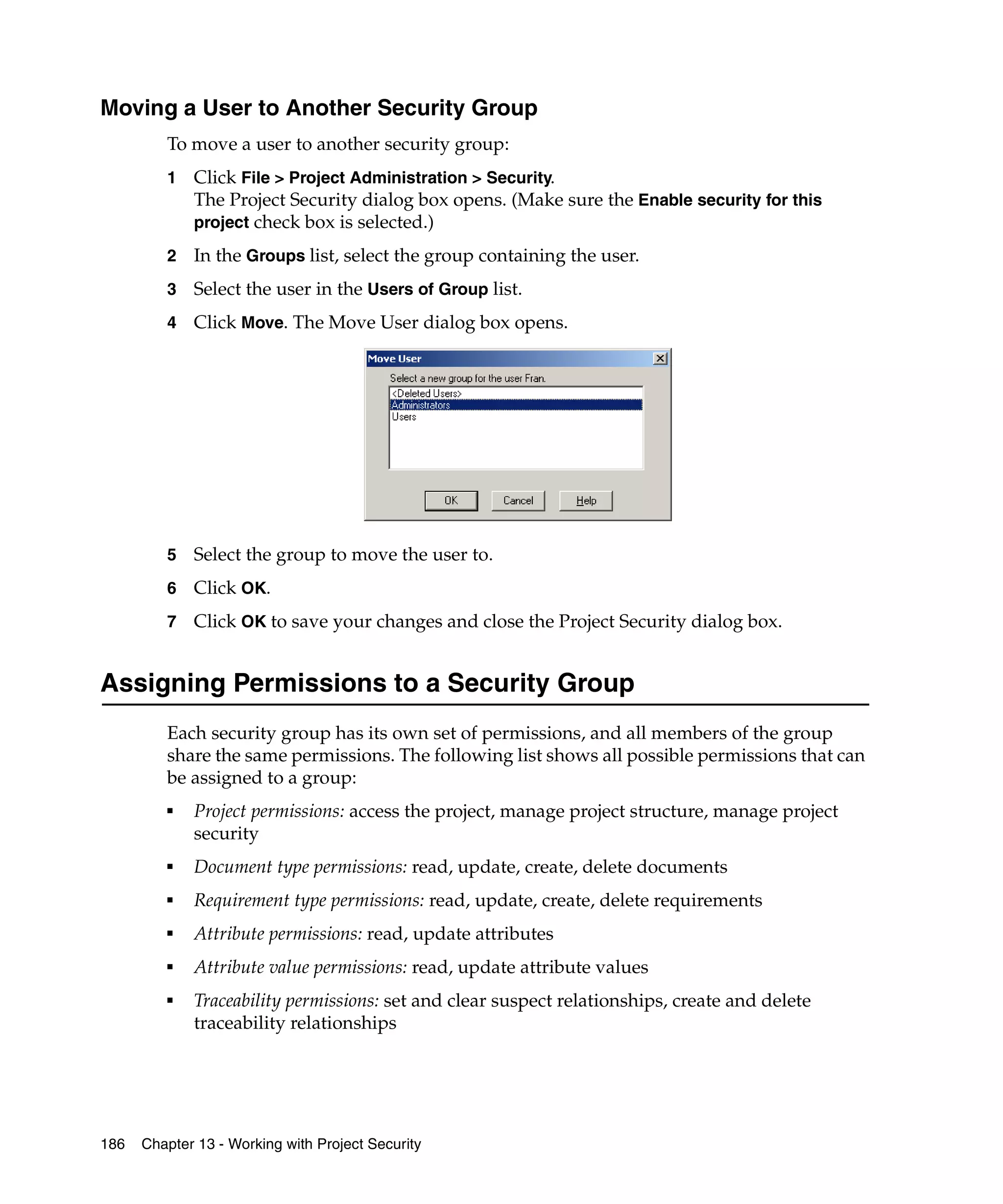 Moving a User to Another Security Group
         To move a user to another security group:
         1   Click File > Project Administration > Security.
             The Project Security dialog box opens. (Make sure the Enable security for this
             project check box is selected.)

         2   In the Groups list, select the group containing the user.
         3   Select the user in the Users of Group list.
         4   Click Move. The Move User dialog box opens.




         5   Select the group to move the user to.
         6   Click OK.
         7   Click OK to save your changes and close the Project Security dialog box.


Assigning Permissions to a Security Group
         Each security group has its own set of permissions, and all members of the group
         share the same permissions. The following list shows all possible permissions that can
         be assigned to a group:
         ■
             Project permissions: access the project, manage project structure, manage project
             security
         ■
             Document type permissions: read, update, create, delete documents
         ■
             Requirement type permissions: read, update, create, delete requirements
         ■
             Attribute permissions: read, update attributes
         ■
             Attribute value permissions: read, update attribute values
         ■
             Traceability permissions: set and clear suspect relationships, create and delete
             traceability relationships




186   Chapter 13 - Working with Project Security
 