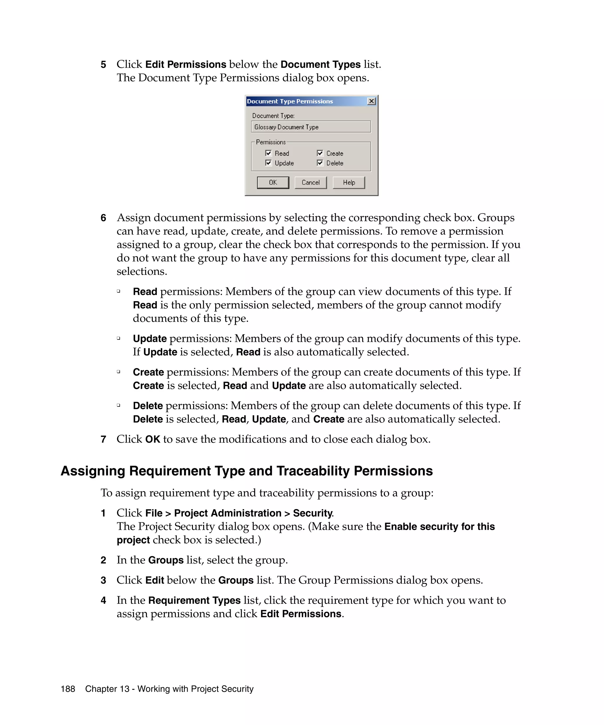 5   Click Edit Permissions below the Document Types list.
             The Document Type Permissions dialog box opens.




         6   Assign document permissions by selecting the corresponding check box. Groups
             can have read, update, create, and delete permissions. To remove a permission
             assigned to a group, clear the check box that corresponds to the permission. If you
             do not want the group to have any permissions for this document type, clear all
             selections.
             ❑
                 Read permissions: Members of the group can view documents of this type. If
                 Read is the only permission selected, members of the group cannot modify
                 documents of this type.
             ❑
                 Update permissions: Members of the group can modify documents of this type.
                 If Update is selected, Read is also automatically selected.
             ❑
                 Create permissions: Members of the group can create documents of this type. If
                 Create is selected, Read and Update are also automatically selected.
             ❑
                 Delete permissions: Members of the group can delete documents of this type. If
                 Delete is selected, Read, Update, and Create are also automatically selected.

         7   Click OK to save the modifications and to close each dialog box.

Assigning Requirement Type and Traceability Permissions
         To assign requirement type and traceability permissions to a group:
         1   Click File > Project Administration > Security.
             The Project Security dialog box opens. (Make sure the Enable security for this
             project check box is selected.)

         2   In the Groups list, select the group.
         3   Click Edit below the Groups list. The Group Permissions dialog box opens.
         4   In the Requirement Types list, click the requirement type for which you want to
             assign permissions and click Edit Permissions.




188   Chapter 13 - Working with Project Security
 