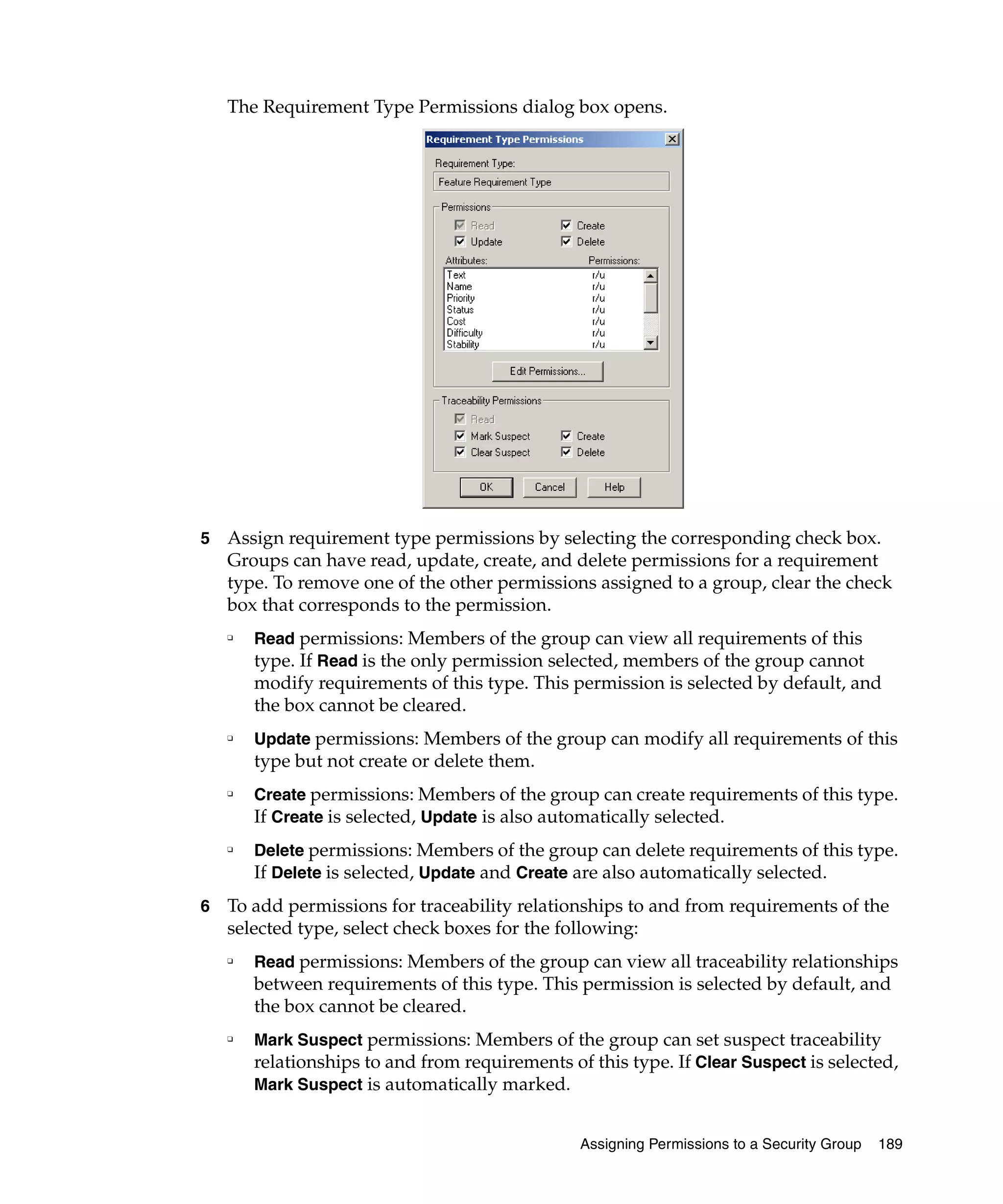 The Requirement Type Permissions dialog box opens.




5   Assign requirement type permissions by selecting the corresponding check box.
    Groups can have read, update, create, and delete permissions for a requirement
    type. To remove one of the other permissions assigned to a group, clear the check
    box that corresponds to the permission.
    ❑
        Read permissions: Members of the group can view all requirements of this
        type. If Read is the only permission selected, members of the group cannot
        modify requirements of this type. This permission is selected by default, and
        the box cannot be cleared.
    ❑
        Update permissions: Members of the group can modify all requirements of this
        type but not create or delete them.
    ❑
        Create permissions: Members of the group can create requirements of this type.
        If Create is selected, Update is also automatically selected.
    ❑
        Delete permissions: Members of the group can delete requirements of this type.
        If Delete is selected, Update and Create are also automatically selected.
6   To add permissions for traceability relationships to and from requirements of the
    selected type, select check boxes for the following:
    ❑
        Read permissions: Members of the group can view all traceability relationships
        between requirements of this type. This permission is selected by default, and
        the box cannot be cleared.
    ❑
        Mark Suspect permissions: Members of the group can set suspect traceability
        relationships to and from requirements of this type. If Clear Suspect is selected,
        Mark Suspect is automatically marked.


                                                 Assigning Permissions to a Security Group   189
 