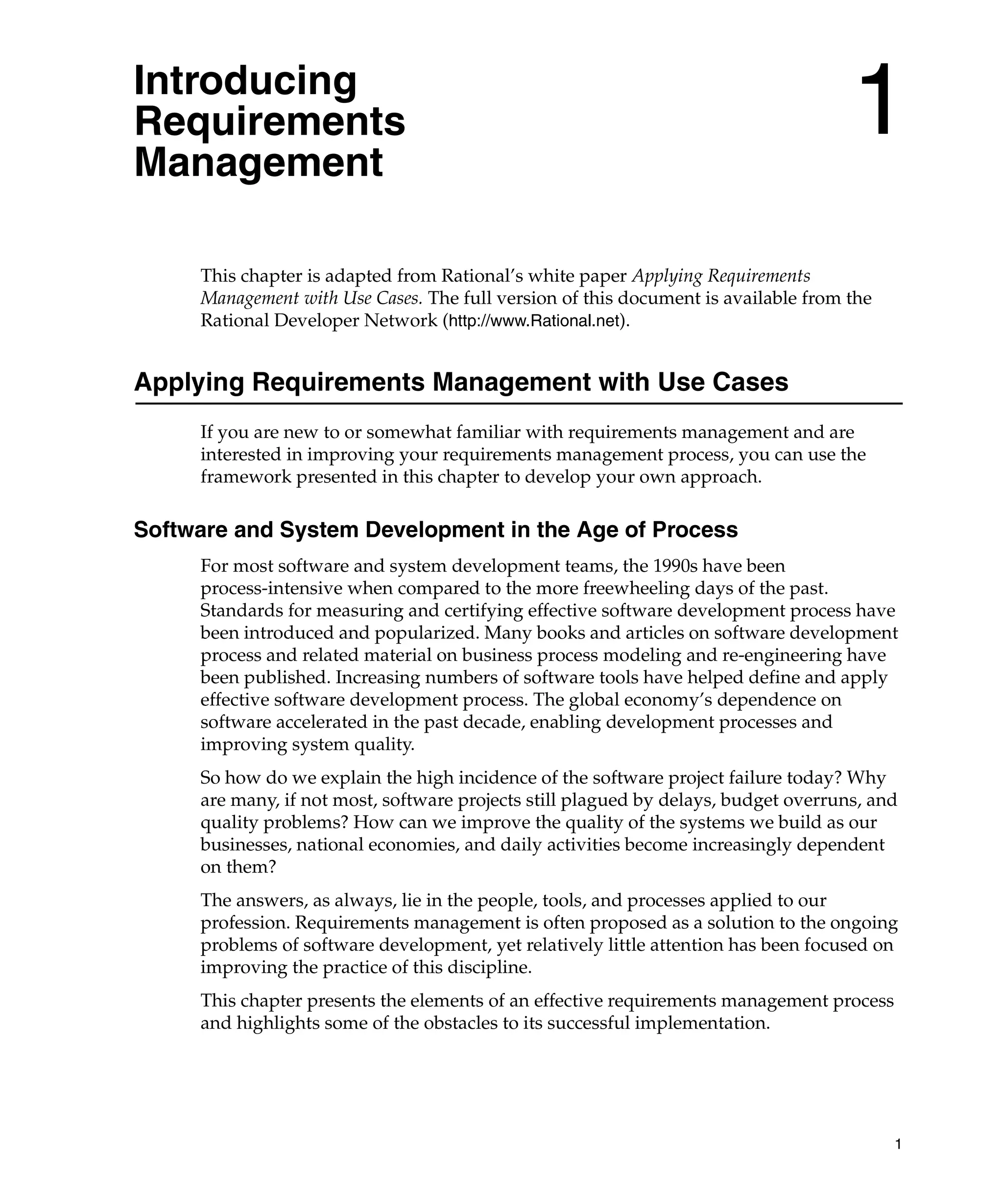 Introducing
Requirements
Management
                                                                                     1
     This chapter is adapted from Rational’s white paper Applying Requirements
     Management with Use Cases. The full version of this document is available from the
     Rational Developer Network (http://www.Rational.net).


Applying Requirements Management with Use Cases
     If you are new to or somewhat familiar with requirements management and are
     interested in improving your requirements management process, you can use the
     framework presented in this chapter to develop your own approach.

Software and System Development in the Age of Process
     For most software and system development teams, the 1990s have been
     process-intensive when compared to the more freewheeling days of the past.
     Standards for measuring and certifying effective software development process have
     been introduced and popularized. Many books and articles on software development
     process and related material on business process modeling and re-engineering have
     been published. Increasing numbers of software tools have helped define and apply
     effective software development process. The global economy’s dependence on
     software accelerated in the past decade, enabling development processes and
     improving system quality.
     So how do we explain the high incidence of the software project failure today? Why
     are many, if not most, software projects still plagued by delays, budget overruns, and
     quality problems? How can we improve the quality of the systems we build as our
     businesses, national economies, and daily activities become increasingly dependent
     on them?
     The answers, as always, lie in the people, tools, and processes applied to our
     profession. Requirements management is often proposed as a solution to the ongoing
     problems of software development, yet relatively little attention has been focused on
     improving the practice of this discipline.
     This chapter presents the elements of an effective requirements management process
     and highlights some of the obstacles to its successful implementation.




                                                                                          1
 
