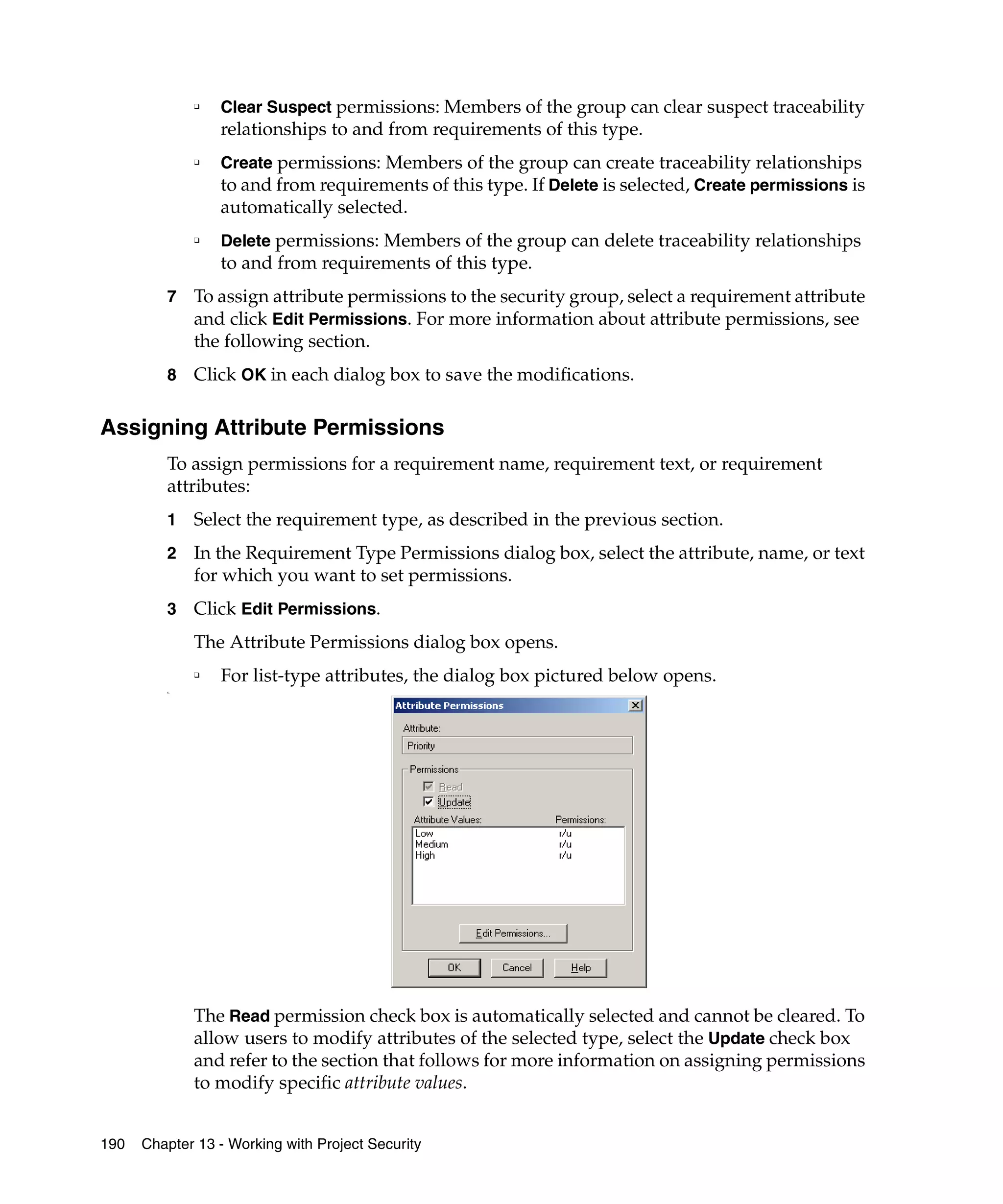 ❑   Clear Suspect permissions: Members of the group can clear suspect traceability
                  relationships to and from requirements of this type.
              ❑   Create permissions: Members of the group can create traceability relationships
                  to and from requirements of this type. If Delete is selected, Create permissions is
                  automatically selected.
              ❑   Delete permissions: Members of the group can delete traceability relationships
                  to and from requirements of this type.
         7    To assign attribute permissions to the security group, select a requirement attribute
              and click Edit Permissions. For more information about attribute permissions, see
              the following section.
         8    Click OK in each dialog box to save the modifications.

Assigning Attribute Permissions
         To assign permissions for a requirement name, requirement text, or requirement
         attributes:
         1    Select the requirement type, as described in the previous section.
         2    In the Requirement Type Permissions dialog box, select the attribute, name, or text
              for which you want to set permissions.
         3    Click Edit Permissions.
              The Attribute Permissions dialog box opens.
              ❑
                  For list-type attributes, the dialog box pictured below opens.
         s.




              The Read permission check box is automatically selected and cannot be cleared. To
              allow users to modify attributes of the selected type, select the Update check box
              and refer to the section that follows for more information on assigning permissions
              to modify specific attribute values.


190   Chapter 13 - Working with Project Security
 