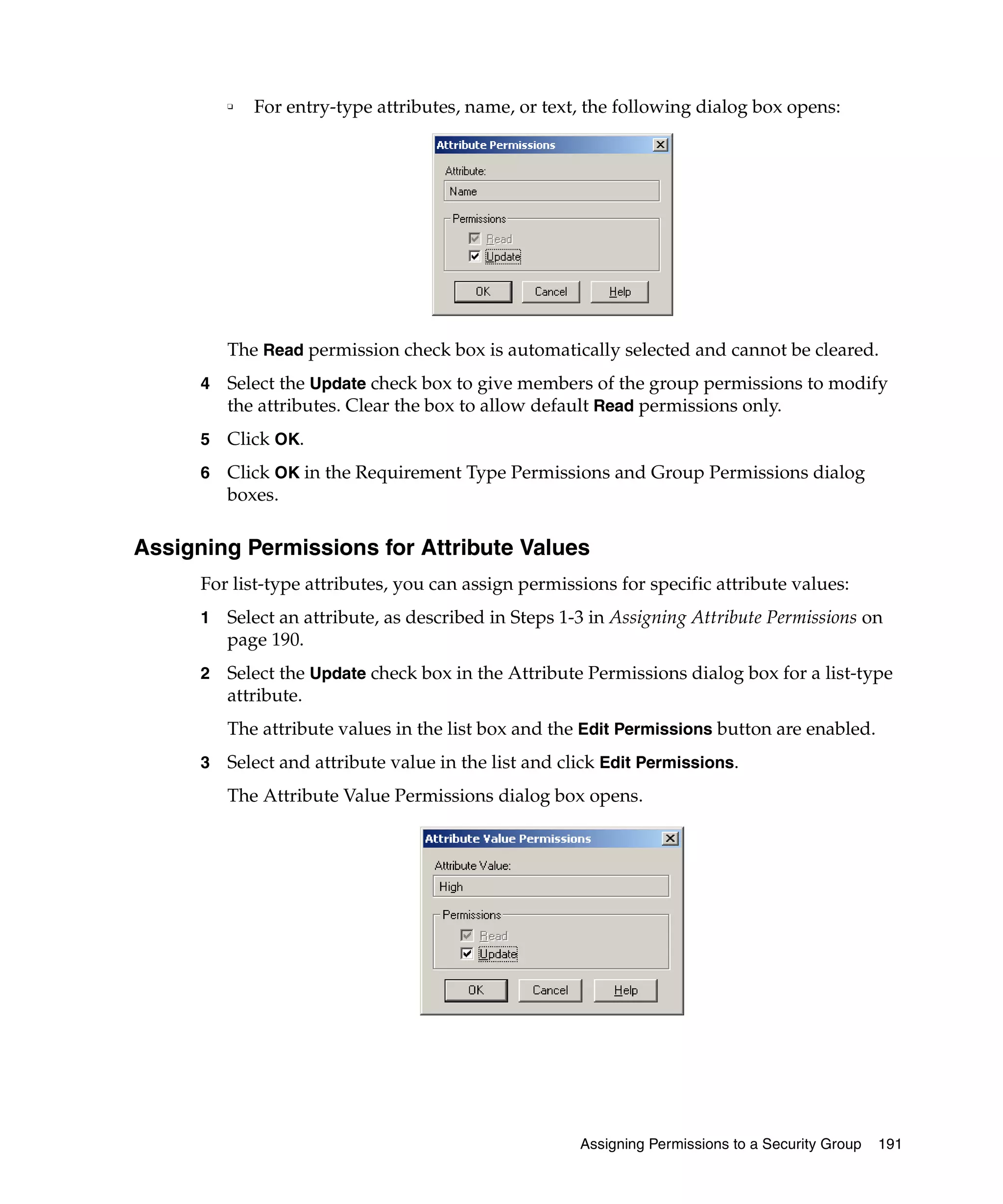 ❑   For entry-type attributes, name, or text, the following dialog box opens:




          The Read permission check box is automatically selected and cannot be cleared.
      4   Select the Update check box to give members of the group permissions to modify
          the attributes. Clear the box to allow default Read permissions only.
      5   Click OK.
      6   Click OK in the Requirement Type Permissions and Group Permissions dialog
          boxes.

Assigning Permissions for Attribute Values
      For list-type attributes, you can assign permissions for specific attribute values:
      1   Select an attribute, as described in Steps 1-3 in Assigning Attribute Permissions on
          page 190.
      2   Select the Update check box in the Attribute Permissions dialog box for a list-type
          attribute.
          The attribute values in the list box and the Edit Permissions button are enabled.
      3   Select and attribute value in the list and click Edit Permissions.
          The Attribute Value Permissions dialog box opens.




                                                       Assigning Permissions to a Security Group   191
 