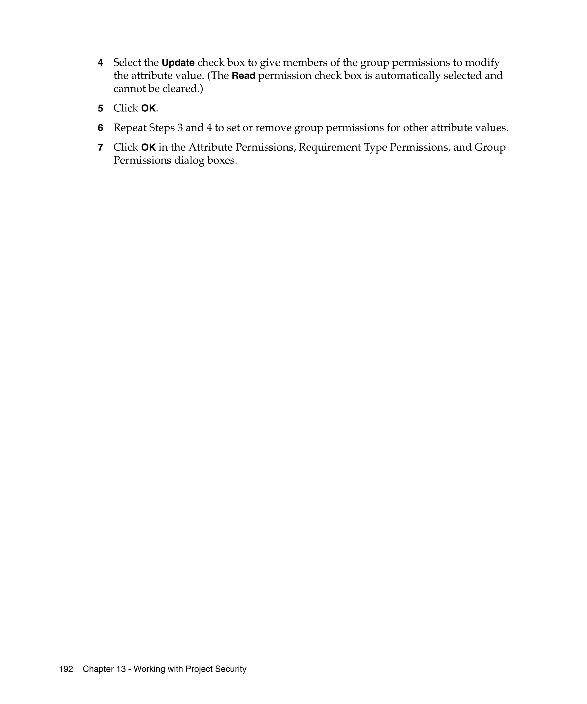 4   Select the Update check box to give members of the group permissions to modify
             the attribute value. (The Read permission check box is automatically selected and
             cannot be cleared.)
         5   Click OK.
         6   Repeat Steps 3 and 4 to set or remove group permissions for other attribute values.
         7   Click OK in the Attribute Permissions, Requirement Type Permissions, and Group
             Permissions dialog boxes.




192   Chapter 13 - Working with Project Security
 