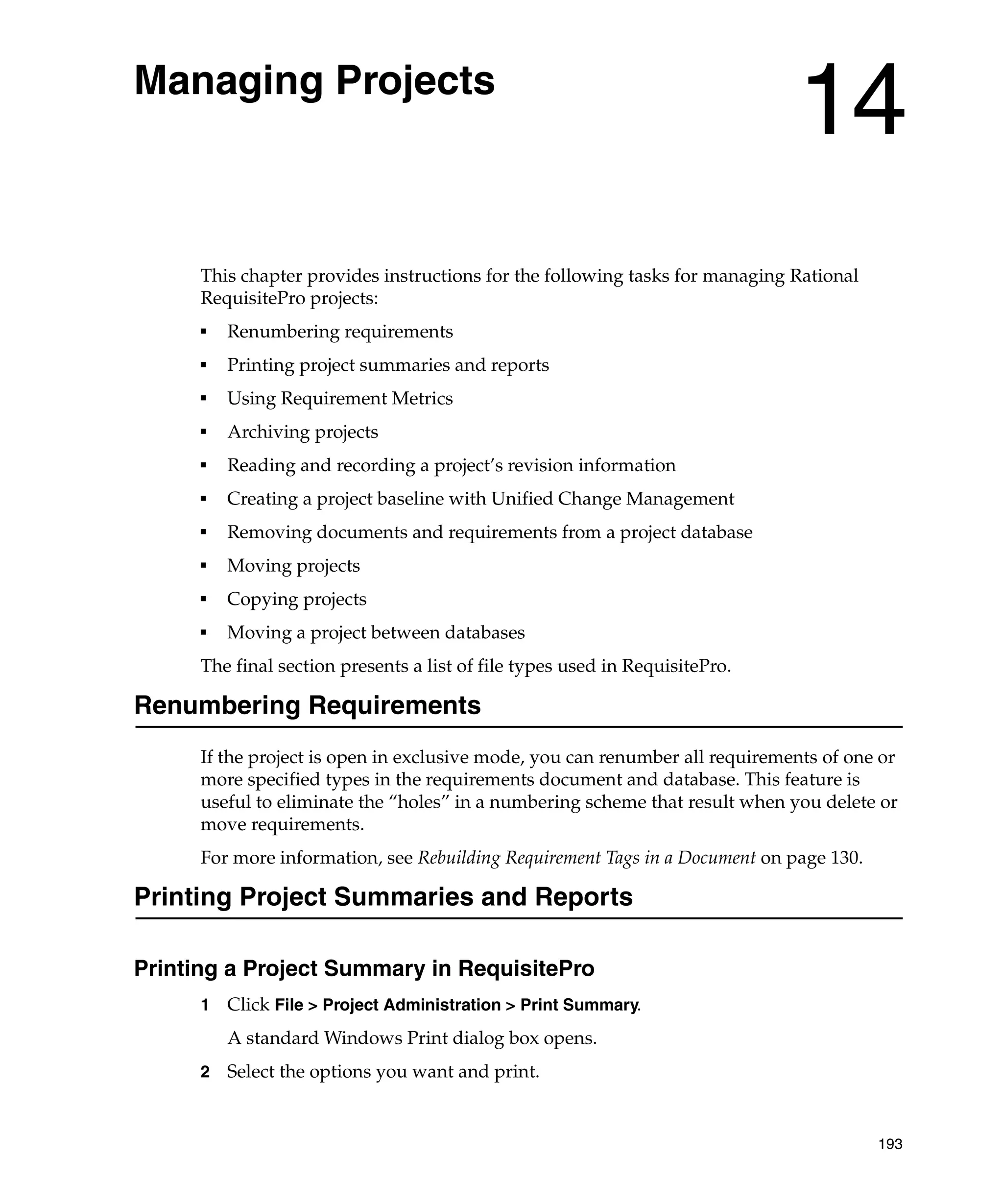 Managing Projects
                                                                              14
      This chapter provides instructions for the following tasks for managing Rational
      RequisitePro projects:
      ■
          Renumbering requirements
      ■
          Printing project summaries and reports
      ■
          Using Requirement Metrics
      ■
          Archiving projects
      ■
          Reading and recording a project’s revision information
      ■
          Creating a project baseline with Unified Change Management
      ■
          Removing documents and requirements from a project database
      ■
          Moving projects
      ■
          Copying projects
      ■
          Moving a project between databases
      The final section presents a list of file types used in RequisitePro.

Renumbering Requirements
      If the project is open in exclusive mode, you can renumber all requirements of one or
      more specified types in the requirements document and database. This feature is
      useful to eliminate the “holes” in a numbering scheme that result when you delete or
      move requirements.
      For more information, see Rebuilding Requirement Tags in a Document on page 130.

Printing Project Summaries and Reports

Printing a Project Summary in RequisitePro
      1   Click File > Project Administration > Print Summary.
          A standard Windows Print dialog box opens.
      2   Select the options you want and print.


                                                                                         193
 