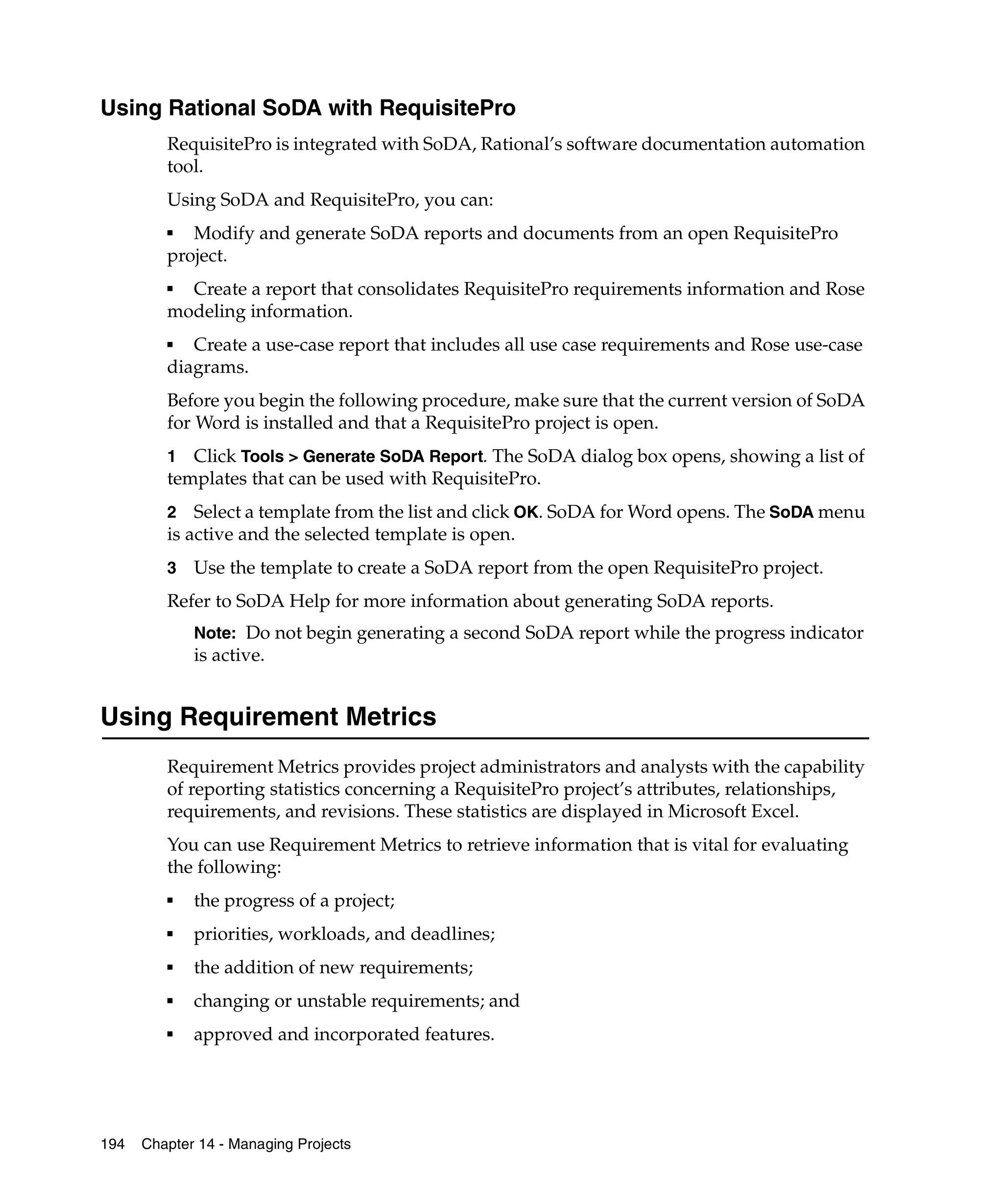 Using Rational SoDA with RequisitePro
         RequisitePro is integrated with SoDA, Rational’s software documentation automation
         tool.
         Using SoDA and RequisitePro, you can:
         ■
            Modify and generate SoDA reports and documents from an open RequisitePro
         project.
         ■
           Create a report that consolidates RequisitePro requirements information and Rose
         modeling information.
         ■  Create a use-case report that includes all use case requirements and Rose use-case
         diagrams.
         Before you begin the following procedure, make sure that the current version of SoDA
         for Word is installed and that a RequisitePro project is open.
         1  Click Tools > Generate SoDA Report. The SoDA dialog box opens, showing a list of
         templates that can be used with RequisitePro.
         2 Select a template from the list and click OK. SoDA for Word opens. The SoDA menu
         is active and the selected template is open.
         3   Use the template to create a SoDA report from the open RequisitePro project.
         Refer to SoDA Help for more information about generating SoDA reports.
             Note: Do not begin generating a second SoDA report while the progress indicator
             is active.


Using Requirement Metrics
         Requirement Metrics provides project administrators and analysts with the capability
         of reporting statistics concerning a RequisitePro project’s attributes, relationships,
         requirements, and revisions. These statistics are displayed in Microsoft Excel.
         You can use Requirement Metrics to retrieve information that is vital for evaluating
         the following:
         ■   the progress of a project;
         ■   priorities, workloads, and deadlines;
         ■   the addition of new requirements;
         ■   changing or unstable requirements; and
         ■   approved and incorporated features.




194   Chapter 14 - Managing Projects
 