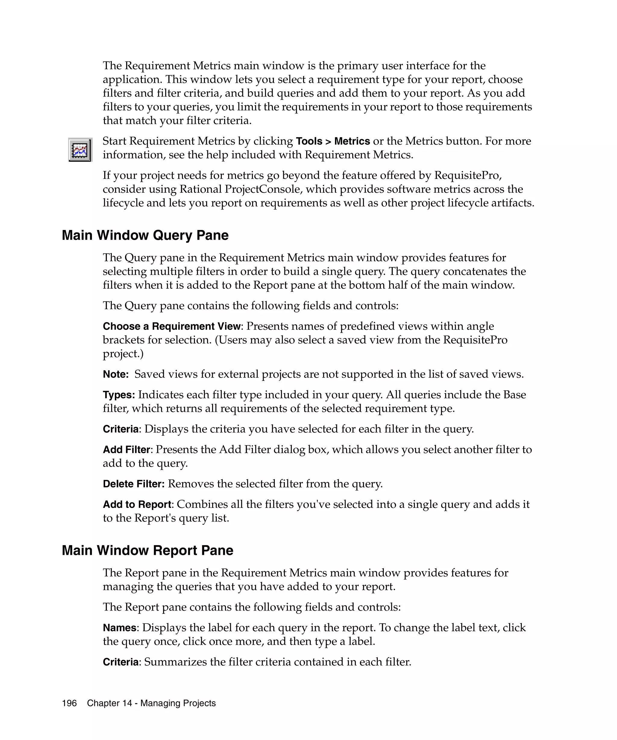 The Requirement Metrics main window is the primary user interface for the
         application. This window lets you select a requirement type for your report, choose
         filters and filter criteria, and build queries and add them to your report. As you add
         filters to your queries, you limit the requirements in your report to those requirements
         that match your filter criteria.
         Start Requirement Metrics by clicking Tools > Metrics or the Metrics button. For more
         information, see the help included with Requirement Metrics.
         If your project needs for metrics go beyond the feature offered by RequisitePro,
         consider using Rational ProjectConsole, which provides software metrics across the
         lifecycle and lets you report on requirements as well as other project lifecycle artifacts.

Main Window Query Pane
         The Query pane in the Requirement Metrics main window provides features for
         selecting multiple filters in order to build a single query. The query concatenates the
         filters when it is added to the Report pane at the bottom half of the main window.
         The Query pane contains the following fields and controls:
         Choose a Requirement View: Presents names of predefined views within angle
         brackets for selection. (Users may also select a saved view from the RequisitePro
         project.)
         Note: Saved views for external projects are not supported in the list of saved views.

         Types: Indicates each filter type included in your query. All queries include the Base
         filter, which returns all requirements of the selected requirement type.
         Criteria: Displays the criteria you have selected for each filter in the query.

         Add Filter: Presents the Add Filter dialog box, which allows you select another filter to
         add to the query.
         Delete Filter: Removes the selected filter from the query.

         Add to Report: Combines all the filters you've selected into a single query and adds it
         to the Report's query list.

Main Window Report Pane
         The Report pane in the Requirement Metrics main window provides features for
         managing the queries that you have added to your report.
         The Report pane contains the following fields and controls:
         Names: Displays the label for each query in the report. To change the label text, click
         the query once, click once more, and then type a label.
         Criteria: Summarizes the filter criteria contained in each filter.


196   Chapter 14 - Managing Projects
 