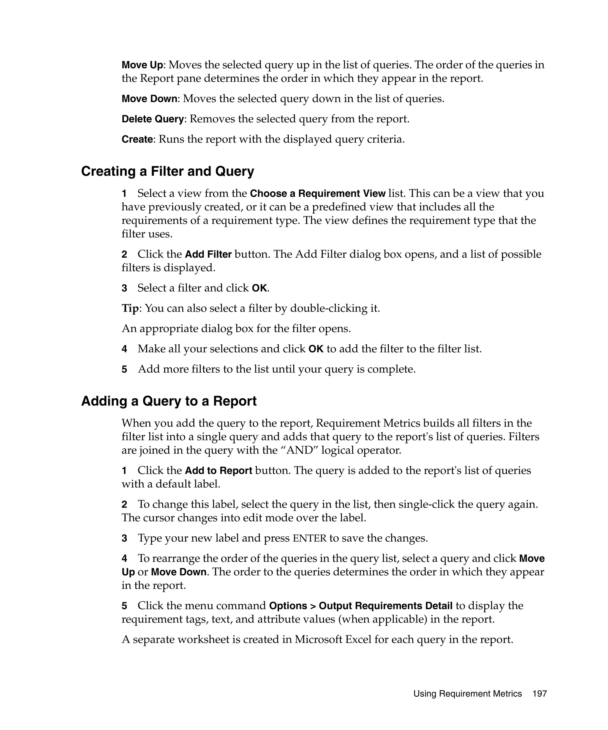 Move Up: Moves the selected query up in the list of queries. The order of the queries in
      the Report pane determines the order in which they appear in the report.
      Move Down: Moves the selected query down in the list of queries.

      Delete Query: Removes the selected query from the report.

      Create: Runs the report with the displayed query criteria.


Creating a Filter and Query
      1 Select a view from the Choose a Requirement View list. This can be a view that you
      have previously created, or it can be a predefined view that includes all the
      requirements of a requirement type. The view defines the requirement type that the
      filter uses.
      2 Click the Add Filter button. The Add Filter dialog box opens, and a list of possible
      filters is displayed.
      3   Select a filter and click OK.
      Tip: You can also select a filter by double-clicking it.
      An appropriate dialog box for the filter opens.
      4   Make all your selections and click OK to add the filter to the filter list.
      5   Add more filters to the list until your query is complete.

Adding a Query to a Report
      When you add the query to the report, Requirement Metrics builds all filters in the
      filter list into a single query and adds that query to the report's list of queries. Filters
      are joined in the query with the “AND” logical operator.
      1 Click the Add to Report button. The query is added to the report's list of queries
      with a default label.
      2 To change this label, select the query in the list, then single-click the query again.
      The cursor changes into edit mode over the label.
      3   Type your new label and press ENTER to save the changes.
      4 To rearrange the order of the queries in the query list, select a query and click Move
      Up or Move Down. The order to the queries determines the order in which they appear
      in the report.
      5  Click the menu command Options > Output Requirements Detail to display the
      requirement tags, text, and attribute values (when applicable) in the report.
      A separate worksheet is created in Microsoft Excel for each query in the report.



                                                                      Using Requirement Metrics   197
 