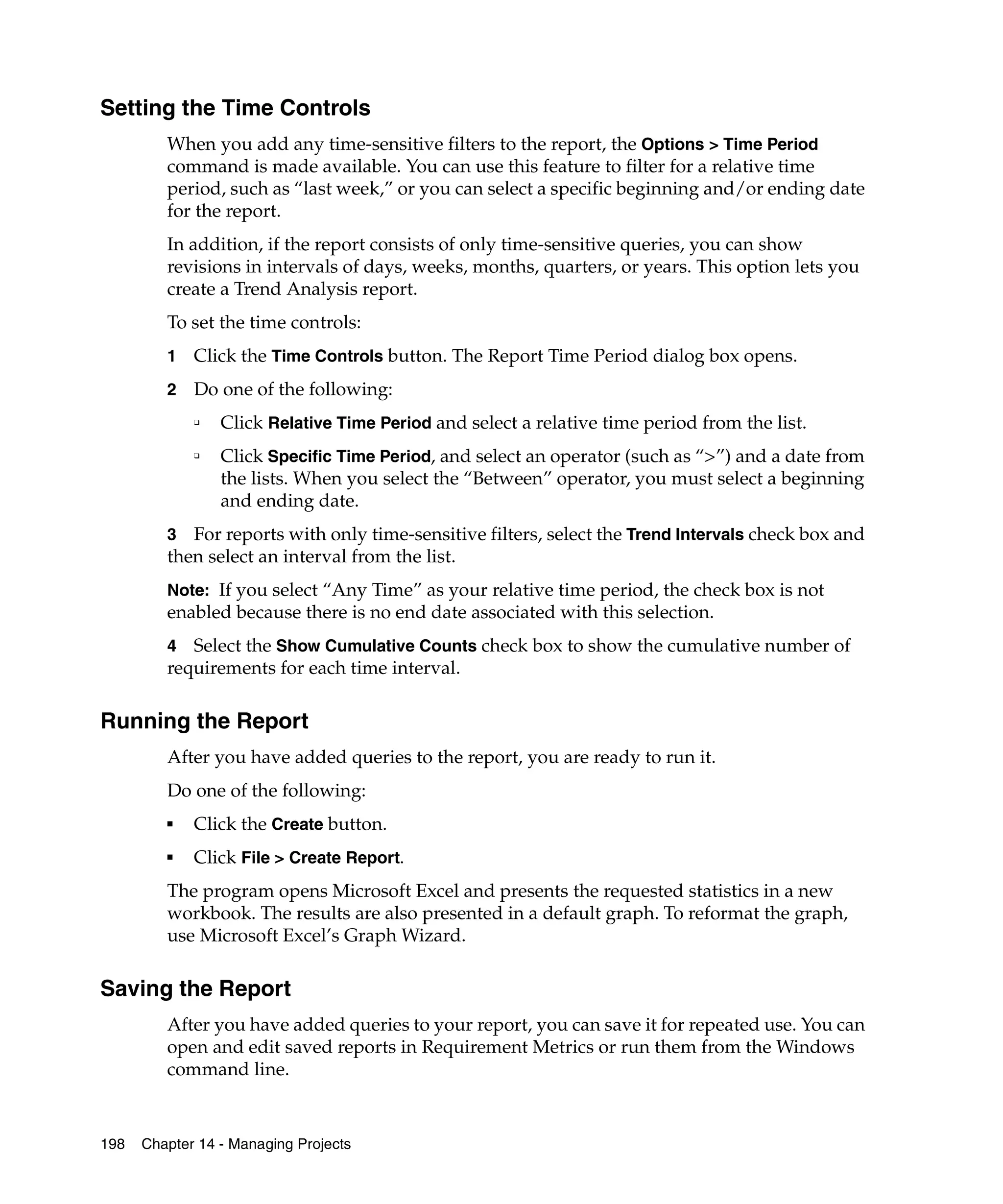 Setting the Time Controls
         When you add any time-sensitive filters to the report, the Options > Time Period
         command is made available. You can use this feature to filter for a relative time
         period, such as “last week,” or you can select a specific beginning and/or ending date
         for the report.
         In addition, if the report consists of only time-sensitive queries, you can show
         revisions in intervals of days, weeks, months, quarters, or years. This option lets you
         create a Trend Analysis report.
         To set the time controls:
         1   Click the Time Controls button. The Report Time Period dialog box opens.
         2   Do one of the following:
             ❑   Click Relative Time Period and select a relative time period from the list.
             ❑   Click Specific Time Period, and select an operator (such as “>”) and a date from
                 the lists. When you select the “Between” operator, you must select a beginning
                 and ending date.
         3 For reports with only time-sensitive filters, select the Trend Intervals check box and
         then select an interval from the list.
         Note: If you select “Any Time” as your relative time period, the check box is not
         enabled because there is no end date associated with this selection.
         4  Select the Show Cumulative Counts check box to show the cumulative number of
         requirements for each time interval.

Running the Report
         After you have added queries to the report, you are ready to run it.
         Do one of the following:
         ■   Click the Create button.
         ■   Click File > Create Report.
         The program opens Microsoft Excel and presents the requested statistics in a new
         workbook. The results are also presented in a default graph. To reformat the graph,
         use Microsoft Excel’s Graph Wizard.

Saving the Report
         After you have added queries to your report, you can save it for repeated use. You can
         open and edit saved reports in Requirement Metrics or run them from the Windows
         command line.


198   Chapter 14 - Managing Projects
 