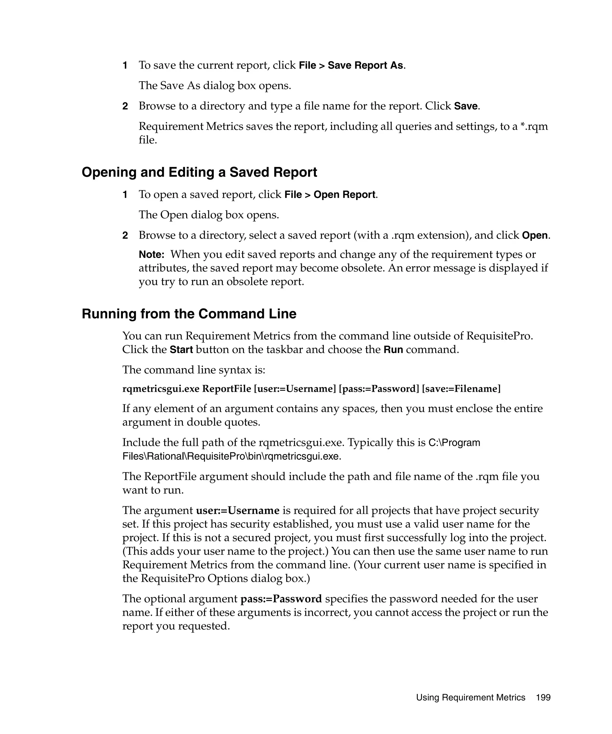 1   To save the current report, click File > Save Report As.
         The Save As dialog box opens.
     2   Browse to a directory and type a file name for the report. Click Save.
         Requirement Metrics saves the report, including all queries and settings, to a *.rqm
         file.

Opening and Editing a Saved Report
     1   To open a saved report, click File > Open Report.
         The Open dialog box opens.
     2   Browse to a directory, select a saved report (with a .rqm extension), and click Open.
         Note: When you edit saved reports and change any of the requirement types or
         attributes, the saved report may become obsolete. An error message is displayed if
         you try to run an obsolete report.

Running from the Command Line
     You can run Requirement Metrics from the command line outside of RequisitePro.
     Click the Start button on the taskbar and choose the Run command.
     The command line syntax is:
     rqmetricsgui.exe ReportFile [user:=Username] [pass:=Password] [save:=Filename]
     If any element of an argument contains any spaces, then you must enclose the entire
     argument in double quotes.
     Include the full path of the rqmetricsgui.exe. Typically this is C:Program
     FilesRationalRequisiteProbinrqmetricsgui.exe.

     The ReportFile argument should include the path and file name of the .rqm file you
     want to run.
     The argument user:=Username is required for all projects that have project security
     set. If this project has security established, you must use a valid user name for the
     project. If this is not a secured project, you must first successfully log into the project.
     (This adds your user name to the project.) You can then use the same user name to run
     Requirement Metrics from the command line. (Your current user name is specified in
     the RequisitePro Options dialog box.)
     The optional argument pass:=Password specifies the password needed for the user
     name. If either of these arguments is incorrect, you cannot access the project or run the
     report you requested.




                                                                    Using Requirement Metrics   199
 