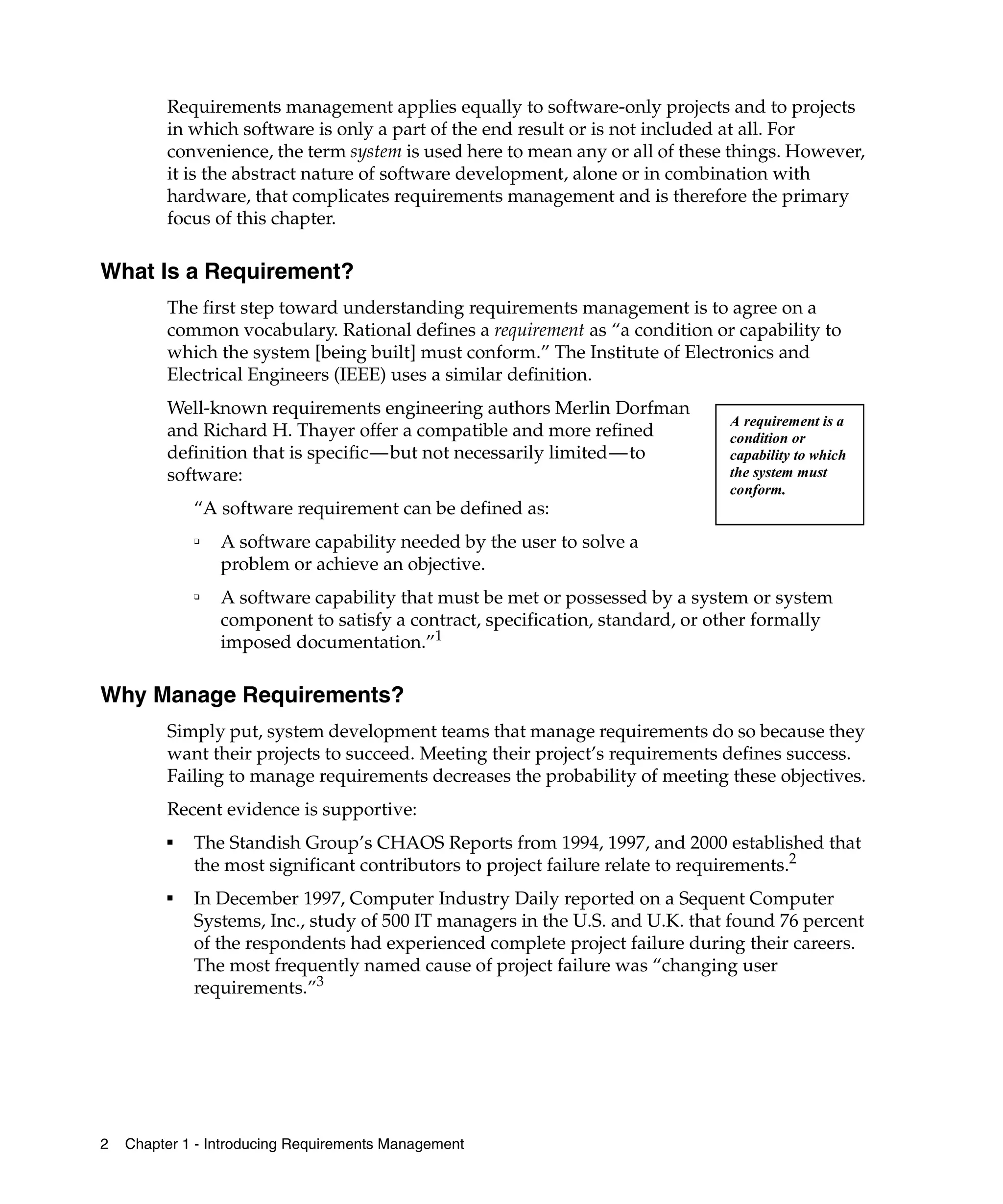 Requirements management applies equally to software-only projects and to projects
         in which software is only a part of the end result or is not included at all. For
         convenience, the term system is used here to mean any or all of these things. However,
         it is the abstract nature of software development, alone or in combination with
         hardware, that complicates requirements management and is therefore the primary
         focus of this chapter.

What Is a Requirement?
         The first step toward understanding requirements management is to agree on a
         common vocabulary. Rational defines a requirement as “a condition or capability to
         which the system [being built] must conform.” The Institute of Electronics and
         Electrical Engineers (IEEE) uses a similar definition.
         Well-known requirements engineering authors Merlin Dorfman
                                                                               A requirement is a
         and Richard H. Thayer offer a compatible and more refined             condition or
         definition that is specific—but not necessarily limited—to            capability to which
         software:                                                             the system must
                                                                               conform.
             “A software requirement can be defined as:
             ❑
                 A software capability needed by the user to solve a
                 problem or achieve an objective.
             ❑
                 A software capability that must be met or possessed by a system or system
                 component to satisfy a contract, specification, standard, or other formally
                 imposed documentation.”1

Why Manage Requirements?
         Simply put, system development teams that manage requirements do so because they
         want their projects to succeed. Meeting their project’s requirements defines success.
         Failing to manage requirements decreases the probability of meeting these objectives.
         Recent evidence is supportive:
         ■
             The Standish Group’s CHAOS Reports from 1994, 1997, and 2000 established that
             the most significant contributors to project failure relate to requirements.2
         ■
             In December 1997, Computer Industry Daily reported on a Sequent Computer
             Systems, Inc., study of 500 IT managers in the U.S. and U.K. that found 76 percent
             of the respondents had experienced complete project failure during their careers.
             The most frequently named cause of project failure was “changing user
             requirements.”3




2   Chapter 1 - Introducing Requirements Management
 