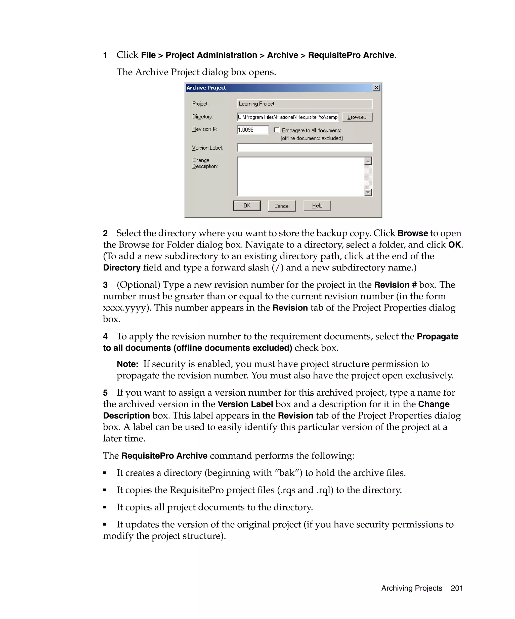 1   Click File > Project Administration > Archive > RequisitePro Archive.
    The Archive Project dialog box opens.




2 Select the directory where you want to store the backup copy. Click Browse to open
the Browse for Folder dialog box. Navigate to a directory, select a folder, and click OK.
(To add a new subdirectory to an existing directory path, click at the end of the
Directory field and type a forward slash (/) and a new subdirectory name.)

3  (Optional) Type a new revision number for the project in the Revision # box. The
number must be greater than or equal to the current revision number (in the form
xxxx.yyyy). This number appears in the Revision tab of the Project Properties dialog
box.
4 To apply the revision number to the requirement documents, select the Propagate
to all documents (offline documents excluded) check box.
    Note: If security is enabled, you must have project structure permission to
    propagate the revision number. You must also have the project open exclusively.
5 If you want to assign a version number for this archived project, type a name for
the archived version in the Version Label box and a description for it in the Change
Description box. This label appears in the Revision tab of the Project Properties dialog
box. A label can be used to easily identify this particular version of the project at a
later time.
The RequisitePro Archive command performs the following:
■   It creates a directory (beginning with “bak”) to hold the archive files.
■   It copies the RequisitePro project files (.rqs and .rql) to the directory.
■   It copies all project documents to the directory.
■ It updates the version of the original project (if you have security permissions to
modify the project structure).




                                                                        Archiving Projects   201
 