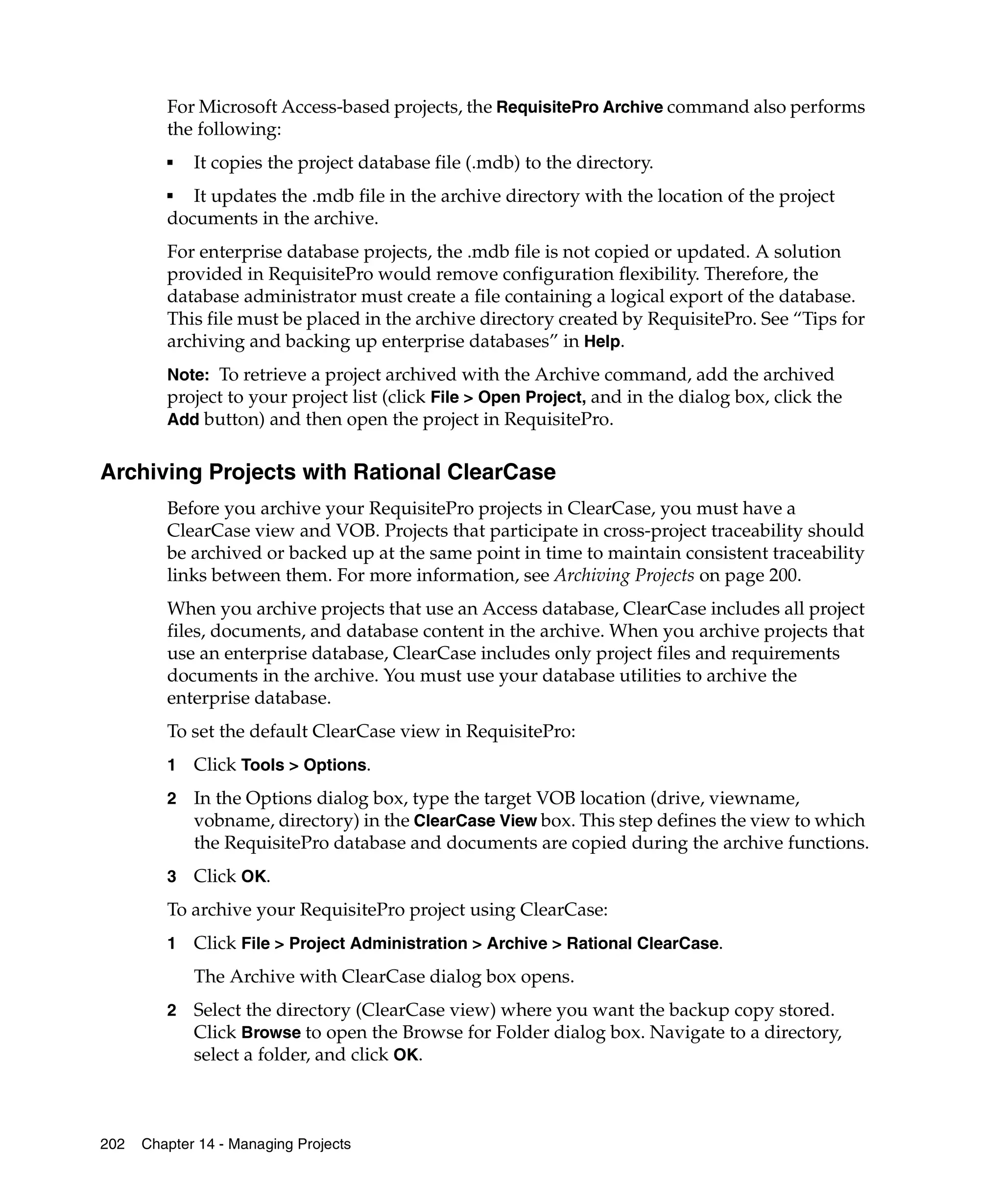 For Microsoft Access-based projects, the RequisitePro Archive command also performs
         the following:
         ■   It copies the project database file (.mdb) to the directory.
         ■  It updates the .mdb file in the archive directory with the location of the project
         documents in the archive.
         For enterprise database projects, the .mdb file is not copied or updated. A solution
         provided in RequisitePro would remove configuration flexibility. Therefore, the
         database administrator must create a file containing a logical export of the database.
         This file must be placed in the archive directory created by RequisitePro. See “Tips for
         archiving and backing up enterprise databases” in Help.
         Note: To retrieve a project archived with the Archive command, add the archived
         project to your project list (click File > Open Project, and in the dialog box, click the
         Add button) and then open the project in RequisitePro.


Archiving Projects with Rational ClearCase
         Before you archive your RequisitePro projects in ClearCase, you must have a
         ClearCase view and VOB. Projects that participate in cross-project traceability should
         be archived or backed up at the same point in time to maintain consistent traceability
         links between them. For more information, see Archiving Projects on page 200.
         When you archive projects that use an Access database, ClearCase includes all project
         files, documents, and database content in the archive. When you archive projects that
         use an enterprise database, ClearCase includes only project files and requirements
         documents in the archive. You must use your database utilities to archive the
         enterprise database.
         To set the default ClearCase view in RequisitePro:
         1   Click Tools > Options.
         2   In the Options dialog box, type the target VOB location (drive, viewname,
             vobname, directory) in the ClearCase View box. This step defines the view to which
             the RequisitePro database and documents are copied during the archive functions.
         3   Click OK.
         To archive your RequisitePro project using ClearCase:
         1   Click File > Project Administration > Archive > Rational ClearCase.
             The Archive with ClearCase dialog box opens.
         2   Select the directory (ClearCase view) where you want the backup copy stored.
             Click Browse to open the Browse for Folder dialog box. Navigate to a directory,
             select a folder, and click OK.



202   Chapter 14 - Managing Projects
 