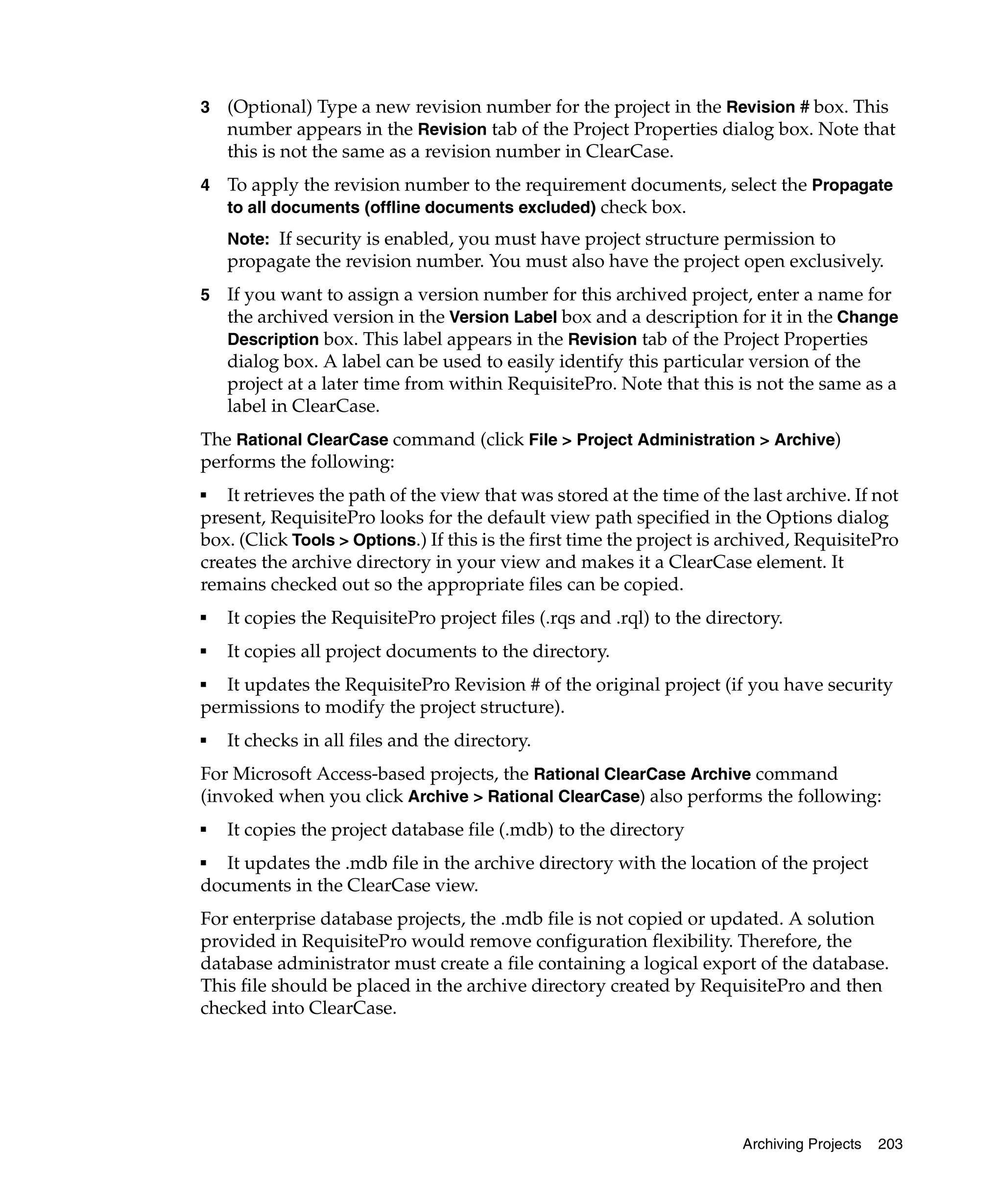 3   (Optional) Type a new revision number for the project in the Revision # box. This
    number appears in the Revision tab of the Project Properties dialog box. Note that
    this is not the same as a revision number in ClearCase.
4   To apply the revision number to the requirement documents, select the Propagate
    to all documents (offline documents excluded) check box.
    Note: If security is enabled, you must have project structure permission to
    propagate the revision number. You must also have the project open exclusively.
5   If you want to assign a version number for this archived project, enter a name for
    the archived version in the Version Label box and a description for it in the Change
    Description box. This label appears in the Revision tab of the Project Properties
    dialog box. A label can be used to easily identify this particular version of the
    project at a later time from within RequisitePro. Note that this is not the same as a
    label in ClearCase.
The Rational ClearCase command (click File > Project Administration > Archive)
performs the following:
■  It retrieves the path of the view that was stored at the time of the last archive. If not
present, RequisitePro looks for the default view path specified in the Options dialog
box. (Click Tools > Options.) If this is the first time the project is archived, RequisitePro
creates the archive directory in your view and makes it a ClearCase element. It
remains checked out so the appropriate files can be copied.
■   It copies the RequisitePro project files (.rqs and .rql) to the directory.
■   It copies all project documents to the directory.
■  It updates the RequisitePro Revision # of the original project (if you have security
permissions to modify the project structure).
■   It checks in all files and the directory.
For Microsoft Access-based projects, the Rational ClearCase Archive command
(invoked when you click Archive > Rational ClearCase) also performs the following:
■   It copies the project database file (.mdb) to the directory
■  It updates the .mdb file in the archive directory with the location of the project
documents in the ClearCase view.
For enterprise database projects, the .mdb file is not copied or updated. A solution
provided in RequisitePro would remove configuration flexibility. Therefore, the
database administrator must create a file containing a logical export of the database.
This file should be placed in the archive directory created by RequisitePro and then
checked into ClearCase.




                                                                        Archiving Projects   203
 
