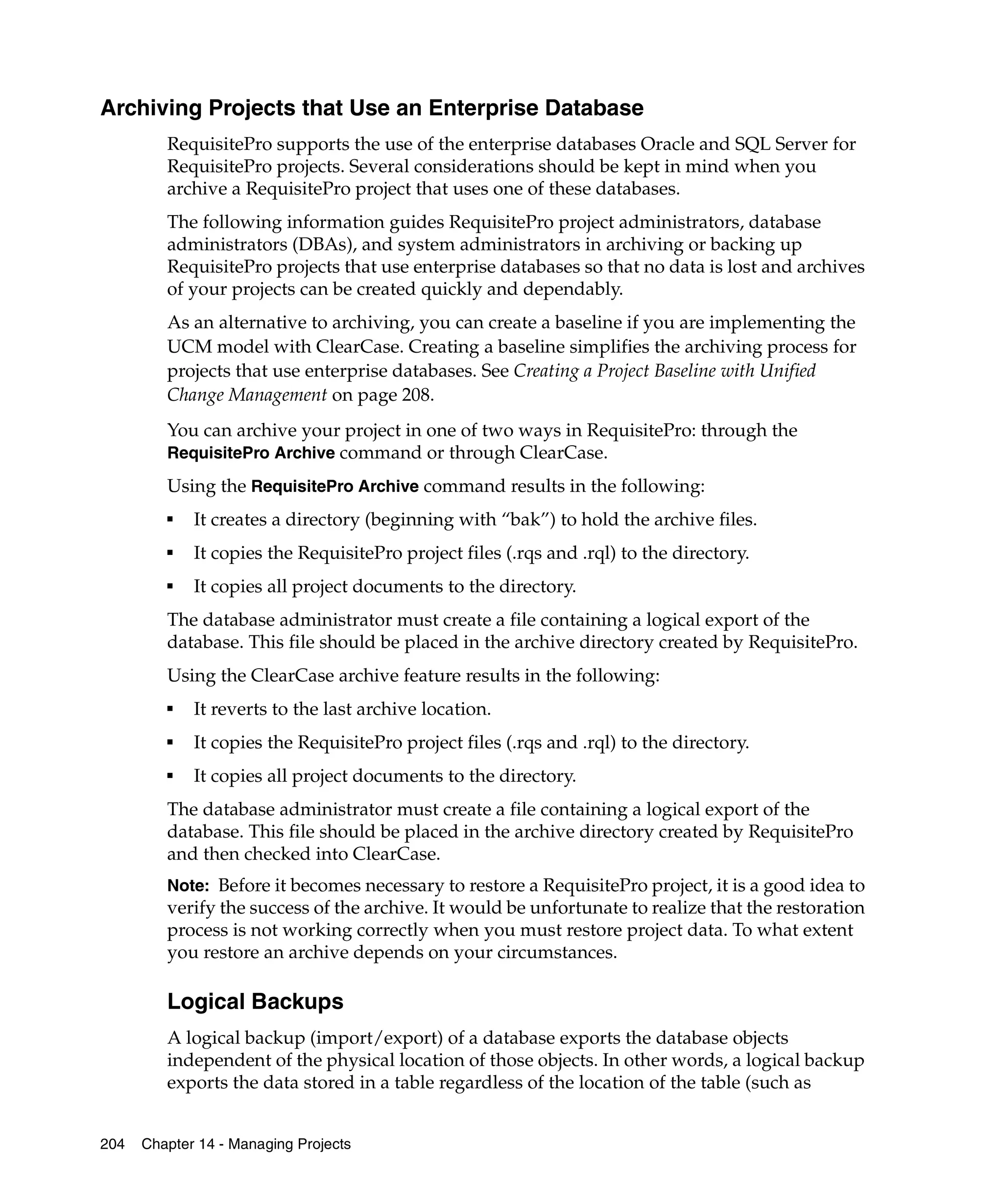 Archiving Projects that Use an Enterprise Database
         RequisitePro supports the use of the enterprise databases Oracle and SQL Server for
         RequisitePro projects. Several considerations should be kept in mind when you
         archive a RequisitePro project that uses one of these databases.
         The following information guides RequisitePro project administrators, database
         administrators (DBAs), and system administrators in archiving or backing up
         RequisitePro projects that use enterprise databases so that no data is lost and archives
         of your projects can be created quickly and dependably.
         As an alternative to archiving, you can create a baseline if you are implementing the
         UCM model with ClearCase. Creating a baseline simplifies the archiving process for
         projects that use enterprise databases. See Creating a Project Baseline with Unified
         Change Management on page 208.
         You can archive your project in one of two ways in RequisitePro: through the
         RequisitePro Archive command or through ClearCase.
         Using the RequisitePro Archive command results in the following:
         ■
             It creates a directory (beginning with “bak”) to hold the archive files.
         ■
             It copies the RequisitePro project files (.rqs and .rql) to the directory.
         ■
             It copies all project documents to the directory.
         The database administrator must create a file containing a logical export of the
         database. This file should be placed in the archive directory created by RequisitePro.
         Using the ClearCase archive feature results in the following:
         ■
             It reverts to the last archive location.
         ■
             It copies the RequisitePro project files (.rqs and .rql) to the directory.
         ■
             It copies all project documents to the directory.
         The database administrator must create a file containing a logical export of the
         database. This file should be placed in the archive directory created by RequisitePro
         and then checked into ClearCase.
         Note: Before it becomes necessary to restore a RequisitePro project, it is a good idea to
         verify the success of the archive. It would be unfortunate to realize that the restoration
         process is not working correctly when you must restore project data. To what extent
         you restore an archive depends on your circumstances.

         Logical Backups
         A logical backup (import/export) of a database exports the database objects
         independent of the physical location of those objects. In other words, a logical backup
         exports the data stored in a table regardless of the location of the table (such as


204   Chapter 14 - Managing Projects
 