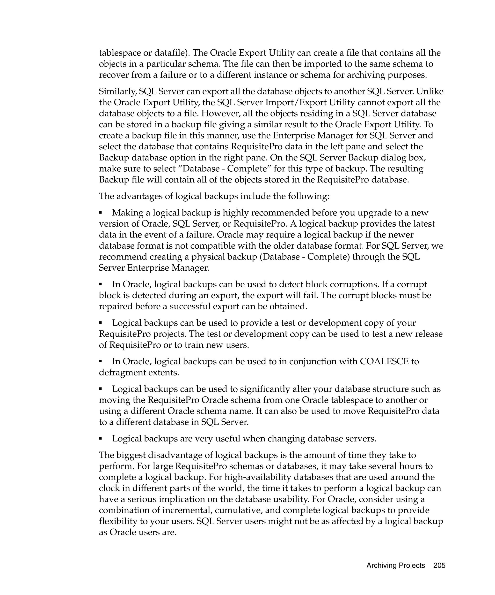 tablespace or datafile). The Oracle Export Utility can create a file that contains all the
objects in a particular schema. The file can then be imported to the same schema to
recover from a failure or to a different instance or schema for archiving purposes.
Similarly, SQL Server can export all the database objects to another SQL Server. Unlike
the Oracle Export Utility, the SQL Server Import/Export Utility cannot export all the
database objects to a file. However, all the objects residing in a SQL Server database
can be stored in a backup file giving a similar result to the Oracle Export Utility. To
create a backup file in this manner, use the Enterprise Manager for SQL Server and
select the database that contains RequisitePro data in the left pane and select the
Backup database option in the right pane. On the SQL Server Backup dialog box,
make sure to select “Database - Complete” for this type of backup. The resulting
Backup file will contain all of the objects stored in the RequisitePro database.
The advantages of logical backups include the following:
■
   Making a logical backup is highly recommended before you upgrade to a new
version of Oracle, SQL Server, or RequisitePro. A logical backup provides the latest
data in the event of a failure. Oracle may require a logical backup if the newer
database format is not compatible with the older database format. For SQL Server, we
recommend creating a physical backup (Database - Complete) through the SQL
Server Enterprise Manager.
■
   In Oracle, logical backups can be used to detect block corruptions. If a corrupt
block is detected during an export, the export will fail. The corrupt blocks must be
repaired before a successful export can be obtained.
■
   Logical backups can be used to provide a test or development copy of your
RequisitePro projects. The test or development copy can be used to test a new release
of RequisitePro or to train new users.
■
   In Oracle, logical backups can be used to in conjunction with COALESCE to
defragment extents.
■
    Logical backups can be used to significantly alter your database structure such as
moving the RequisitePro Oracle schema from one Oracle tablespace to another or
using a different Oracle schema name. It can also be used to move RequisitePro data
to a different database in SQL Server.
■
    Logical backups are very useful when changing database servers.
The biggest disadvantage of logical backups is the amount of time they take to
perform. For large RequisitePro schemas or databases, it may take several hours to
complete a logical backup. For high-availability databases that are used around the
clock in different parts of the world, the time it takes to perform a logical backup can
have a serious implication on the database usability. For Oracle, consider using a
combination of incremental, cumulative, and complete logical backups to provide
flexibility to your users. SQL Server users might not be as affected by a logical backup
as Oracle users are.


                                                                      Archiving Projects   205
 