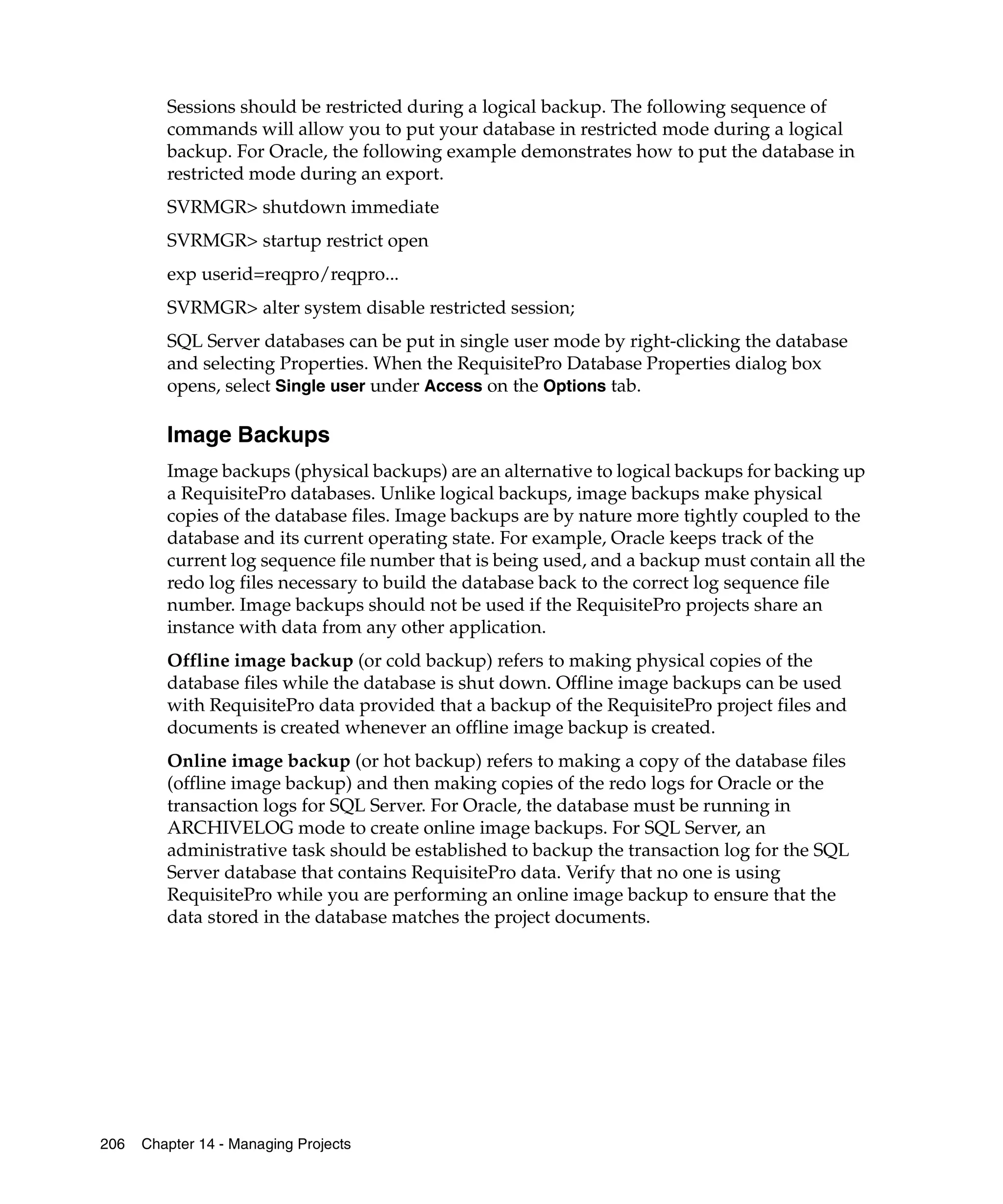 Sessions should be restricted during a logical backup. The following sequence of
         commands will allow you to put your database in restricted mode during a logical
         backup. For Oracle, the following example demonstrates how to put the database in
         restricted mode during an export.
         SVRMGR> shutdown immediate
         SVRMGR> startup restrict open
         exp userid=reqpro/reqpro...
         SVRMGR> alter system disable restricted session;
         SQL Server databases can be put in single user mode by right-clicking the database
         and selecting Properties. When the RequisitePro Database Properties dialog box
         opens, select Single user under Access on the Options tab.

         Image Backups
         Image backups (physical backups) are an alternative to logical backups for backing up
         a RequisitePro databases. Unlike logical backups, image backups make physical
         copies of the database files. Image backups are by nature more tightly coupled to the
         database and its current operating state. For example, Oracle keeps track of the
         current log sequence file number that is being used, and a backup must contain all the
         redo log files necessary to build the database back to the correct log sequence file
         number. Image backups should not be used if the RequisitePro projects share an
         instance with data from any other application.
         Offline image backup (or cold backup) refers to making physical copies of the
         database files while the database is shut down. Offline image backups can be used
         with RequisitePro data provided that a backup of the RequisitePro project files and
         documents is created whenever an offline image backup is created.
         Online image backup (or hot backup) refers to making a copy of the database files
         (offline image backup) and then making copies of the redo logs for Oracle or the
         transaction logs for SQL Server. For Oracle, the database must be running in
         ARCHIVELOG mode to create online image backups. For SQL Server, an
         administrative task should be established to backup the transaction log for the SQL
         Server database that contains RequisitePro data. Verify that no one is using
         RequisitePro while you are performing an online image backup to ensure that the
         data stored in the database matches the project documents.




206   Chapter 14 - Managing Projects
 