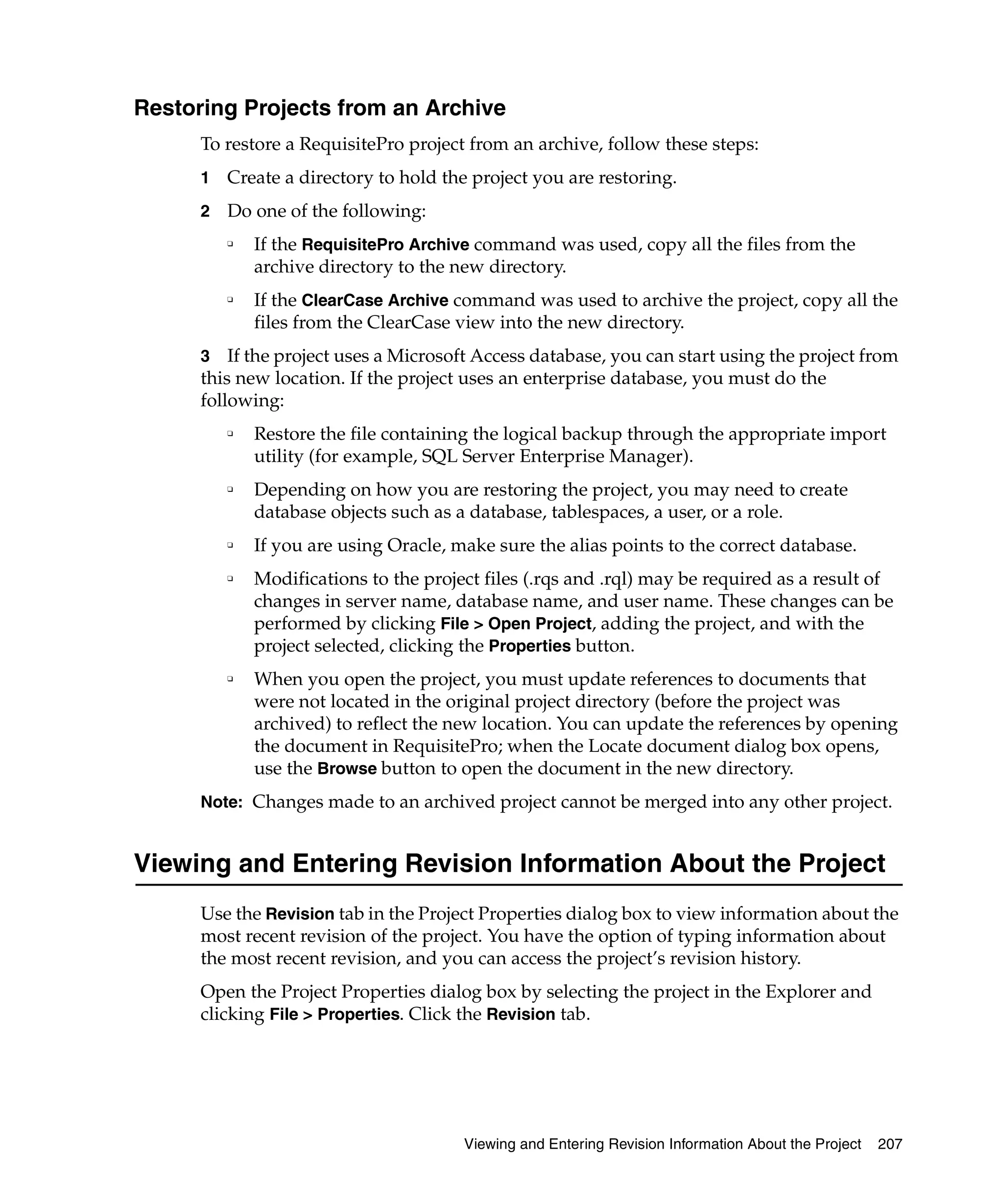 Restoring Projects from an Archive
      To restore a RequisitePro project from an archive, follow these steps:
      1   Create a directory to hold the project you are restoring.
      2   Do one of the following:
          ❑
              If the RequisitePro Archive command was used, copy all the files from the
              archive directory to the new directory.
          ❑
              If the ClearCase Archive command was used to archive the project, copy all the
              files from the ClearCase view into the new directory.
      3 If the project uses a Microsoft Access database, you can start using the project from
      this new location. If the project uses an enterprise database, you must do the
      following:
          ❑   Restore the file containing the logical backup through the appropriate import
              utility (for example, SQL Server Enterprise Manager).
          ❑   Depending on how you are restoring the project, you may need to create
              database objects such as a database, tablespaces, a user, or a role.
          ❑   If you are using Oracle, make sure the alias points to the correct database.
          ❑   Modifications to the project files (.rqs and .rql) may be required as a result of
              changes in server name, database name, and user name. These changes can be
              performed by clicking File > Open Project, adding the project, and with the
              project selected, clicking the Properties button.
          ❑   When you open the project, you must update references to documents that
              were not located in the original project directory (before the project was
              archived) to reflect the new location. You can update the references by opening
              the document in RequisitePro; when the Locate document dialog box opens,
              use the Browse button to open the document in the new directory.
      Note: Changes made to an archived project cannot be merged into any other project.


Viewing and Entering Revision Information About the Project
      Use the Revision tab in the Project Properties dialog box to view information about the
      most recent revision of the project. You have the option of typing information about
      the most recent revision, and you can access the project’s revision history.
      Open the Project Properties dialog box by selecting the project in the Explorer and
      clicking File > Properties. Click the Revision tab.




                                        Viewing and Entering Revision Information About the Project   207
 