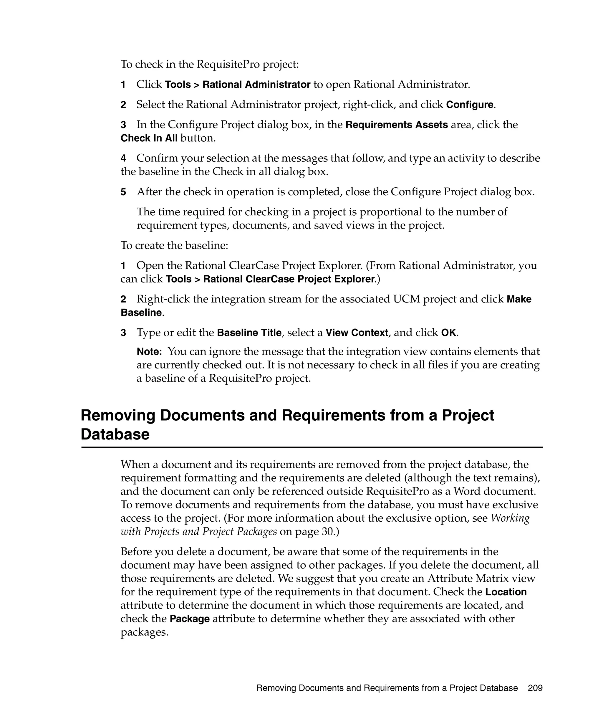 To check in the RequisitePro project:
    1   Click Tools > Rational Administrator to open Rational Administrator.
    2   Select the Rational Administrator project, right-click, and click Configure.
    3 In the Configure Project dialog box, in the Requirements Assets area, click the
    Check In All button.

    4 Confirm your selection at the messages that follow, and type an activity to describe
    the baseline in the Check in all dialog box.
    5   After the check in operation is completed, close the Configure Project dialog box.
        The time required for checking in a project is proportional to the number of
        requirement types, documents, and saved views in the project.
    To create the baseline:
    1 Open the Rational ClearCase Project Explorer. (From Rational Administrator, you
    can click Tools > Rational ClearCase Project Explorer.)
    2 Right-click the integration stream for the associated UCM project and click Make
    Baseline.

    3   Type or edit the Baseline Title, select a View Context, and click OK.
        Note: You can ignore the message that the integration view contains elements that
        are currently checked out. It is not necessary to check in all files if you are creating
        a baseline of a RequisitePro project.


Removing Documents and Requirements from a Project
Database
    When a document and its requirements are removed from the project database, the
    requirement formatting and the requirements are deleted (although the text remains),
    and the document can only be referenced outside RequisitePro as a Word document.
    To remove documents and requirements from the database, you must have exclusive
    access to the project. (For more information about the exclusive option, see Working
    with Projects and Project Packages on page 30.)
    Before you delete a document, be aware that some of the requirements in the
    document may have been assigned to other packages. If you delete the document, all
    those requirements are deleted. We suggest that you create an Attribute Matrix view
    for the requirement type of the requirements in that document. Check the Location
    attribute to determine the document in which those requirements are located, and
    check the Package attribute to determine whether they are associated with other
    packages.



                                  Removing Documents and Requirements from a Project Database   209
 
