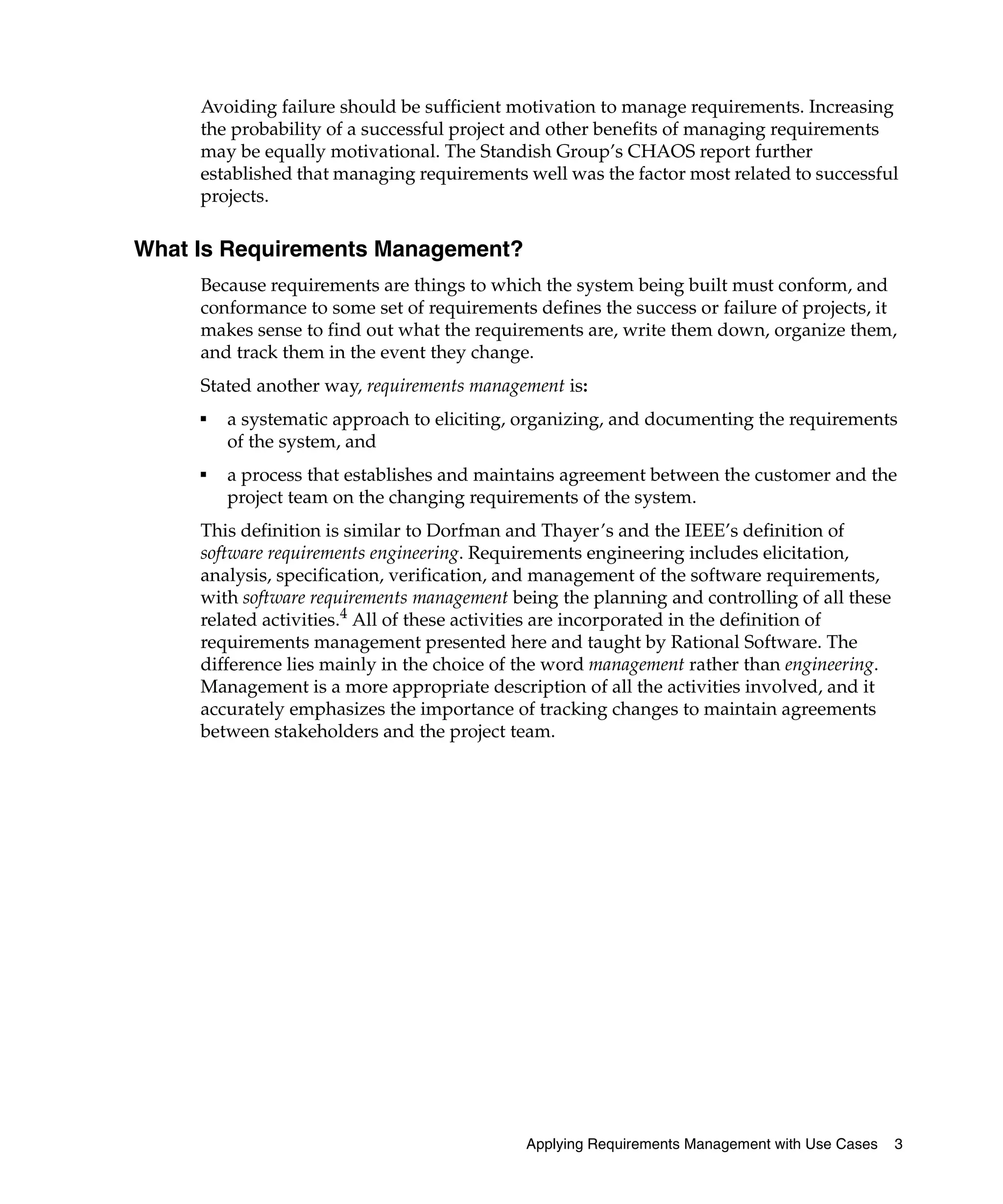 Avoiding failure should be sufficient motivation to manage requirements. Increasing
     the probability of a successful project and other benefits of managing requirements
     may be equally motivational. The Standish Group’s CHAOS report further
     established that managing requirements well was the factor most related to successful
     projects.

What Is Requirements Management?
     Because requirements are things to which the system being built must conform, and
     conformance to some set of requirements defines the success or failure of projects, it
     makes sense to find out what the requirements are, write them down, organize them,
     and track them in the event they change.
     Stated another way, requirements management is:
     ■
         a systematic approach to eliciting, organizing, and documenting the requirements
         of the system, and
     ■
         a process that establishes and maintains agreement between the customer and the
         project team on the changing requirements of the system.
     This definition is similar to Dorfman and Thayer’s and the IEEE’s definition of
     software requirements engineering. Requirements engineering includes elicitation,
     analysis, specification, verification, and management of the software requirements,
     with software requirements management being the planning and controlling of all these
     related activities.4 All of these activities are incorporated in the definition of
     requirements management presented here and taught by Rational Software. The
     difference lies mainly in the choice of the word management rather than engineering.
     Management is a more appropriate description of all the activities involved, and it
     accurately emphasizes the importance of tracking changes to maintain agreements
     between stakeholders and the project team.




                                             Applying Requirements Management with Use Cases   3
 
