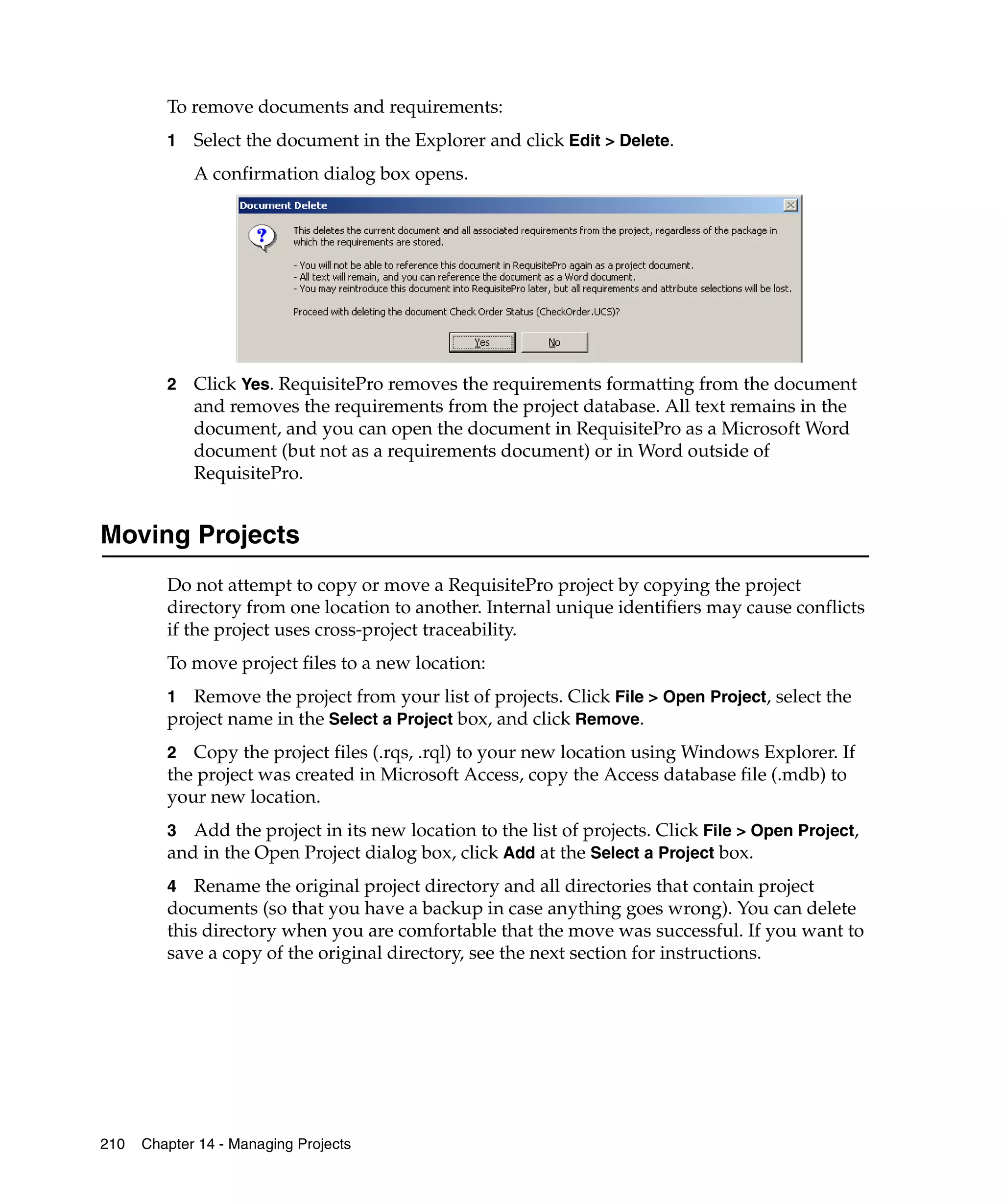 To remove documents and requirements:
         1   Select the document in the Explorer and click Edit > Delete.
             A confirmation dialog box opens.




         2   Click Yes. RequisitePro removes the requirements formatting from the document
             and removes the requirements from the project database. All text remains in the
             document, and you can open the document in RequisitePro as a Microsoft Word
             document (but not as a requirements document) or in Word outside of
             RequisitePro.


Moving Projects
         Do not attempt to copy or move a RequisitePro project by copying the project
         directory from one location to another. Internal unique identifiers may cause conflicts
         if the project uses cross-project traceability.
         To move project files to a new location:
         1 Remove the project from your list of projects. Click File > Open Project, select the
         project name in the Select a Project box, and click Remove.
         2 Copy the project files (.rqs, .rql) to your new location using Windows Explorer. If
         the project was created in Microsoft Access, copy the Access database file (.mdb) to
         your new location.
         3 Add the project in its new location to the list of projects. Click File > Open Project,
         and in the Open Project dialog box, click Add at the Select a Project box.
         4 Rename the original project directory and all directories that contain project
         documents (so that you have a backup in case anything goes wrong). You can delete
         this directory when you are comfortable that the move was successful. If you want to
         save a copy of the original directory, see the next section for instructions.




210   Chapter 14 - Managing Projects
 