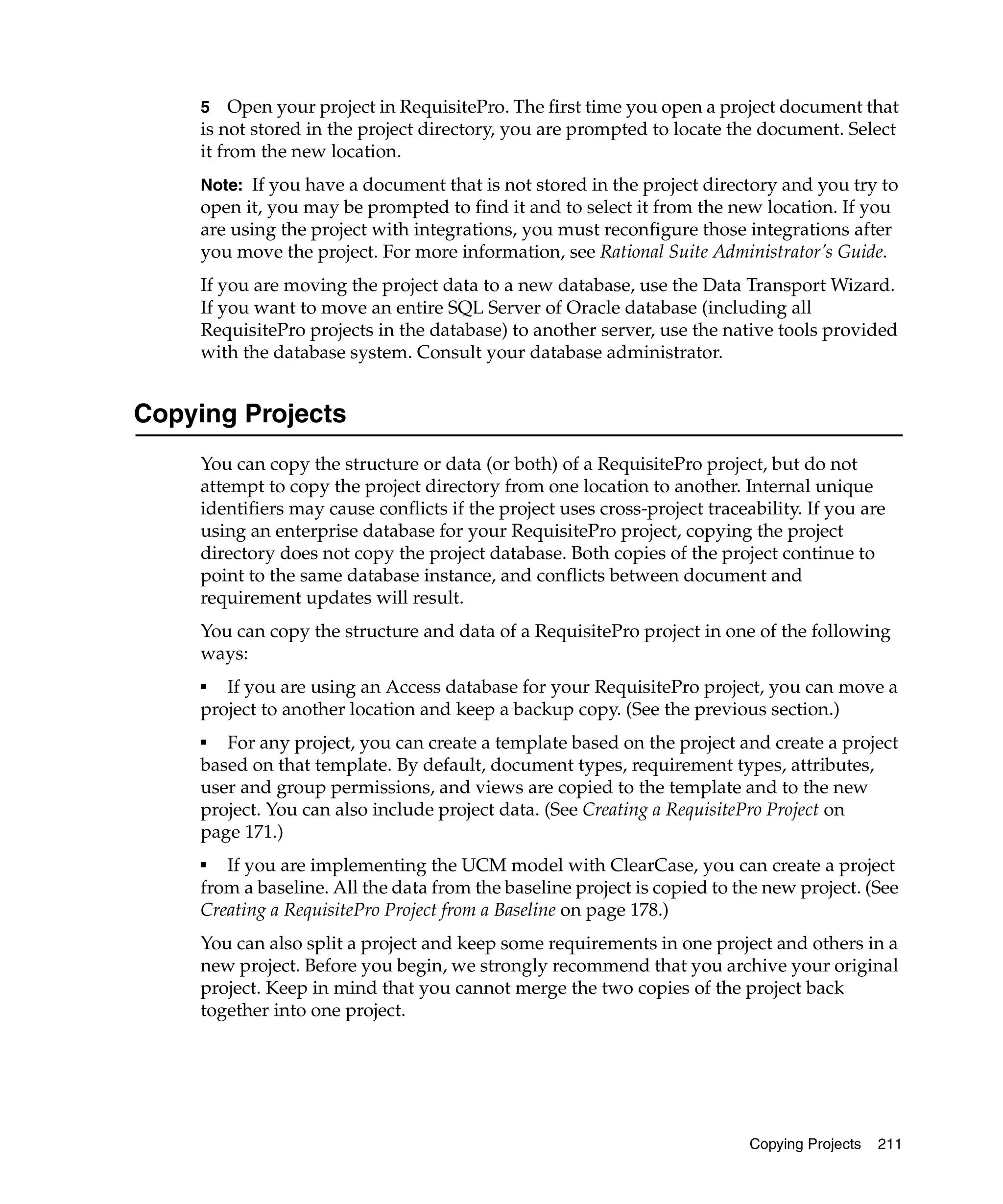 5 Open your project in RequisitePro. The first time you open a project document that
     is not stored in the project directory, you are prompted to locate the document. Select
     it from the new location.
     Note: If you have a document that is not stored in the project directory and you try to
     open it, you may be prompted to find it and to select it from the new location. If you
     are using the project with integrations, you must reconfigure those integrations after
     you move the project. For more information, see Rational Suite Administrator’s Guide.
     If you are moving the project data to a new database, use the Data Transport Wizard.
     If you want to move an entire SQL Server of Oracle database (including all
     RequisitePro projects in the database) to another server, use the native tools provided
     with the database system. Consult your database administrator.


Copying Projects
     You can copy the structure or data (or both) of a RequisitePro project, but do not
     attempt to copy the project directory from one location to another. Internal unique
     identifiers may cause conflicts if the project uses cross-project traceability. If you are
     using an enterprise database for your RequisitePro project, copying the project
     directory does not copy the project database. Both copies of the project continue to
     point to the same database instance, and conflicts between document and
     requirement updates will result.
     You can copy the structure and data of a RequisitePro project in one of the following
     ways:
     ■
        If you are using an Access database for your RequisitePro project, you can move a
     project to another location and keep a backup copy. (See the previous section.)
     ■
        For any project, you can create a template based on the project and create a project
     based on that template. By default, document types, requirement types, attributes,
     user and group permissions, and views are copied to the template and to the new
     project. You can also include project data. (See Creating a RequisitePro Project on
     page 171.)
     ■
        If you are implementing the UCM model with ClearCase, you can create a project
     from a baseline. All the data from the baseline project is copied to the new project. (See
     Creating a RequisitePro Project from a Baseline on page 178.)
     You can also split a project and keep some requirements in one project and others in a
     new project. Before you begin, we strongly recommend that you archive your original
     project. Keep in mind that you cannot merge the two copies of the project back
     together into one project.




                                                                             Copying Projects   211
 