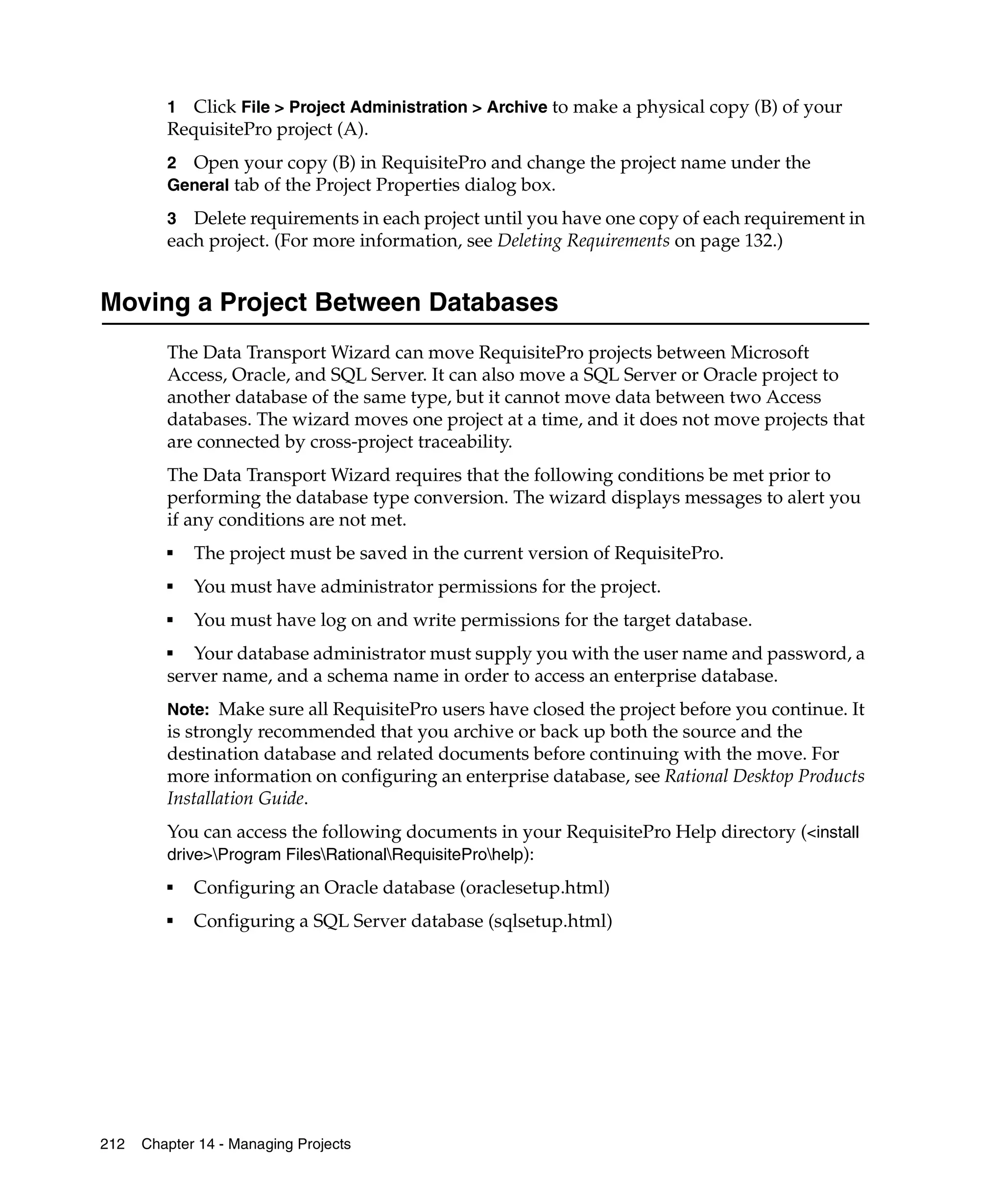 1  Click File > Project Administration > Archive to make a physical copy (B) of your
         RequisitePro project (A).
         2 Open your copy (B) in RequisitePro and change the project name under the
         General tab of the Project Properties dialog box.

         3 Delete requirements in each project until you have one copy of each requirement in
         each project. (For more information, see Deleting Requirements on page 132.)


Moving a Project Between Databases
         The Data Transport Wizard can move RequisitePro projects between Microsoft
         Access, Oracle, and SQL Server. It can also move a SQL Server or Oracle project to
         another database of the same type, but it cannot move data between two Access
         databases. The wizard moves one project at a time, and it does not move projects that
         are connected by cross-project traceability.
         The Data Transport Wizard requires that the following conditions be met prior to
         performing the database type conversion. The wizard displays messages to alert you
         if any conditions are not met.
         ■
             The project must be saved in the current version of RequisitePro.
         ■
             You must have administrator permissions for the project.
         ■
             You must have log on and write permissions for the target database.
         ■
            Your database administrator must supply you with the user name and password, a
         server name, and a schema name in order to access an enterprise database.
         Note: Make sure all RequisitePro users have closed the project before you continue. It
         is strongly recommended that you archive or back up both the source and the
         destination database and related documents before continuing with the move. For
         more information on configuring an enterprise database, see Rational Desktop Products
         Installation Guide.
         You can access the following documents in your RequisitePro Help directory (<install
         drive>Program FilesRationalRequisiteProhelp):
         ■
             Configuring an Oracle database (oraclesetup.html)
         ■
             Configuring a SQL Server database (sqlsetup.html)




212   Chapter 14 - Managing Projects
 