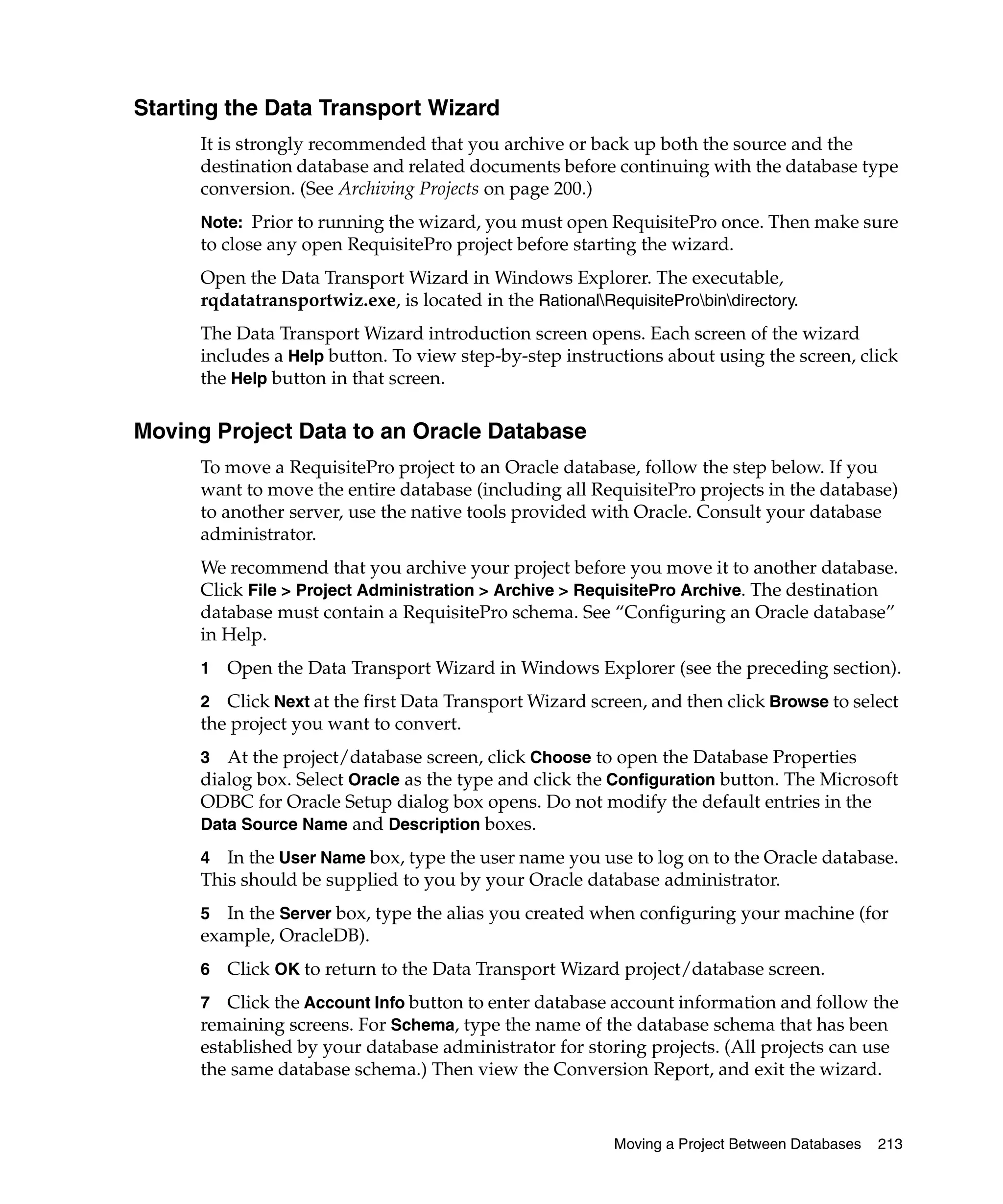 Starting the Data Transport Wizard
      It is strongly recommended that you archive or back up both the source and the
      destination database and related documents before continuing with the database type
      conversion. (See Archiving Projects on page 200.)
      Note: Prior to running the wizard, you must open RequisitePro once. Then make sure
      to close any open RequisitePro project before starting the wizard.
      Open the Data Transport Wizard in Windows Explorer. The executable,
      rqdatatransportwiz.exe, is located in the RationalRequisiteProbindirectory.
      The Data Transport Wizard introduction screen opens. Each screen of the wizard
      includes a Help button. To view step-by-step instructions about using the screen, click
      the Help button in that screen.

Moving Project Data to an Oracle Database
      To move a RequisitePro project to an Oracle database, follow the step below. If you
      want to move the entire database (including all RequisitePro projects in the database)
      to another server, use the native tools provided with Oracle. Consult your database
      administrator.
      We recommend that you archive your project before you move it to another database.
      Click File > Project Administration > Archive > RequisitePro Archive. The destination
      database must contain a RequisitePro schema. See “Configuring an Oracle database”
      in Help.
      1   Open the Data Transport Wizard in Windows Explorer (see the preceding section).
      2 Click Next at the first Data Transport Wizard screen, and then click Browse to select
      the project you want to convert.
      3 At the project/database screen, click Choose to open the Database Properties
      dialog box. Select Oracle as the type and click the Configuration button. The Microsoft
      ODBC for Oracle Setup dialog box opens. Do not modify the default entries in the
      Data Source Name and Description boxes.

      4  In the User Name box, type the user name you use to log on to the Oracle database.
      This should be supplied to you by your Oracle database administrator.
      5  In the Server box, type the alias you created when configuring your machine (for
      example, OracleDB).
      6   Click OK to return to the Data Transport Wizard project/database screen.
      7 Click the Account Info button to enter database account information and follow the
      remaining screens. For Schema, type the name of the database schema that has been
      established by your database administrator for storing projects. (All projects can use
      the same database schema.) Then view the Conversion Report, and exit the wizard.


                                                           Moving a Project Between Databases   213
 