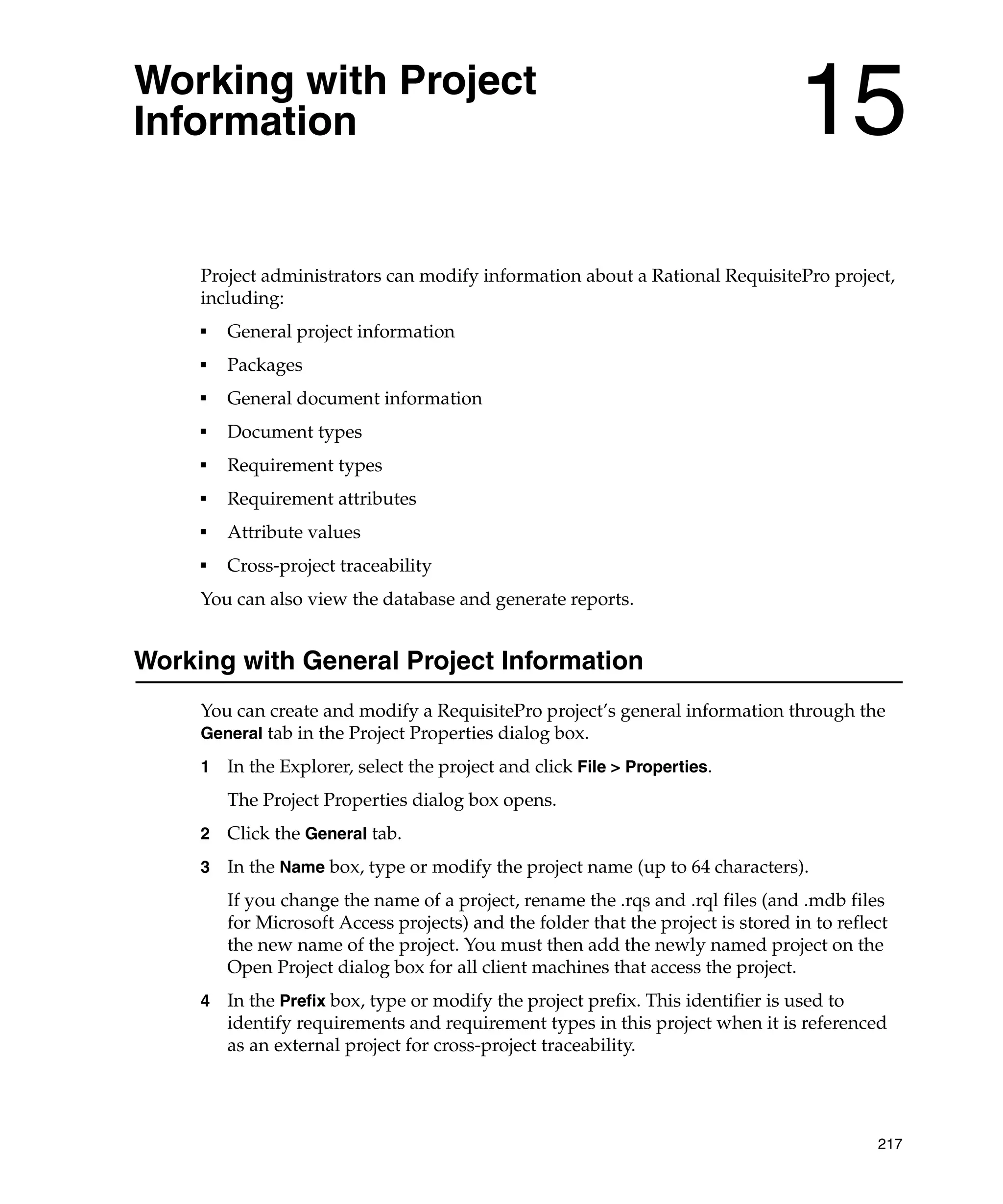Working with Project
Information                                                                        15
     Project administrators can modify information about a Rational RequisitePro project,
     including:
     ■
         General project information
     ■
         Packages
     ■
         General document information
     ■
         Document types
     ■
         Requirement types
     ■
         Requirement attributes
     ■
         Attribute values
     ■
         Cross-project traceability
     You can also view the database and generate reports.


Working with General Project Information
     You can create and modify a RequisitePro project’s general information through the
     General tab in the Project Properties dialog box.

     1   In the Explorer, select the project and click File > Properties.
         The Project Properties dialog box opens.
     2   Click the General tab.
     3   In the Name box, type or modify the project name (up to 64 characters).
         If you change the name of a project, rename the .rqs and .rql files (and .mdb files
         for Microsoft Access projects) and the folder that the project is stored in to reflect
         the new name of the project. You must then add the newly named project on the
         Open Project dialog box for all client machines that access the project.
     4   In the Prefix box, type or modify the project prefix. This identifier is used to
         identify requirements and requirement types in this project when it is referenced
         as an external project for cross-project traceability.




                                                                                             217
 