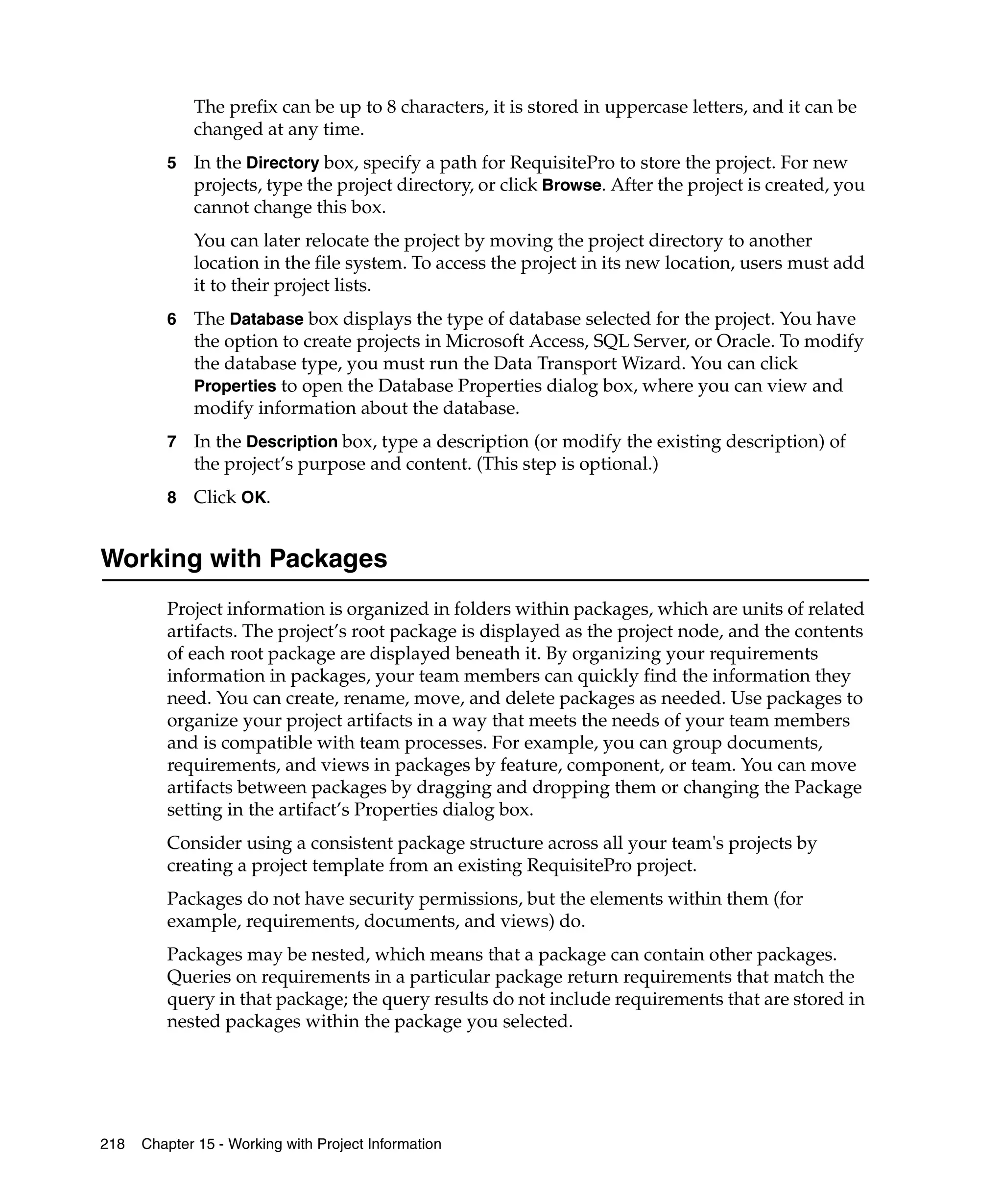 The prefix can be up to 8 characters, it is stored in uppercase letters, and it can be
             changed at any time.
         5   In the Directory box, specify a path for RequisitePro to store the project. For new
             projects, type the project directory, or click Browse. After the project is created, you
             cannot change this box.
             You can later relocate the project by moving the project directory to another
             location in the file system. To access the project in its new location, users must add
             it to their project lists.
         6   The Database box displays the type of database selected for the project. You have
             the option to create projects in Microsoft Access, SQL Server, or Oracle. To modify
             the database type, you must run the Data Transport Wizard. You can click
             Properties to open the Database Properties dialog box, where you can view and
             modify information about the database.
         7   In the Description box, type a description (or modify the existing description) of
             the project’s purpose and content. (This step is optional.)
         8   Click OK.


Working with Packages
         Project information is organized in folders within packages, which are units of related
         artifacts. The project’s root package is displayed as the project node, and the contents
         of each root package are displayed beneath it. By organizing your requirements
         information in packages, your team members can quickly find the information they
         need. You can create, rename, move, and delete packages as needed. Use packages to
         organize your project artifacts in a way that meets the needs of your team members
         and is compatible with team processes. For example, you can group documents,
         requirements, and views in packages by feature, component, or team. You can move
         artifacts between packages by dragging and dropping them or changing the Package
         setting in the artifact’s Properties dialog box.
         Consider using a consistent package structure across all your team's projects by
         creating a project template from an existing RequisitePro project.
         Packages do not have security permissions, but the elements within them (for
         example, requirements, documents, and views) do.
         Packages may be nested, which means that a package can contain other packages.
         Queries on requirements in a particular package return requirements that match the
         query in that package; the query results do not include requirements that are stored in
         nested packages within the package you selected.




218   Chapter 15 - Working with Project Information
 