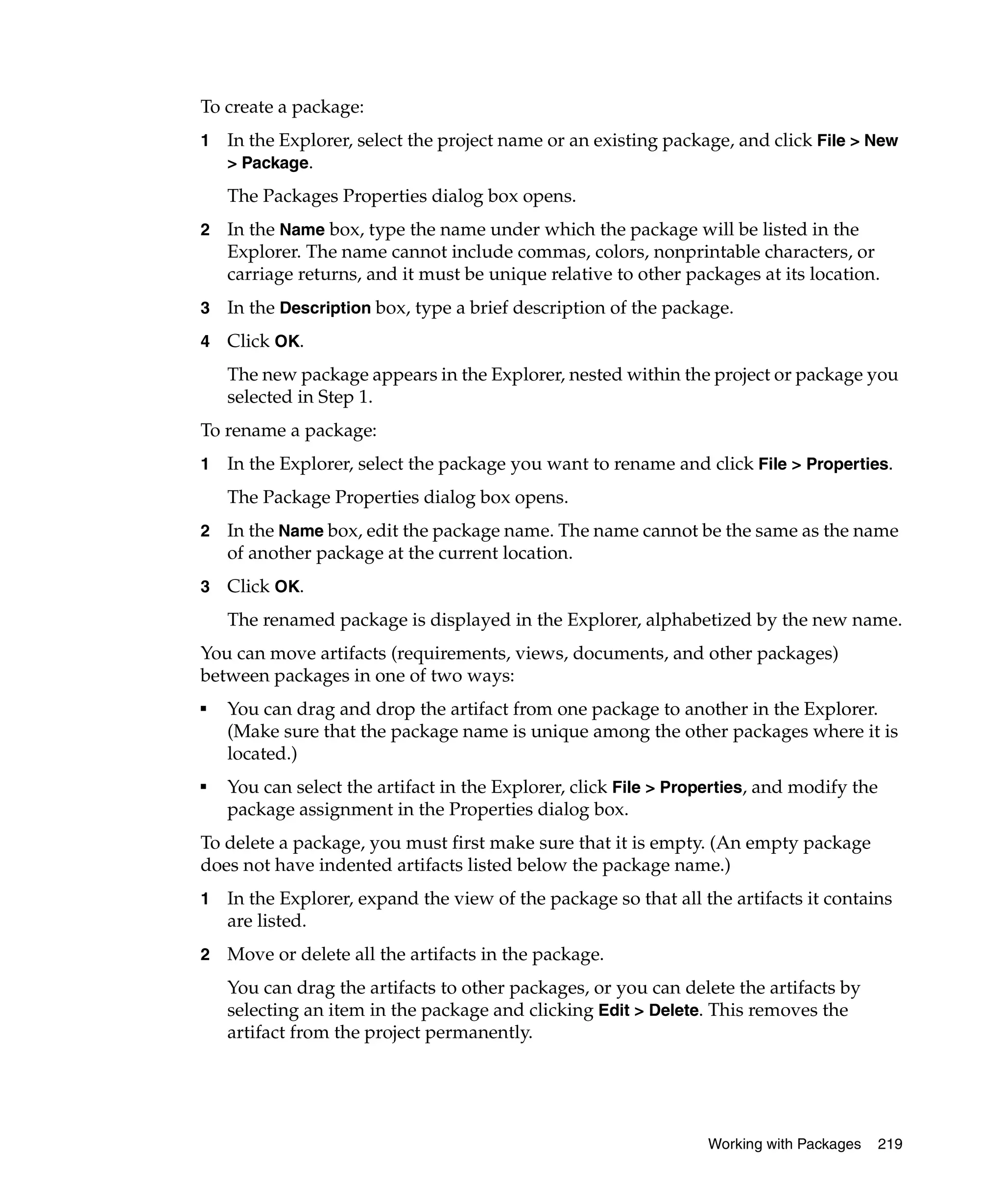 To create a package:
1   In the Explorer, select the project name or an existing package, and click File > New
    > Package.

    The Packages Properties dialog box opens.
2   In the Name box, type the name under which the package will be listed in the
    Explorer. The name cannot include commas, colors, nonprintable characters, or
    carriage returns, and it must be unique relative to other packages at its location.
3   In the Description box, type a brief description of the package.
4   Click OK.
    The new package appears in the Explorer, nested within the project or package you
    selected in Step 1.
To rename a package:
1   In the Explorer, select the package you want to rename and click File > Properties.
    The Package Properties dialog box opens.
2   In the Name box, edit the package name. The name cannot be the same as the name
    of another package at the current location.
3   Click OK.
    The renamed package is displayed in the Explorer, alphabetized by the new name.
You can move artifacts (requirements, views, documents, and other packages)
between packages in one of two ways:
■
    You can drag and drop the artifact from one package to another in the Explorer.
    (Make sure that the package name is unique among the other packages where it is
    located.)
■
    You can select the artifact in the Explorer, click File > Properties, and modify the
    package assignment in the Properties dialog box.
To delete a package, you must first make sure that it is empty. (An empty package
does not have indented artifacts listed below the package name.)
1   In the Explorer, expand the view of the package so that all the artifacts it contains
    are listed.
2   Move or delete all the artifacts in the package.
    You can drag the artifacts to other packages, or you can delete the artifacts by
    selecting an item in the package and clicking Edit > Delete. This removes the
    artifact from the project permanently.




                                                                  Working with Packages    219
 