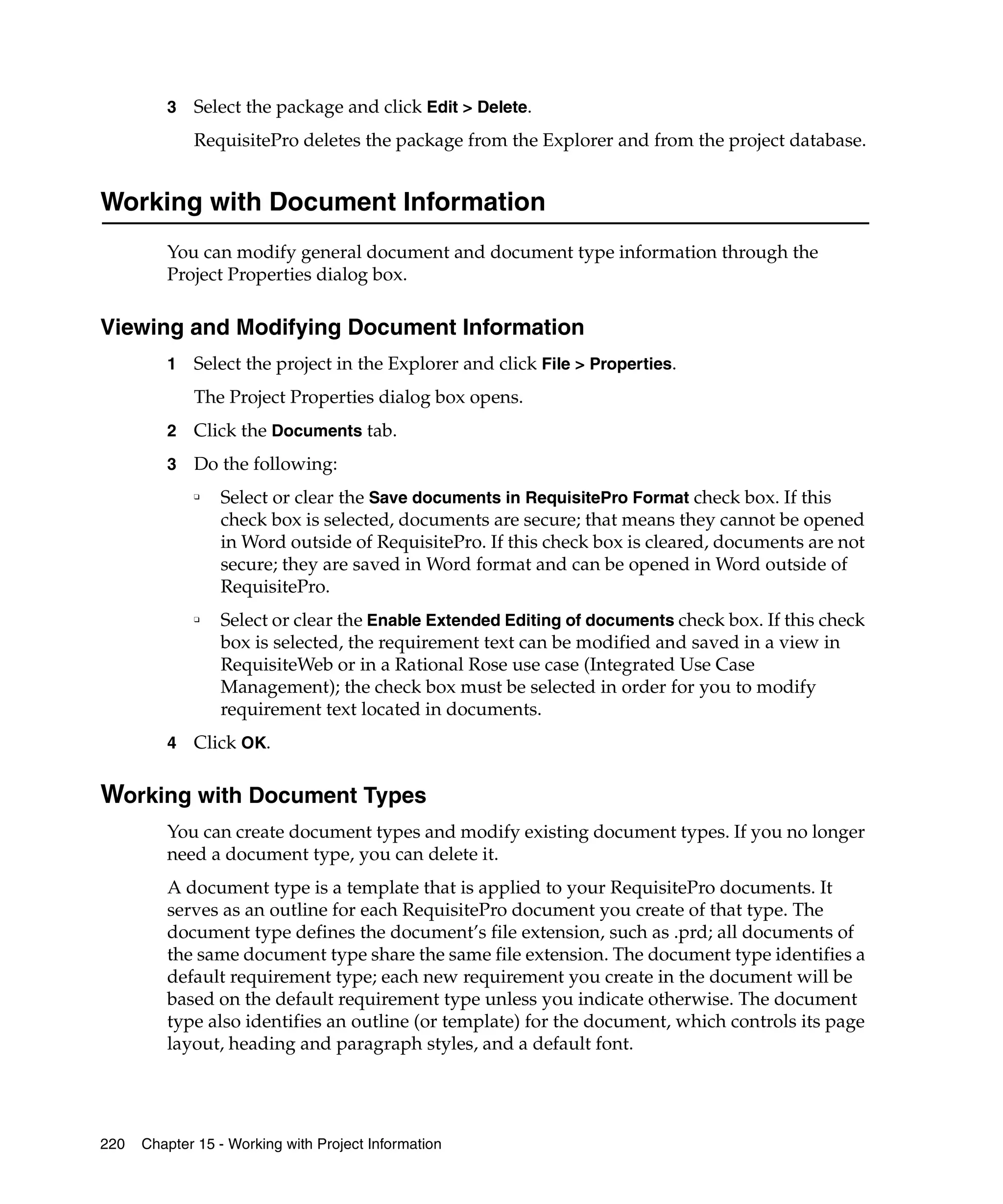 3   Select the package and click Edit > Delete.
             RequisitePro deletes the package from the Explorer and from the project database.


Working with Document Information
         You can modify general document and document type information through the
         Project Properties dialog box.

Viewing and Modifying Document Information
         1   Select the project in the Explorer and click File > Properties.
             The Project Properties dialog box opens.
         2   Click the Documents tab.
         3   Do the following:
             ❑
                 Select or clear the Save documents in RequisitePro Format check box. If this
                 check box is selected, documents are secure; that means they cannot be opened
                 in Word outside of RequisitePro. If this check box is cleared, documents are not
                 secure; they are saved in Word format and can be opened in Word outside of
                 RequisitePro.
             ❑
                 Select or clear the Enable Extended Editing of documents check box. If this check
                 box is selected, the requirement text can be modified and saved in a view in
                 RequisiteWeb or in a Rational Rose use case (Integrated Use Case
                 Management); the check box must be selected in order for you to modify
                 requirement text located in documents.
         4   Click OK.

Working with Document Types
         You can create document types and modify existing document types. If you no longer
         need a document type, you can delete it.
         A document type is a template that is applied to your RequisitePro documents. It
         serves as an outline for each RequisitePro document you create of that type. The
         document type defines the document’s file extension, such as .prd; all documents of
         the same document type share the same file extension. The document type identifies a
         default requirement type; each new requirement you create in the document will be
         based on the default requirement type unless you indicate otherwise. The document
         type also identifies an outline (or template) for the document, which controls its page
         layout, heading and paragraph styles, and a default font.




220   Chapter 15 - Working with Project Information
 