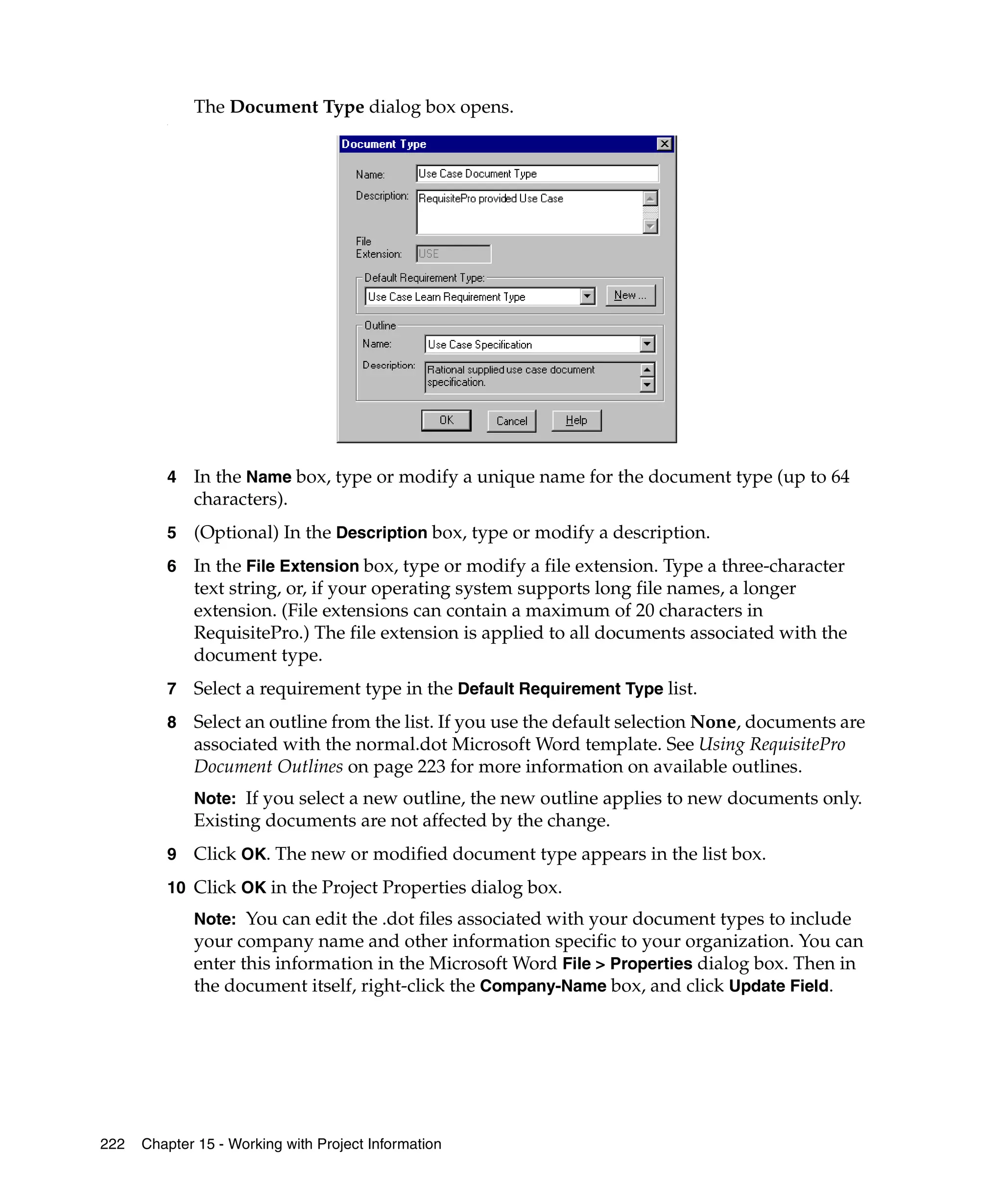 The Document Type dialog box opens.
         .




         4   In the Name box, type or modify a unique name for the document type (up to 64
             characters).
         5   (Optional) In the Description box, type or modify a description.
         6   In the File Extension box, type or modify a file extension. Type a three-character
             text string, or, if your operating system supports long file names, a longer
             extension. (File extensions can contain a maximum of 20 characters in
             RequisitePro.) The file extension is applied to all documents associated with the
             document type.
         7   Select a requirement type in the Default Requirement Type list.
         8   Select an outline from the list. If you use the default selection None, documents are
             associated with the normal.dot Microsoft Word template. See Using RequisitePro
             Document Outlines on page 223 for more information on available outlines.
             Note: If you select a new outline, the new outline applies to new documents only.
             Existing documents are not affected by the change.
         9   Click OK. The new or modified document type appears in the list box.
         10 Click OK in the Project Properties dialog box.
             Note: You can edit the .dot files associated with your document types to include
             your company name and other information specific to your organization. You can
             enter this information in the Microsoft Word File > Properties dialog box. Then in
             the document itself, right-click the Company-Name box, and click Update Field.




222   Chapter 15 - Working with Project Information
 