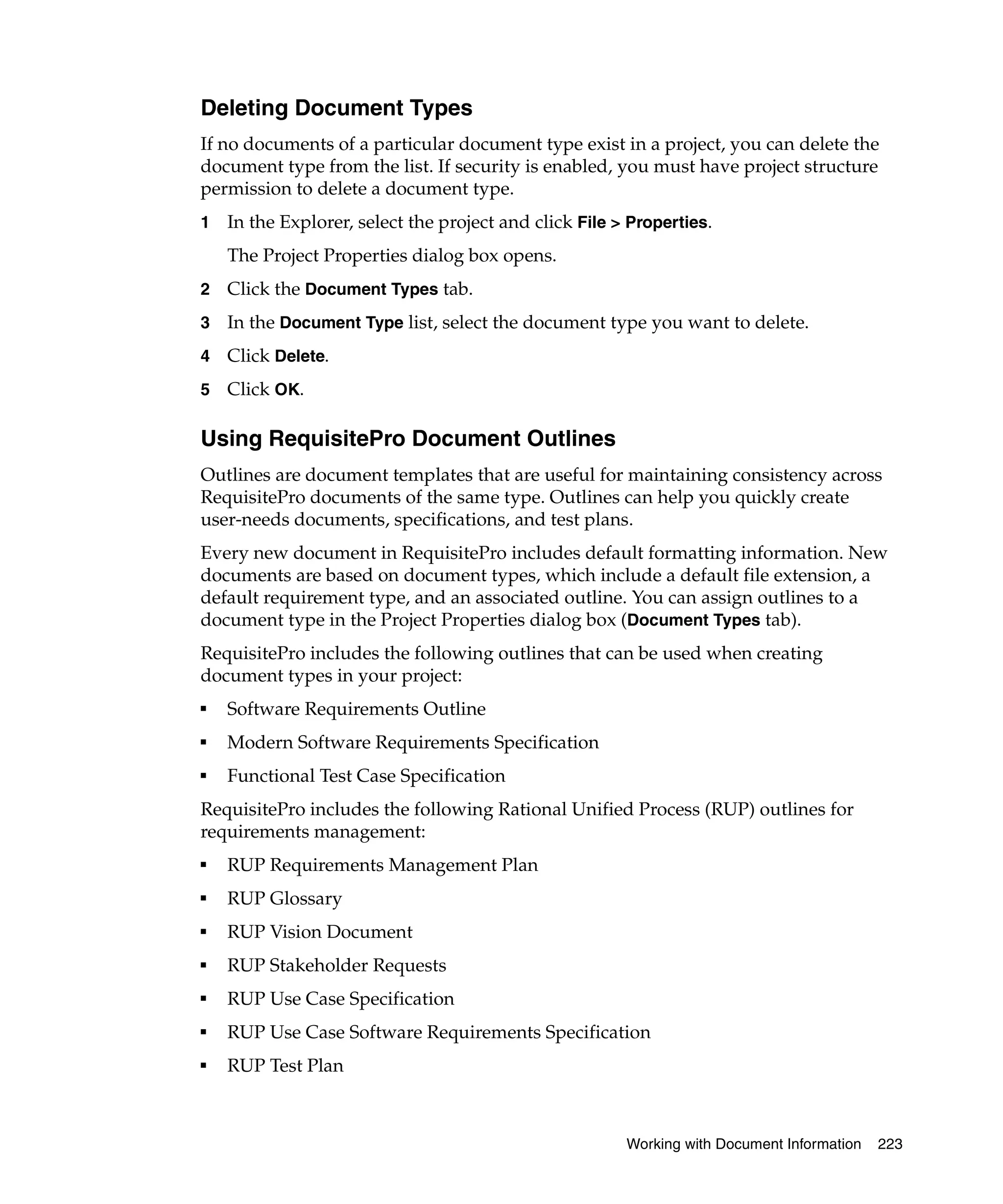 Deleting Document Types
If no documents of a particular document type exist in a project, you can delete the
document type from the list. If security is enabled, you must have project structure
permission to delete a document type.
1   In the Explorer, select the project and click File > Properties.
    The Project Properties dialog box opens.
2   Click the Document Types tab.
3   In the Document Type list, select the document type you want to delete.
4   Click Delete.
5   Click OK.

Using RequisitePro Document Outlines
Outlines are document templates that are useful for maintaining consistency across
RequisitePro documents of the same type. Outlines can help you quickly create
user-needs documents, specifications, and test plans.
Every new document in RequisitePro includes default formatting information. New
documents are based on document types, which include a default file extension, a
default requirement type, and an associated outline. You can assign outlines to a
document type in the Project Properties dialog box (Document Types tab).
RequisitePro includes the following outlines that can be used when creating
document types in your project:
■
    Software Requirements Outline
■
    Modern Software Requirements Specification
■
    Functional Test Case Specification
RequisitePro includes the following Rational Unified Process (RUP) outlines for
requirements management:
■
    RUP Requirements Management Plan
■
    RUP Glossary
■
    RUP Vision Document
■
    RUP Stakeholder Requests
■
    RUP Use Case Specification
■
    RUP Use Case Software Requirements Specification
■
    RUP Test Plan



                                                        Working with Document Information   223
 