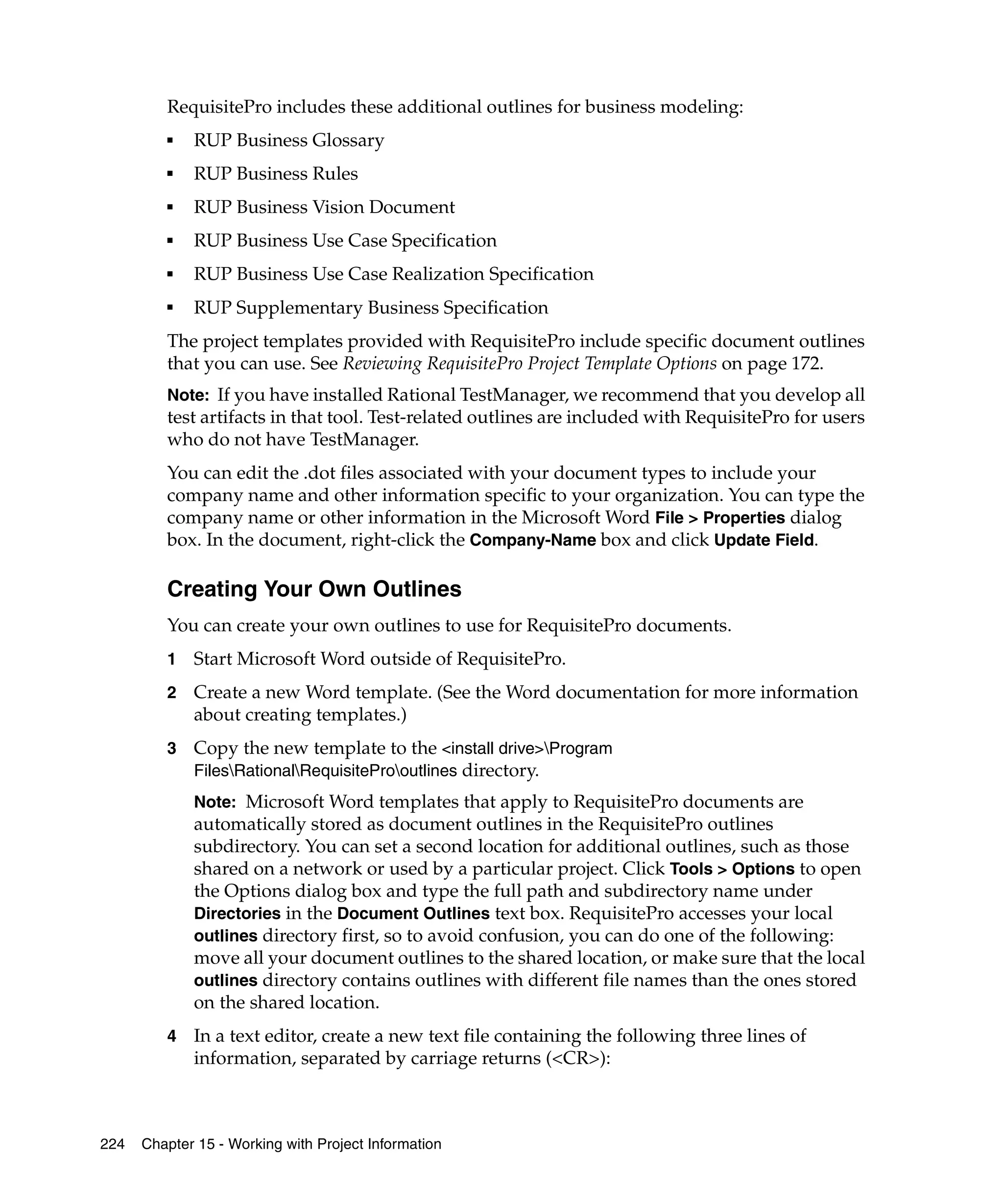 RequisitePro includes these additional outlines for business modeling:
         ■   RUP Business Glossary
         ■   RUP Business Rules
         ■   RUP Business Vision Document
         ■   RUP Business Use Case Specification
         ■   RUP Business Use Case Realization Specification
         ■
             RUP Supplementary Business Specification
         The project templates provided with RequisitePro include specific document outlines
         that you can use. See Reviewing RequisitePro Project Template Options on page 172.
         Note: If you have installed Rational TestManager, we recommend that you develop all
         test artifacts in that tool. Test-related outlines are included with RequisitePro for users
         who do not have TestManager.
         You can edit the .dot files associated with your document types to include your
         company name and other information specific to your organization. You can type the
         company name or other information in the Microsoft Word File > Properties dialog
         box. In the document, right-click the Company-Name box and click Update Field.

         Creating Your Own Outlines
         You can create your own outlines to use for RequisitePro documents.
         1   Start Microsoft Word outside of RequisitePro.
         2   Create a new Word template. (See the Word documentation for more information
             about creating templates.)
         3   Copy the new template to the <install drive>Program
             FilesRationalRequisiteProoutlines directory.
             Note: Microsoft Word templates that apply to RequisitePro documents are
             automatically stored as document outlines in the RequisitePro outlines
             subdirectory. You can set a second location for additional outlines, such as those
             shared on a network or used by a particular project. Click Tools > Options to open
             the Options dialog box and type the full path and subdirectory name under
             Directories in the Document Outlines text box. RequisitePro accesses your local
             outlines directory first, so to avoid confusion, you can do one of the following:
             move all your document outlines to the shared location, or make sure that the local
             outlines directory contains outlines with different file names than the ones stored
             on the shared location.
         4   In a text editor, create a new text file containing the following three lines of
             information, separated by carriage returns (<CR>):



224   Chapter 15 - Working with Project Information
 