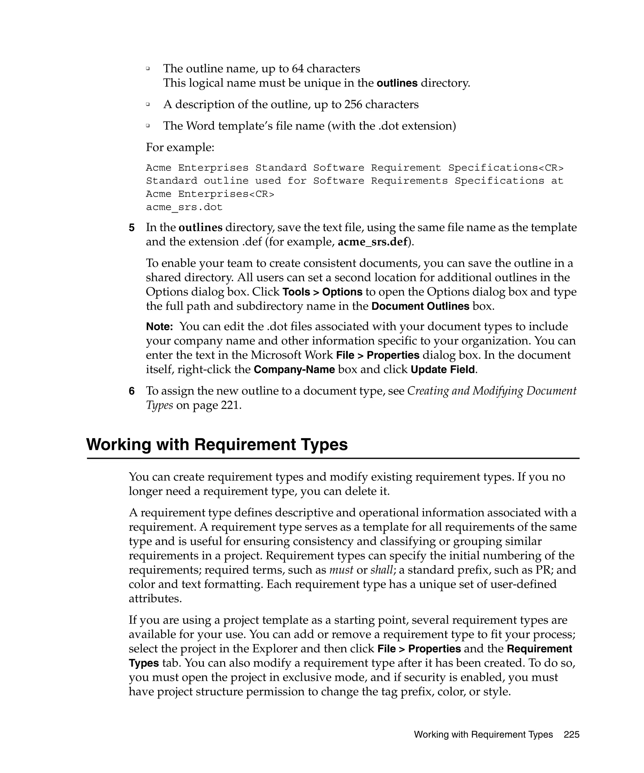❑   The outline name, up to 64 characters
            This logical name must be unique in the outlines directory.
        ❑   A description of the outline, up to 256 characters
        ❑   The Word template’s file name (with the .dot extension)
        For example:
        Acme Enterprises Standard Software Requirement Specifications<CR>
        Standard outline used for Software Requirements Specifications at
        Acme Enterprises<CR>
        acme_srs.dot
    5   In the outlines directory, save the text file, using the same file name as the template
        and the extension .def (for example, acme_srs.def).
        To enable your team to create consistent documents, you can save the outline in a
        shared directory. All users can set a second location for additional outlines in the
        Options dialog box. Click Tools > Options to open the Options dialog box and type
        the full path and subdirectory name in the Document Outlines box.
        Note: You can edit the .dot files associated with your document types to include
        your company name and other information specific to your organization. You can
        enter the text in the Microsoft Work File > Properties dialog box. In the document
        itself, right-click the Company-Name box and click Update Field.
    6   To assign the new outline to a document type, see Creating and Modifying Document
        Types on page 221.


Working with Requirement Types
    You can create requirement types and modify existing requirement types. If you no
    longer need a requirement type, you can delete it.
    A requirement type defines descriptive and operational information associated with a
    requirement. A requirement type serves as a template for all requirements of the same
    type and is useful for ensuring consistency and classifying or grouping similar
    requirements in a project. Requirement types can specify the initial numbering of the
    requirements; required terms, such as must or shall; a standard prefix, such as PR; and
    color and text formatting. Each requirement type has a unique set of user-defined
    attributes.
    If you are using a project template as a starting point, several requirement types are
    available for your use. You can add or remove a requirement type to fit your process;
    select the project in the Explorer and then click File > Properties and the Requirement
    Types tab. You can also modify a requirement type after it has been created. To do so,
    you must open the project in exclusive mode, and if security is enabled, you must
    have project structure permission to change the tag prefix, color, or style.


                                                              Working with Requirement Types   225
 