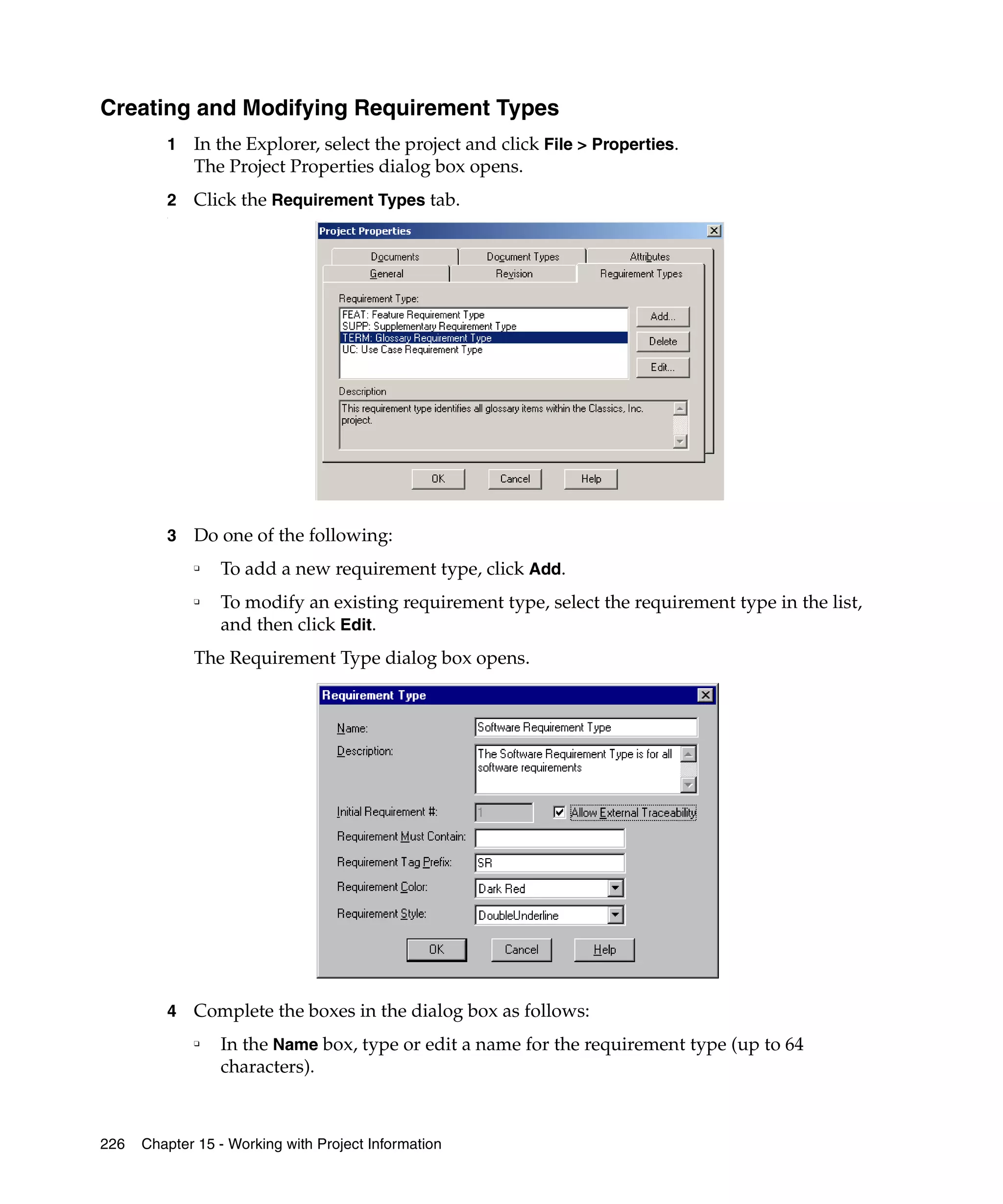 Creating and Modifying Requirement Types
         1   In the Explorer, select the project and click File > Properties.
             The Project Properties dialog box opens.
         2   Click the Requirement Types tab.
         .




         3   Do one of the following:
             ❑
                 To add a new requirement type, click Add.
             ❑
                 To modify an existing requirement type, select the requirement type in the list,
                 and then click Edit.
             The Requirement Type dialog box opens.




         4   Complete the boxes in the dialog box as follows:
             ❑
                 In the Name box, type or edit a name for the requirement type (up to 64
                 characters).



226   Chapter 15 - Working with Project Information
 