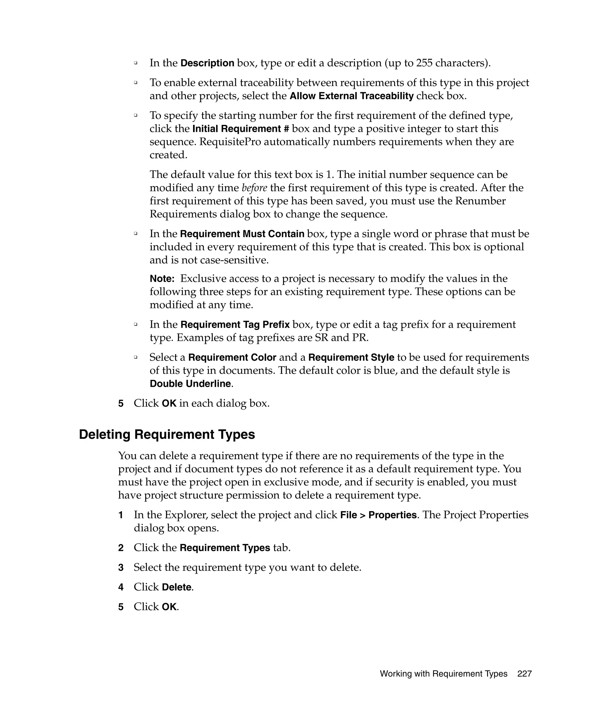❑   In the Description box, type or edit a description (up to 255 characters).
         ❑   To enable external traceability between requirements of this type in this project
             and other projects, select the Allow External Traceability check box.
         ❑   To specify the starting number for the first requirement of the defined type,
             click the Initial Requirement # box and type a positive integer to start this
             sequence. RequisitePro automatically numbers requirements when they are
             created.
             The default value for this text box is 1. The initial number sequence can be
             modified any time before the first requirement of this type is created. After the
             first requirement of this type has been saved, you must use the Renumber
             Requirements dialog box to change the sequence.
         ❑
             In the Requirement Must Contain box, type a single word or phrase that must be
             included in every requirement of this type that is created. This box is optional
             and is not case-sensitive.
             Note: Exclusive access to a project is necessary to modify the values in the
             following three steps for an existing requirement type. These options can be
             modified at any time.
         ❑   In the Requirement Tag Prefix box, type or edit a tag prefix for a requirement
             type. Examples of tag prefixes are SR and PR.
         ❑   Select a Requirement Color and a Requirement Style to be used for requirements
             of this type in documents. The default color is blue, and the default style is
             Double Underline.

     5   Click OK in each dialog box.

Deleting Requirement Types
     You can delete a requirement type if there are no requirements of the type in the
     project and if document types do not reference it as a default requirement type. You
     must have the project open in exclusive mode, and if security is enabled, you must
     have project structure permission to delete a requirement type.
     1   In the Explorer, select the project and click File > Properties. The Project Properties
         dialog box opens.
     2   Click the Requirement Types tab.
     3   Select the requirement type you want to delete.
     4   Click Delete.
     5   Click OK.




                                                               Working with Requirement Types   227
 