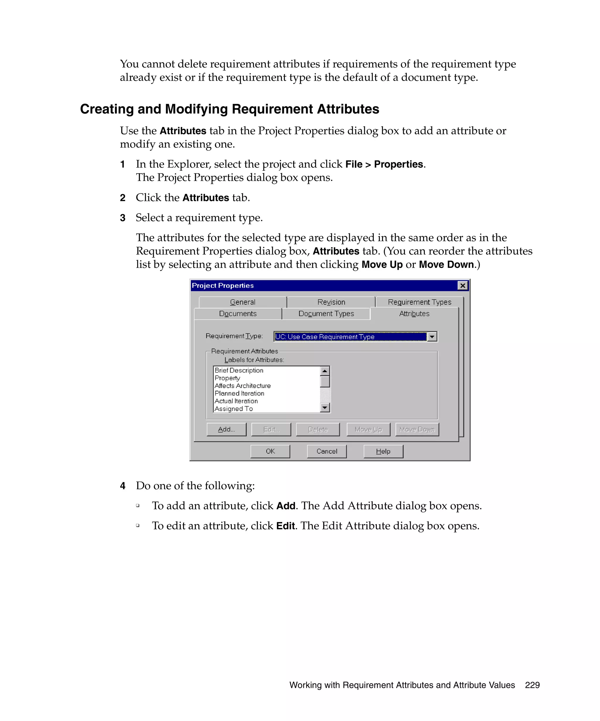You cannot delete requirement attributes if requirements of the requirement type
      already exist or if the requirement type is the default of a document type.

Creating and Modifying Requirement Attributes
      Use the Attributes tab in the Project Properties dialog box to add an attribute or
      modify an existing one.
      1   In the Explorer, select the project and click File > Properties.
          The Project Properties dialog box opens.
      2   Click the Attributes tab.
      3   Select a requirement type.
          The attributes for the selected type are displayed in the same order as in the
          Requirement Properties dialog box, Attributes tab. (You can reorder the attributes
          list by selecting an attribute and then clicking Move Up or Move Down.)




      4   Do one of the following:
          ❑
              To add an attribute, click Add. The Add Attribute dialog box opens.
          ❑
              To edit an attribute, click Edit. The Edit Attribute dialog box opens.




                                           Working with Requirement Attributes and Attribute Values   229
 