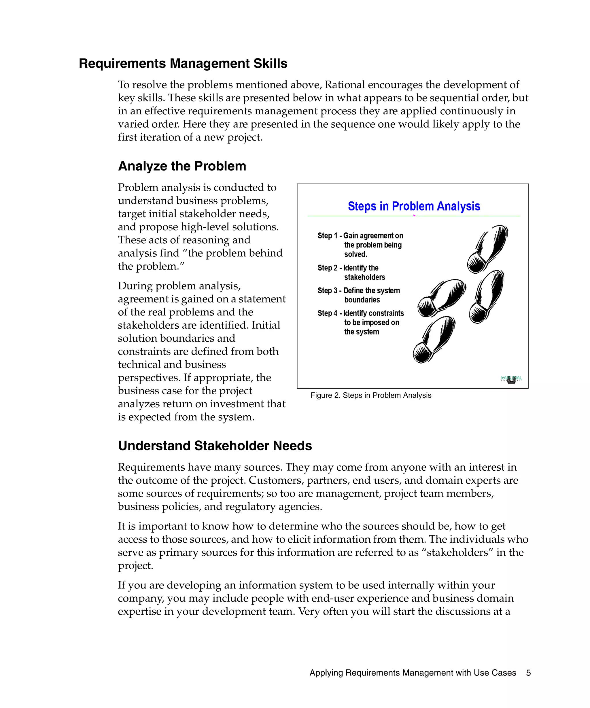 Requirements Management Skills
     To resolve the problems mentioned above, Rational encourages the development of
     key skills. These skills are presented below in what appears to be sequential order, but
     in an effective requirements management process they are applied continuously in
     varied order. Here they are presented in the sequence one would likely apply to the
     first iteration of a new project.

     Analyze the Problem
     Problem analysis is conducted to
     understand business problems,
     target initial stakeholder needs,
     and propose high-level solutions.
     These acts of reasoning and
     analysis find “the problem behind
     the problem.”
     During problem analysis,
     agreement is gained on a statement
     of the real problems and the
     stakeholders are identified. Initial
     solution boundaries and
     constraints are defined from both
     technical and business
     perspectives. If appropriate, the
     business case for the project            Figure 2. Steps in Problem Analysis
     analyzes return on investment that
     is expected from the system.

     Understand Stakeholder Needs
     Requirements have many sources. They may come from anyone with an interest in
     the outcome of the project. Customers, partners, end users, and domain experts are
     some sources of requirements; so too are management, project team members,
     business policies, and regulatory agencies.
     It is important to know how to determine who the sources should be, how to get
     access to those sources, and how to elicit information from them. The individuals who
     serve as primary sources for this information are referred to as “stakeholders” in the
     project.
     If you are developing an information system to be used internally within your
     company, you may include people with end-user experience and business domain
     expertise in your development team. Very often you will start the discussions at a




                                              Applying Requirements Management with Use Cases   5
 