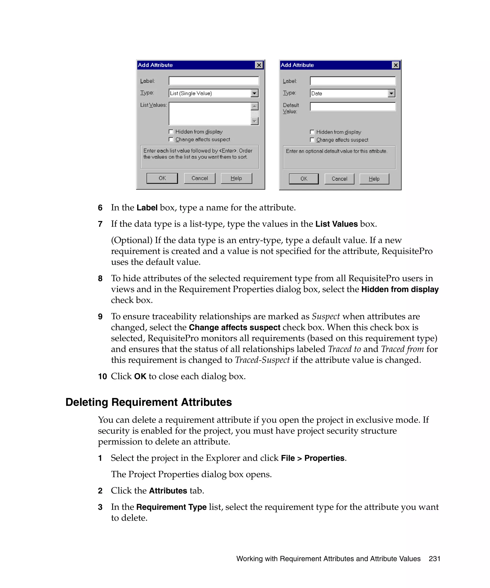 6   In the Label box, type a name for the attribute.
      7   If the data type is a list-type, type the values in the List Values box.
          (Optional) If the data type is an entry-type, type a default value. If a new
          requirement is created and a value is not specified for the attribute, RequisitePro
          uses the default value.
      8   To hide attributes of the selected requirement type from all RequisitePro users in
          views and in the Requirement Properties dialog box, select the Hidden from display
          check box.
      9   To ensure traceability relationships are marked as Suspect when attributes are
          changed, select the Change affects suspect check box. When this check box is
          selected, RequisitePro monitors all requirements (based on this requirement type)
          and ensures that the status of all relationships labeled Traced to and Traced from for
          this requirement is changed to Traced-Suspect if the attribute value is changed.
      10 Click OK to close each dialog box.


Deleting Requirement Attributes
      You can delete a requirement attribute if you open the project in exclusive mode. If
      security is enabled for the project, you must have project security structure
      permission to delete an attribute.
      1   Select the project in the Explorer and click File > Properties.
          The Project Properties dialog box opens.
      2   Click the Attributes tab.
      3   In the Requirement Type list, select the requirement type for the attribute you want
          to delete.



                                           Working with Requirement Attributes and Attribute Values   231
 