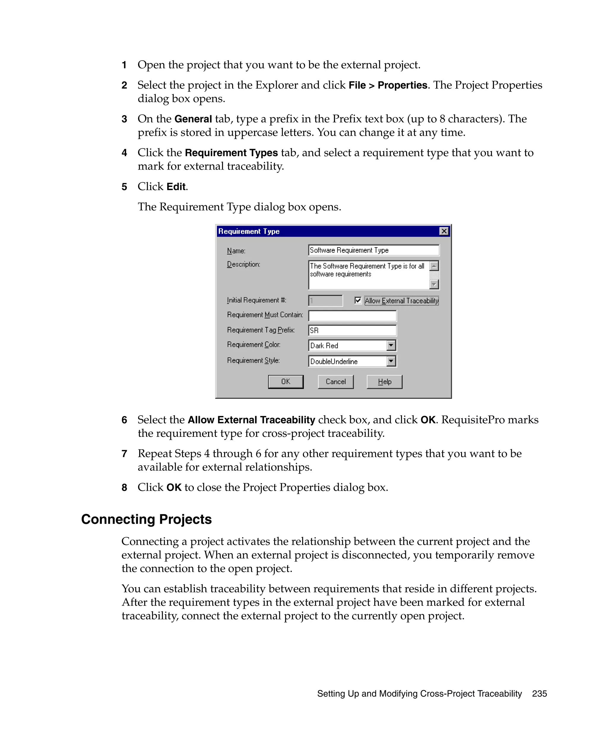 1   Open the project that you want to be the external project.
     2   Select the project in the Explorer and click File > Properties. The Project Properties
         dialog box opens.
     3   On the General tab, type a prefix in the Prefix text box (up to 8 characters). The
         prefix is stored in uppercase letters. You can change it at any time.
     4   Click the Requirement Types tab, and select a requirement type that you want to
         mark for external traceability.
     5   Click Edit.
         The Requirement Type dialog box opens.




     6   Select the Allow External Traceability check box, and click OK. RequisitePro marks
         the requirement type for cross-project traceability.
     7   Repeat Steps 4 through 6 for any other requirement types that you want to be
         available for external relationships.
     8   Click OK to close the Project Properties dialog box.

Connecting Projects
     Connecting a project activates the relationship between the current project and the
     external project. When an external project is disconnected, you temporarily remove
     the connection to the open project.
     You can establish traceability between requirements that reside in different projects.
     After the requirement types in the external project have been marked for external
     traceability, connect the external project to the currently open project.




                                               Setting Up and Modifying Cross-Project Traceability   235
 