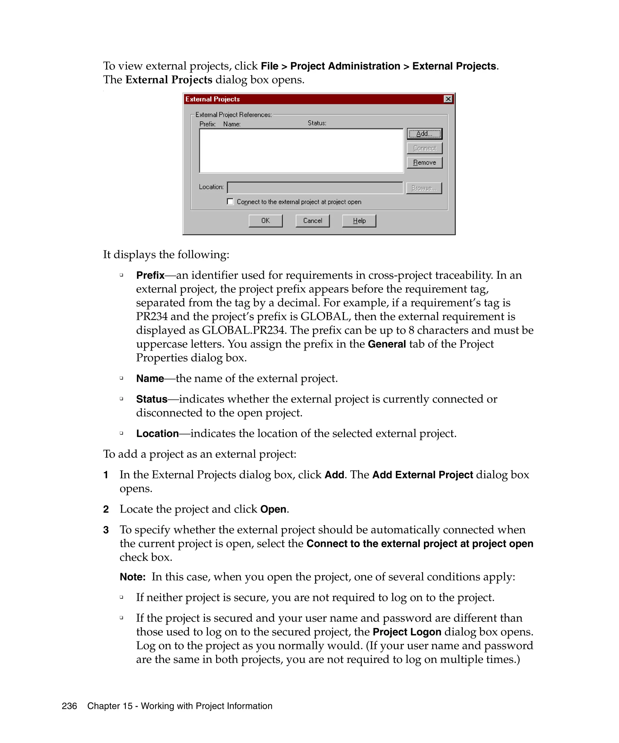 To view external projects, click File > Project Administration > External Projects.
         The External Projects dialog box opens.
         .




         It displays the following:
             ❑
                 Prefix—an identifier used for requirements in cross-project traceability. In an
                 external project, the project prefix appears before the requirement tag,
                 separated from the tag by a decimal. For example, if a requirement’s tag is
                 PR234 and the project’s prefix is GLOBAL, then the external requirement is
                 displayed as GLOBAL.PR234. The prefix can be up to 8 characters and must be
                 uppercase letters. You assign the prefix in the General tab of the Project
                 Properties dialog box.
             ❑
                 Name—the name of the external project.
             ❑
                 Status—indicates whether the external project is currently connected or
                 disconnected to the open project.
             ❑
                 Location—indicates the location of the selected external project.
         To add a project as an external project:
         1   In the External Projects dialog box, click Add. The Add External Project dialog box
             opens.
         2   Locate the project and click Open.
         3   To specify whether the external project should be automatically connected when
             the current project is open, select the Connect to the external project at project open
             check box.
             Note: In this case, when you open the project, one of several conditions apply:
             ❑
                 If neither project is secure, you are not required to log on to the project.
             ❑
                 If the project is secured and your user name and password are different than
                 those used to log on to the secured project, the Project Logon dialog box opens.
                 Log on to the project as you normally would. (If your user name and password
                 are the same in both projects, you are not required to log on multiple times.)



236   Chapter 15 - Working with Project Information
 