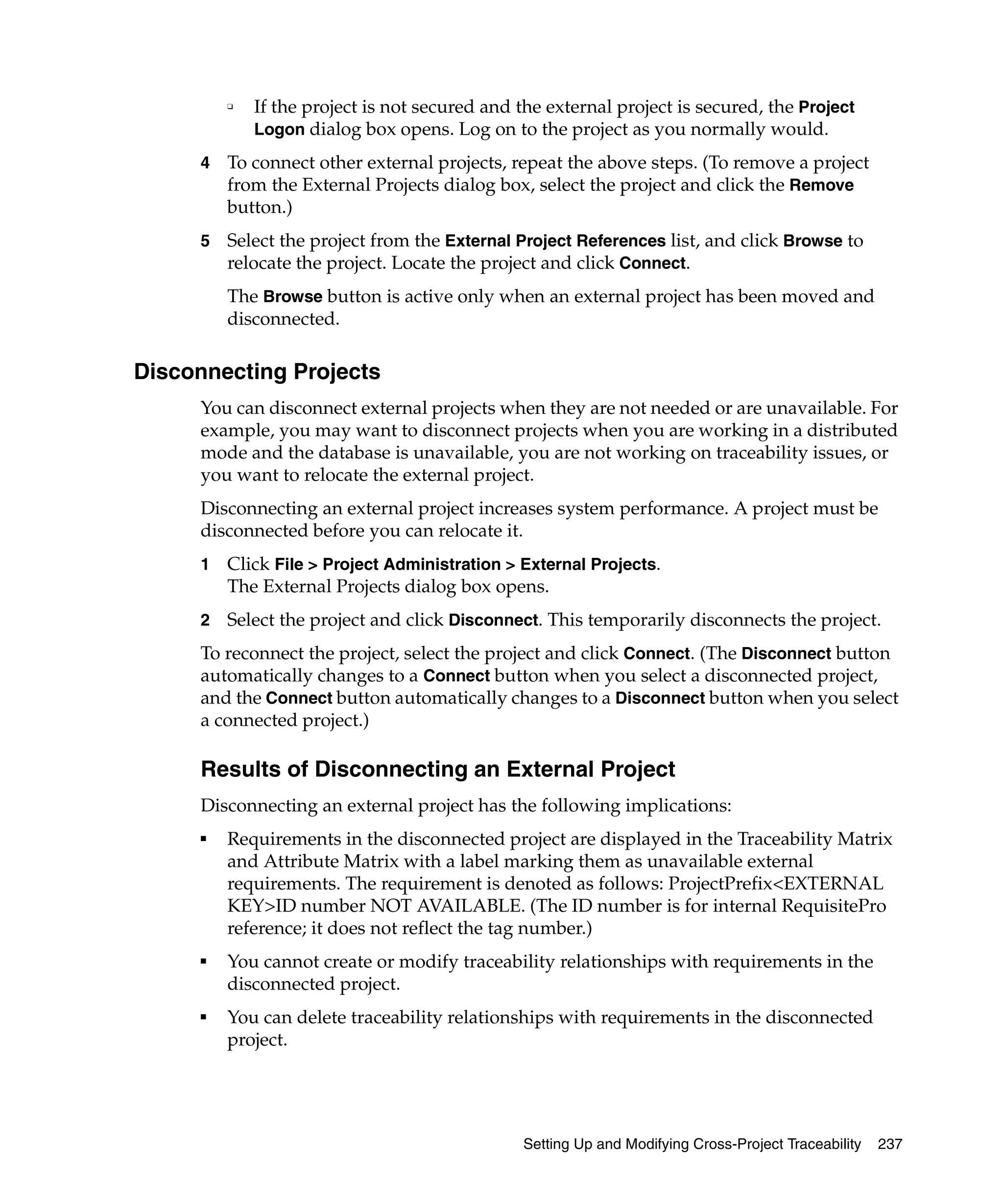 ❑   If the project is not secured and the external project is secured, the Project
             Logon dialog box opens. Log on to the project as you normally would.

     4   To connect other external projects, repeat the above steps. (To remove a project
         from the External Projects dialog box, select the project and click the Remove
         button.)
     5   Select the project from the External Project References list, and click Browse to
         relocate the project. Locate the project and click Connect.
         The Browse button is active only when an external project has been moved and
         disconnected.

Disconnecting Projects
     You can disconnect external projects when they are not needed or are unavailable. For
     example, you may want to disconnect projects when you are working in a distributed
     mode and the database is unavailable, you are not working on traceability issues, or
     you want to relocate the external project.
     Disconnecting an external project increases system performance. A project must be
     disconnected before you can relocate it.
     1   Click File > Project Administration > External Projects.
         The External Projects dialog box opens.
     2   Select the project and click Disconnect. This temporarily disconnects the project.
     To reconnect the project, select the project and click Connect. (The Disconnect button
     automatically changes to a Connect button when you select a disconnected project,
     and the Connect button automatically changes to a Disconnect button when you select
     a connected project.)

     Results of Disconnecting an External Project
     Disconnecting an external project has the following implications:
     ■
         Requirements in the disconnected project are displayed in the Traceability Matrix
         and Attribute Matrix with a label marking them as unavailable external
         requirements. The requirement is denoted as follows: ProjectPrefix<EXTERNAL
         KEY>ID number NOT AVAILABLE. (The ID number is for internal RequisitePro
         reference; it does not reflect the tag number.)
     ■
         You cannot create or modify traceability relationships with requirements in the
         disconnected project.
     ■
         You can delete traceability relationships with requirements in the disconnected
         project.




                                               Setting Up and Modifying Cross-Project Traceability   237
 
